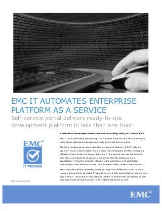 EMC IT AUTOMATES ENTERPRISE
PLATFORM AS A SERVICE
Self-service portal delivers ready-to-use
development platform in less than one hour
Application developers order from online catalog with just a few clicks
EMC IT has automated provisioning of Enterprise Platform as a Service (ePaaS)
using cloud-optimized management tools and a self-service portal.
The initial prototype service automates on-demand delivery of EMC VMware
vFabric™ Suite runtime platforms to application developers at EMC, leveraging
VMware vCloud Suite and Puppet Labs tools. The service reduces the time-toprovision a complete development environment for SpringSource Java
applications—including network, storage, data protection, and application
monitoring— from months to days, and, in some cases, to less than one hour.
The automated ePaaS capability marks an important milestone in EMC’s cloud
journey to transform its global IT operation into a fully automated service delivery
organization. The portal is now being extended to enable EMC developers to selfEMC PERSPECTIVE

provision ready-to-use Microsoft .NET runtime platforms as well.

 