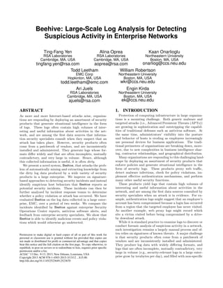 Beehive: Large-Scale Log Analysis for Detecting
Suspicious Activity in Enterprise Networks
Ting-Fang Yen

Alina Oprea

Kaan Onarlioglu

RSA Laboratories
Cambridge, MA, USA

RSA Laboratories
Cambridge, MA, USA

Northeastern University
Boston, MA, USA

onarliog@ccs.neu.edu
tingfang.yen@rsa.com
aoprea@rsa.com
Todd Leetham
William Robertson
EMC Corp
Hopkinton, MA, USA

Northeastern University
Boston, MA, USA

todd.leetham@emc.com
Ari Juels

wkr@ccs.neu.edu

RSA Laboratories
Cambridge, MA, USA

Northeastern University
Boston, MA, USA

Engin Kirda
ek@ccs.neu.edu

ajuels@rsa.com
ABSTRACT

1.

As more and more Internet-based attacks arise, organizations are responding by deploying an assortment of security
products that generate situational intelligence in the form
of logs. These logs often contain high volumes of interesting and useful information about activities in the network, and are among the ﬁrst data sources that information security specialists consult when they suspect that an
attack has taken place. However, security products often
come from a patchwork of vendors, and are inconsistently
installed and administered. They generate logs whose formats diﬀer widely and that are often incomplete, mutually
contradictory, and very large in volume. Hence, although
this collected information is useful, it is often dirty.
We present a novel system, Beehive, that attacks the problem of automatically mining and extracting knowledge from
the dirty log data produced by a wide variety of security
products in a large enterprise. We improve on signaturebased approaches to detecting security incidents and instead
identify suspicious host behaviors that Beehive reports as
potential security incidents. These incidents can then be
further analyzed by incident response teams to determine
whether a policy violation or attack has occurred. We have
evaluated Beehive on the log data collected in a large enterprise, EMC, over a period of two weeks. We compare the
incidents identiﬁed by Beehive against enterprise Security
Operations Center reports, antivirus software alerts, and
feedback from enterprise security specialists. We show that
Beehive is able to identify malicious events and policy violations which would otherwise go undetected.

Protection of computing infrastructure in large organizations is a mounting challenge. Both generic malware and
targeted attacks (i.e., Advanced Persistent Threats (APTs))
are growing in sophistication and outstripping the capabilities of traditional defenses such as antivirus software. At
the same time, administrators’ visibility into the posture
and behavior of hosts is eroding as employees increasingly
use personal devices for business applications. The traditional perimeters of organizations are breaking down, moreover, due to new complexities in business intelligence sharing, contractor relationships, and geographical distribution.
Many organizations are responding to this challenging landscape by deploying an assortment of security products that
enforce policies and generate situational intelligence in the
form of security logs. These products proxy web traﬃc,
detect malware infections, check for policy violations, implement eﬀective authentication mechanisms, and perform
many other useful security functions.
These products yield logs that contain high volumes of
interesting and useful information about activities in the
network, and are among the ﬁrst data sources consulted by
security specialists when an attack is in evidence. For example, authentication logs might suggest that an employee’s
account has been compromised because a login has occurred
from a region that the targeted employee has never visited.
As another example, web proxy logs might record which
site a victim visited before being compromised by a driveby download attack.
While it is standard practice to examine logs to discover or
conduct forensic analysis of suspicious activity in a network,
such investigation remains a largely manual process and often relies on signatures of known threats. A major challenge
is that security products often come from a patchwork of
vendors and are inconsistently installed and administered.
They produce log data with widely diﬀering formats, and
logs that are often incomplete, mutually contradictory, very
large in volume (e.g., security-relevant logs in a large enterprise grow by terabytes per day), and ﬁlled with non-speciﬁc

Permission to make digital or hard copies of all or part of this work for
personal or classroom use is granted without fee provided that copies are
not made or distributed for proﬁt or commercial advantage and that copies
bear this notice and the full citation on the ﬁrst page. To copy otherwise, to
republish, to post on servers or to redistribute to lists, requires prior speciﬁc
permission and/or a fee.
ACSAC ’13 Dec. 9-13, 2013, New Orleans, Louisiana, USA
Copyright 2013 ACM 978-1-4503-2015-3/13/12 ...$15.00.
http://dx.doi.org/10.1145/2523649.2523670

INTRODUCTION

 