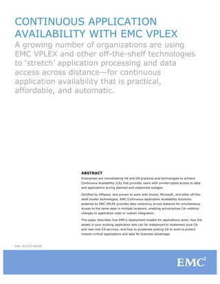 CONTINUOUS APPLICATION
AVAILABILITY WITH EMC VPLEX
A growing number of organizations are using
EMC VPLEX and other off-the-shelf technologies
to ‘stretch’ application processing and data
access across distance—for continuous
application availability that is practical,
affordable, and automatic.

ABSTRACT
Enterprises are consolidating HA and DR practices and technologies to achieve
Continuous Availability (CA) that provides users with uninterrupted access to data
and applications during planned and unplanned outages.
Certified by VMware, and proven to work with Oracle, Microsoft, and other off-theshelf cluster technologies, EMC Continuous Application Availability Solutions
powered by EMC VPLEX provides data coherency across distance for simultaneous
access to the same data in multiple locations, enabling active/active CA—without
changes to application code or custom integration.
This paper describes how EMC’s deployment models for applications work; how the
assets in your existing application sets can be redeployed to implement pure CA
and near-line CA services; and how to accelerate putting CA to work to protect
mission-critical applications and data for business advantage.

EMC WHITE PAPER

 