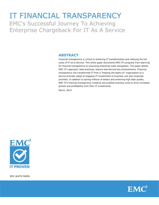 IT FINANCIAL TRANSPARENCY
EMC's Successful Journey To Achieving
Enterprise Chargeback For IT As A Service
ABSTRACT
Financial transparency is critical to achieving IT transformation and realizing the full
value of IT-as-a-Service. This white paper documents EMC IT's progress from planning
for financial transparency to executing enterprise-wide chargeback. The paper details
EMC IT's approach, best practices, lessons learned and key achievements. Financial
transparency has transformed IT from a “keeping the lights on” organization to a
service provider adept at mapping IT investments to business unit and corporate
priorities. In addition to saving millions of dollars and achieving high data quality,
EMC IT’s financial transparency initiative has enabled business units to drive increased
growth and profitability from their IT investments.
March, 2014
EMC WHITE PAPER
 