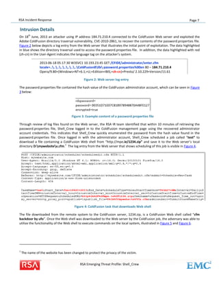 RSA Incident Response

Page 7

Intrusion Details
th

On 18 June, 2013 an attacker using IP address 184.71.210.4 connected to the ColdFusion Web server and exploited the
Adobe ColdFusion directory traversal vulnerability, CVE-2010-2861, to recover the contents of the password.properties file.
Figure 2 below depicts a log entry from the Web server that illustrates the initial point of exploitation. The data highlighted
in blue shows the directory traversal used to access the password.properties file. In addition, the data highlighted with red
(zh-cn) in the User-Agent indicates the language tag on the attacker’s system.
2013-06-18 05:17:30 W3SVC1 10.193.23.45 GET /CFIDE/administrator/enter.cfm
locale=................ColdFusion8lib password.properties%00en 80 – 184.71.210.4
Opera/9.80+(Windows+NT+6.1;+U;+Edition+IBIS;+zh-cn)+Presto/ 2.10.229+Version/11.61
Figure 2: Web server log entry
The password.properties file contained the hash value of the ColdFusion administrator account, which can be seen in Figure
3 below:

Figure 3: Example content of a password.properties file
Through review of log files found on the Web server, the RSA IR team identified that within 10 minutes of retrieving the
password.properties file, Shell_Crew logged in to the ColdFusion management page using the recovered administrator
account credentials. This indicates that Shell_Crew quickly enumerated the password from the hash value found in the
password.properties file. Once logged in with the administrator account, Shell_Crew scheduled a job called “test” to
download a file containing a ColdFusion Web shell from “http://mpe.ie/1234.zip” and save it to the Web server’s local
1
directory D:mywebsitex.cfm. The log entry from the Web server that shows scheduling of this job is visible in Figure 4.

Figure 4: ColdFusion task that downloads Web shell
The file downloaded from the remote system to the ColdFusion server, 1234.zip, is a ColdFusion Web shell called “cfm
backdoor by ufo”. Once the Web shell was downloaded to the Web server by the ColdFusion job, the adversary was able to
utilize the functionality of the Web shell to execute commands on the local system, illustrated in Figure 5 and Figure 6.

1

The name of the website has been changed to protect the privacy of the victim.
RSA Emerging Threat Profile: Shell_Crew

 