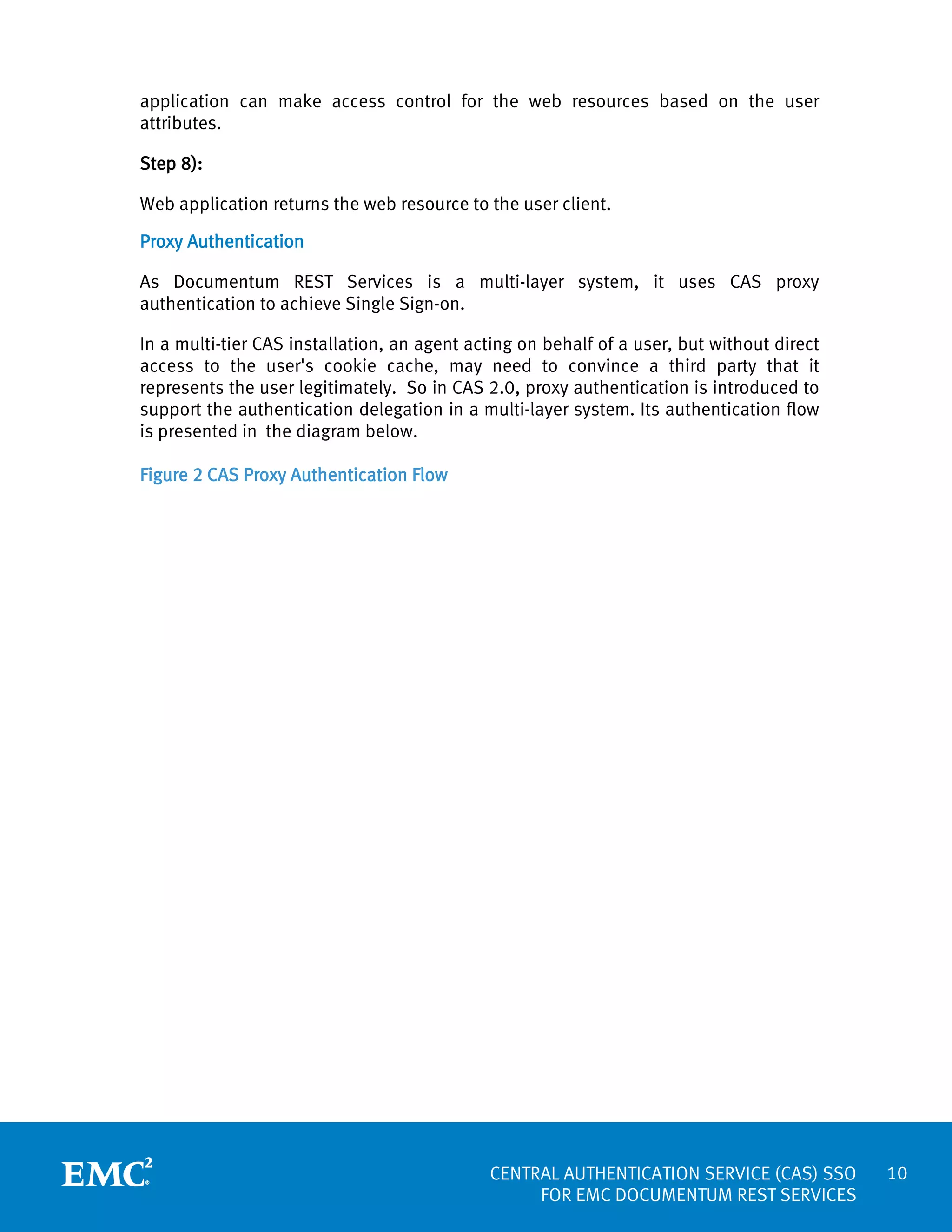 application can make access control for the web resources based on the user
attributes.
Step 8):
Web application returns the web resource to the user client.
Proxy Authentication
As Documentum REST Services is a multi-layer system, it uses CAS proxy
authentication to achieve Single Sign-on.
In a multi-tier CAS installation, an agent acting on behalf of a user, but without direct
access to the user's cookie cache, may need to convince a third party that it
represents the user legitimately. So in CAS 2.0, proxy authentication is introduced to
support the authentication delegation in a multi-layer system. Its authentication flow
is presented in the diagram below.
Figure 2 CAS Proxy Authentication Flow

CENTRAL AUTHENTICATION SERVICE (CAS) SSO
FOR EMC DOCUMENTUM REST SERVICES

10

 