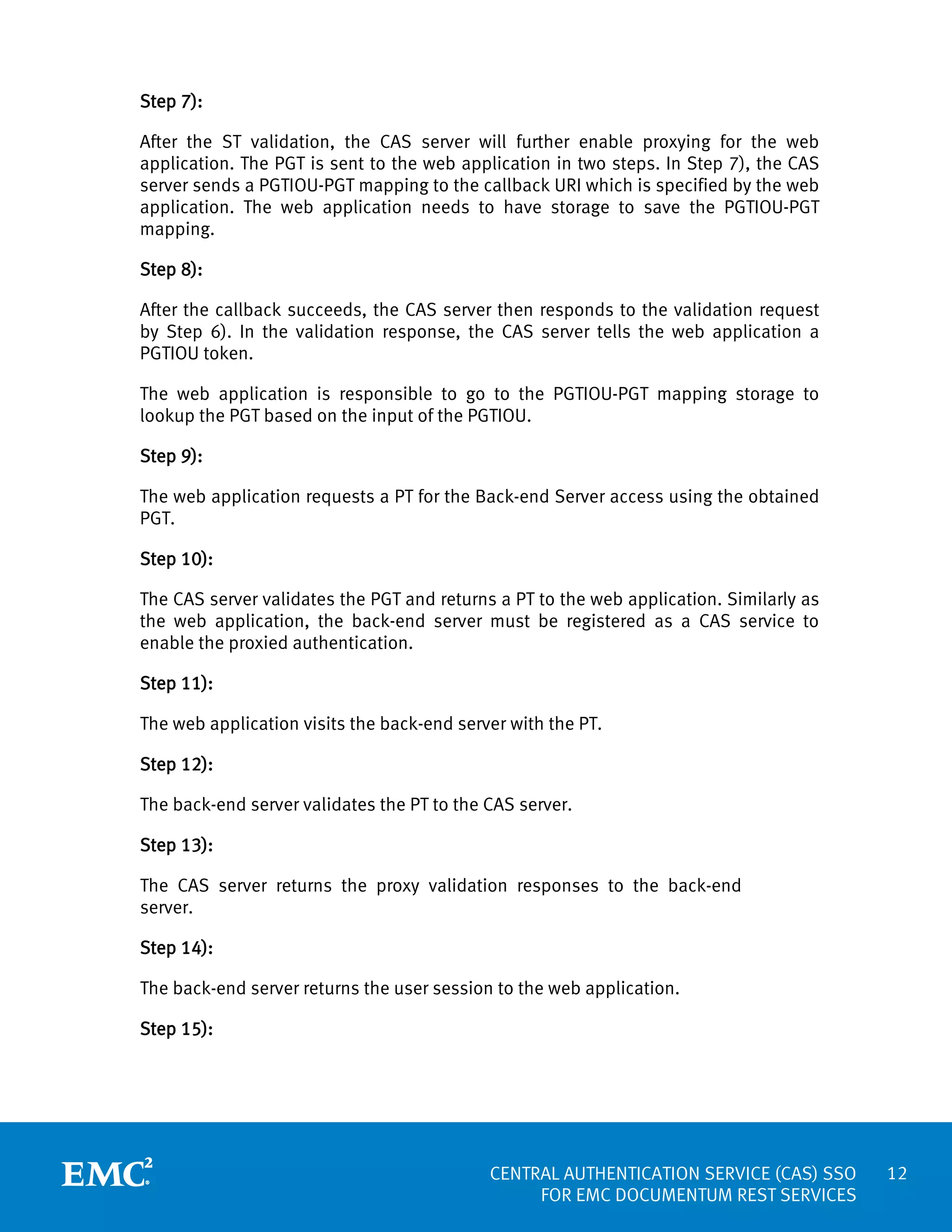 Step 7):
After the ST validation, the CAS server will further enable proxying for the web
application. The PGT is sent to the web application in two steps. In Step 7), the CAS
server sends a PGTIOU-PGT mapping to the callback URI which is specified by the web
application. The web application needs to have storage to save the PGTIOU-PGT
mapping.
Step 8):
After the callback succeeds, the CAS server then responds to the validation request
by Step 6). In the validation response, the CAS server tells the web application a
PGTIOU token.
The web application is responsible to go to the PGTIOU-PGT mapping storage to
lookup the PGT based on the input of the PGTIOU.
Step 9):
The web application requests a PT for the Back-end Server access using the obtained
PGT.
Step 10):
The CAS server validates the PGT and returns a PT to the web application. Similarly as
the web application, the back-end server must be registered as a CAS service to
enable the proxied authentication.
Step 11):
The web application visits the back-end server with the PT.
Step 12):
The back-end server validates the PT to the CAS server.
Step 13):
The CAS server returns the proxy validation responses to the back-end
server.
Step 14):
The back-end server returns the user session to the web application.
Step 15):

CENTRAL AUTHENTICATION SERVICE (CAS) SSO
FOR EMC DOCUMENTUM REST SERVICES

12

 
