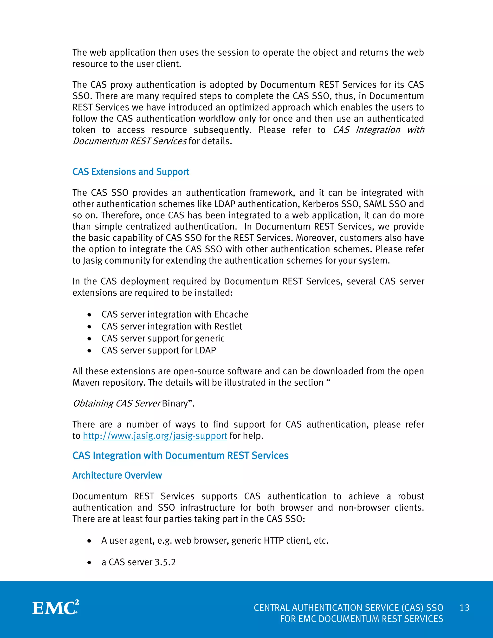 The web application then uses the session to operate the object and returns the web
resource to the user client.
The CAS proxy authentication is adopted by Documentum REST Services for its CAS
SSO. There are many required steps to complete the CAS SSO, thus, in Documentum
REST Services we have introduced an optimized approach which enables the users to
follow the CAS authentication workflow only for once and then use an authenticated
token to access resource subsequently. Please refer to CAS Integration with
Documentum REST Services for details.
CAS Extensions and Support
The CAS SSO provides an authentication framework, and it can be integrated with
other authentication schemes like LDAP authentication, Kerberos SSO, SAML SSO and
so on. Therefore, once CAS has been integrated to a web application, it can do more
than simple centralized authentication. In Documentum REST Services, we provide
the basic capability of CAS SSO for the REST Services. Moreover, customers also have
the option to integrate the CAS SSO with other authentication schemes. Please refer
to Jasig community for extending the authentication schemes for your system.
In the CAS deployment required by Documentum REST Services, several CAS server
extensions are required to be installed:
•
•
•
•

CAS server integration with Ehcache
CAS server integration with Restlet
CAS server support for generic
CAS server support for LDAP

All these extensions are open-source software and can be downloaded from the open
Maven repository. The details will be illustrated in the section “

Obtaining CAS Server Binary”.
There are a number of ways to find support for CAS authentication, please refer
to http://www.jasig.org/jasig-support for help.

CAS Integration with Documentum REST Services
Architecture Overview
Documentum REST Services supports CAS authentication to achieve a robust
authentication and SSO infrastructure for both browser and non-browser clients.
There are at least four parties taking part in the CAS SSO:
•

A user agent, e.g. web browser, generic HTTP client, etc.

•

a CAS server 3.5.2

CENTRAL AUTHENTICATION SERVICE (CAS) SSO
FOR EMC DOCUMENTUM REST SERVICES

13

 