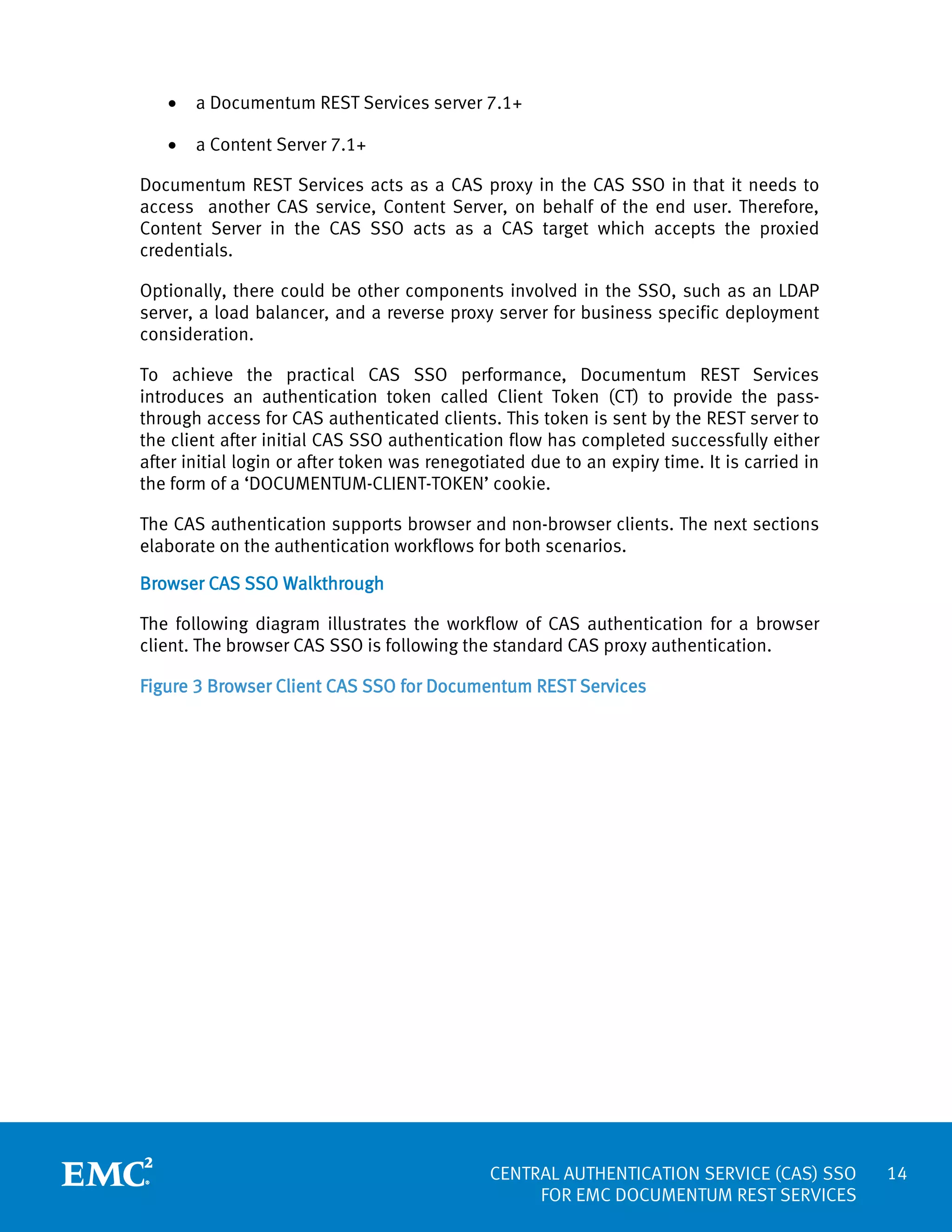 •

a Documentum REST Services server 7.1+

•

a Content Server 7.1+

Documentum REST Services acts as a CAS proxy in the CAS SSO in that it needs to
access another CAS service, Content Server, on behalf of the end user. Therefore,
Content Server in the CAS SSO acts as a CAS target which accepts the proxied
credentials.
Optionally, there could be other components involved in the SSO, such as an LDAP
server, a load balancer, and a reverse proxy server for business specific deployment
consideration.
To achieve the practical CAS SSO performance, Documentum REST Services
introduces an authentication token called Client Token (CT) to provide the passthrough access for CAS authenticated clients. This token is sent by the REST server to
the client after initial CAS SSO authentication flow has completed successfully either
after initial login or after token was renegotiated due to an expiry time. It is carried in
the form of a ‘DOCUMENTUM-CLIENT-TOKEN’ cookie.
The CAS authentication supports browser and non-browser clients. The next sections
elaborate on the authentication workflows for both scenarios.
Browser CAS SSO Walkthrough
The following diagram illustrates the workflow of CAS authentication for a browser
client. The browser CAS SSO is following the standard CAS proxy authentication.
Figure 3 Browser Client CAS SSO for Documentum REST Services

CENTRAL AUTHENTICATION SERVICE (CAS) SSO
FOR EMC DOCUMENTUM REST SERVICES

14

 