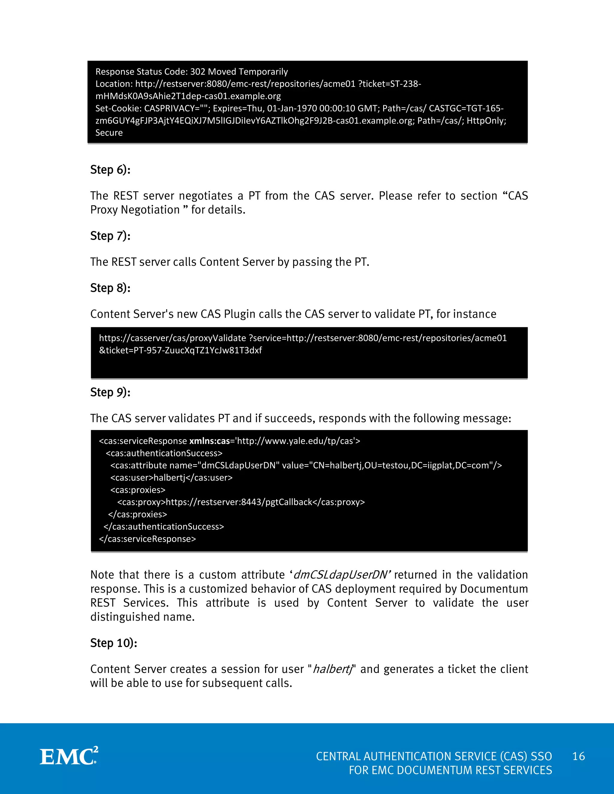 Response Status Code: 302 Moved Temporarily
Location: http://restserver:8080/emc-rest/repositories/acme01 ?ticket=ST-238mHMdsK0A9sAhie2T1dep-cas01.example.org
Set-Cookie: CASPRIVACY=""; Expires=Thu, 01-Jan-1970 00:00:10 GMT; Path=/cas/ CASTGC=TGT-165zm6GUY4gFJP3AjtY4EQiXJ7M5lIGJDiIevY6AZTlkOhg2F9J2B-cas01.example.org; Path=/cas/; HttpOnly;
Secure

Step 6):
The REST server negotiates a PT from the CAS server. Please refer to section “CAS
Proxy Negotiation ” for details.
Step 7):
The REST server calls Content Server by passing the PT.
Step 8):
Content Server's new CAS Plugin calls the CAS server to validate PT, for instance
https://casserver/cas/proxyValidate ?service=http://restserver:8080/emc-rest/repositories/acme01
&ticket=PT-957-ZuucXqTZ1YcJw81T3dxf

Step 9):
The CAS server validates PT and if succeeds, responds with the following message:
<cas:serviceResponse xmlns:cas='http://www.yale.edu/tp/cas'>
<cas:authenticationSuccess>
<cas:attribute name="dmCSLdapUserDN" value="CN=halbertj,OU=testou,DC=iigplat,DC=com"/>
<cas:user>halbertj</cas:user>
<cas:proxies>
<cas:proxy>https://restserver:8443/pgtCallback</cas:proxy>
</cas:proxies>
</cas:authenticationSuccess>
</cas:serviceResponse>

Note that there is a custom attribute ‘dmCSLdapUserDN’ returned in the validation
response. This is a customized behavior of CAS deployment required by Documentum
REST Services. This attribute is used by Content Server to validate the user
distinguished name.
Step 10):
Content Server creates a session for user "halbertj" and generates a ticket the client
will be able to use for subsequent calls.

CENTRAL AUTHENTICATION SERVICE (CAS) SSO
FOR EMC DOCUMENTUM REST SERVICES

16

 