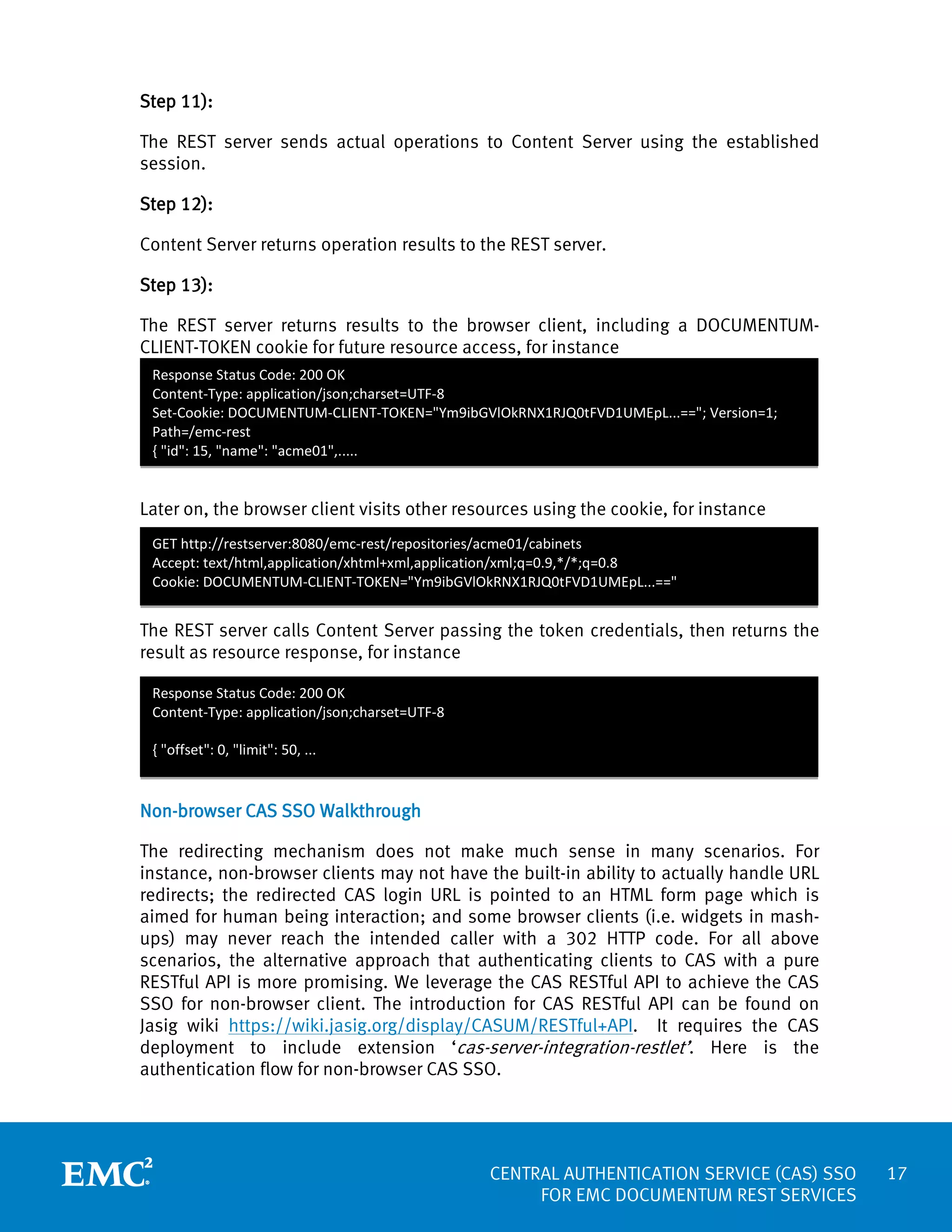 Step 11):
The REST server sends actual operations to Content Server using the established
session.
Step 12):
Content Server returns operation results to the REST server.
Step 13):
The REST server returns results to the browser client, including a DOCUMENTUMCLIENT-TOKEN cookie for future resource access, for instance
Response Status Code: 200 OK
Content-Type: application/json;charset=UTF-8
Set-Cookie: DOCUMENTUM-CLIENT-TOKEN="Ym9ibGVlOkRNX1RJQ0tFVD1UMEpL...=="; Version=1;
Path=/emc-rest
{ "id": 15, "name": "acme01",.....

Later on, the browser client visits other resources using the cookie, for instance
GET http://restserver:8080/emc-rest/repositories/acme01/cabinets
Accept: text/html,application/xhtml+xml,application/xml;q=0.9,*/*;q=0.8
Cookie: DOCUMENTUM-CLIENT-TOKEN="Ym9ibGVlOkRNX1RJQ0tFVD1UMEpL...=="

The REST server calls Content Server passing the token credentials, then returns the
result as resource response, for instance
Response Status Code: 200 OK
Content-Type: application/json;charset=UTF-8
{ "offset": 0, "limit": 50, ...

Non-browser CAS SSO Walkthrough
The redirecting mechanism does not make much sense in many scenarios. For
instance, non-browser clients may not have the built-in ability to actually handle URL
redirects; the redirected CAS login URL is pointed to an HTML form page which is
aimed for human being interaction; and some browser clients (i.e. widgets in mashups) may never reach the intended caller with a 302 HTTP code. For all above
scenarios, the alternative approach that authenticating clients to CAS with a pure
RESTful API is more promising. We leverage the CAS RESTful API to achieve the CAS
SSO for non-browser client. The introduction for CAS RESTful API can be found on
Jasig wiki https://wiki.jasig.org/display/CASUM/RESTful+API. It requires the CAS
deployment to include extension ‘cas-server-integration-restlet’. Here is the
authentication flow for non-browser CAS SSO.

CENTRAL AUTHENTICATION SERVICE (CAS) SSO
FOR EMC DOCUMENTUM REST SERVICES

17

 