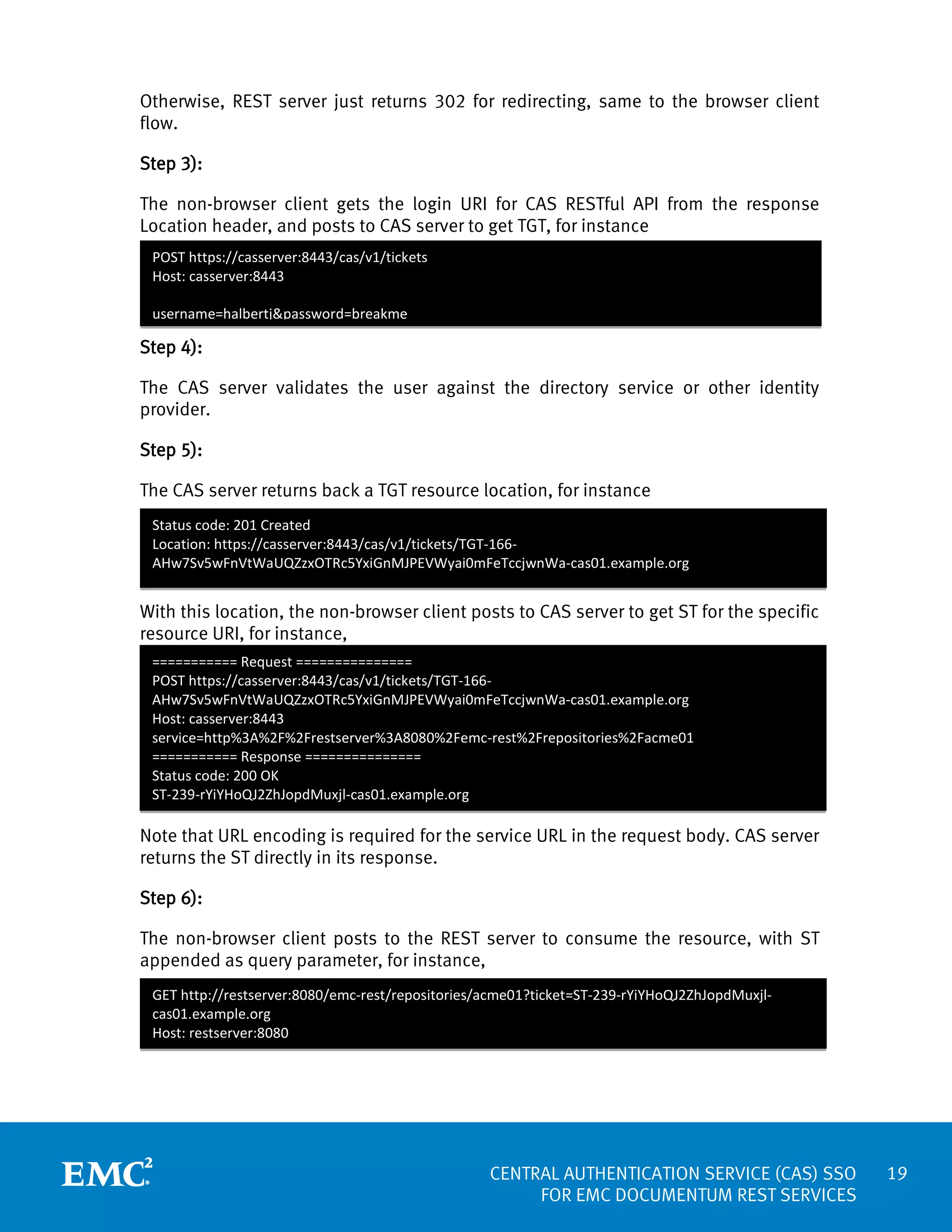Otherwise, REST server just returns 302 for redirecting, same to the browser client
flow.
Step 3):
The non-browser client gets the login URI for CAS RESTful API from the response
Location header, and posts to CAS server to get TGT, for instance
POST https://casserver:8443/cas/v1/tickets
Host: casserver:8443
username=halbertj&password=breakme

Step 4):
The CAS server validates the user against the directory service or other identity
provider.
Step 5):
The CAS server returns back a TGT resource location, for instance
Status code: 201 Created
Location: https://casserver:8443/cas/v1/tickets/TGT-166AHw7Sv5wFnVtWaUQZzxOTRc5YxiGnMJPEVWyai0mFeTccjwnWa-cas01.example.org

With this location, the non-browser client posts to CAS server to get ST for the specific
resource URI, for instance,
=========== Request ===============
POST https://casserver:8443/cas/v1/tickets/TGT-166AHw7Sv5wFnVtWaUQZzxOTRc5YxiGnMJPEVWyai0mFeTccjwnWa-cas01.example.org
Host: casserver:8443
service=http%3A%2F%2Frestserver%3A8080%2Femc-rest%2Frepositories%2Facme01
=========== Response ===============
Status code: 200 OK
ST-239-rYiYHoQJ2ZhJopdMuxjl-cas01.example.org

Note that URL encoding is required for the service URL in the request body. CAS server
returns the ST directly in its response.
Step 6):
The non-browser client posts to the REST server to consume the resource, with ST
appended as query parameter, for instance,
GET http://restserver:8080/emc-rest/repositories/acme01?ticket=ST-239-rYiYHoQJ2ZhJopdMuxjlcas01.example.org
Host: restserver:8080

CENTRAL AUTHENTICATION SERVICE (CAS) SSO
FOR EMC DOCUMENTUM REST SERVICES

19

 