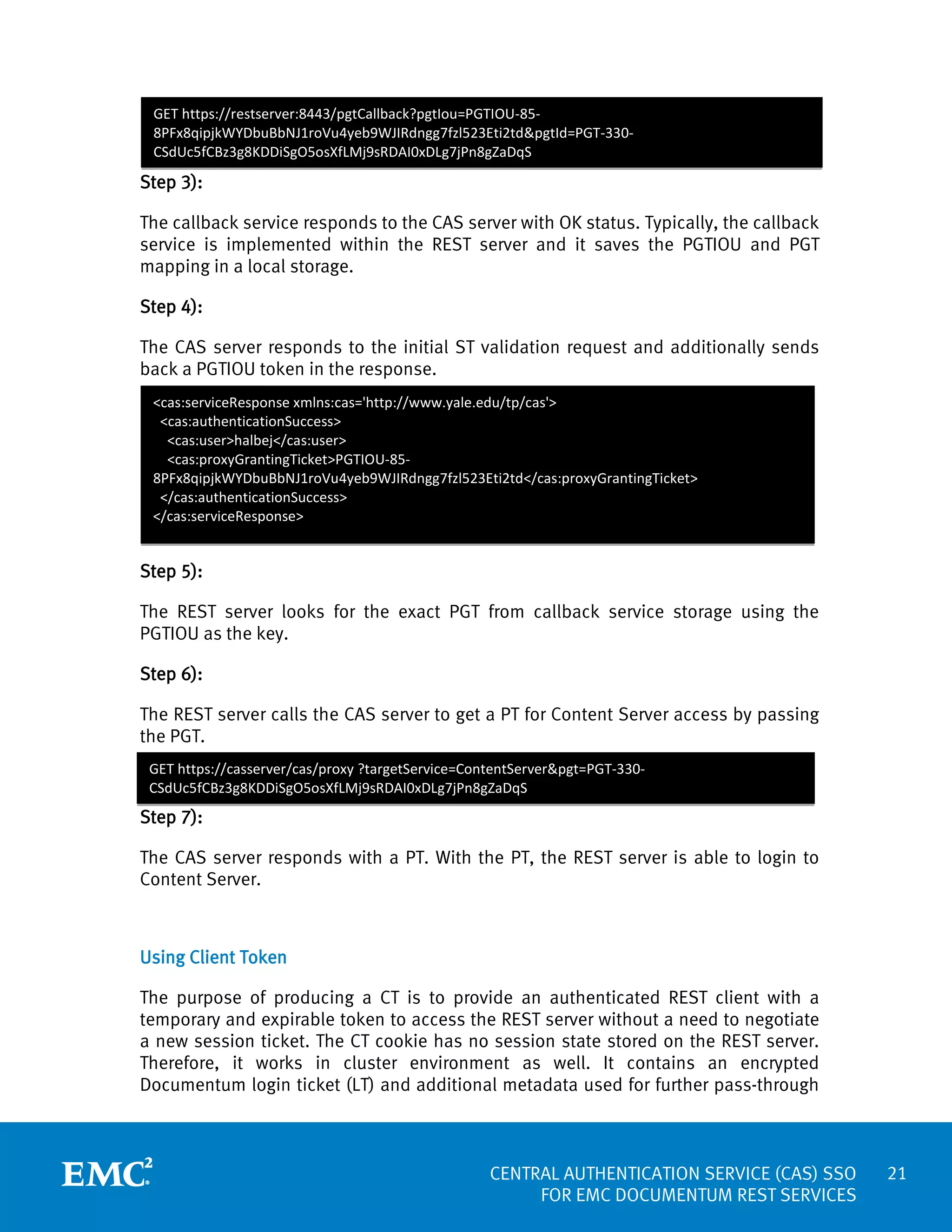 GET https://restserver:8443/pgtCallback?pgtIou=PGTIOU-858PFx8qipjkWYDbuBbNJ1roVu4yeb9WJIRdngg7fzl523Eti2td&pgtId=PGT-330CSdUc5fCBz3g8KDDiSgO5osXfLMj9sRDAI0xDLg7jPn8gZaDqS

Step 3):
The callback service responds to the CAS server with OK status. Typically, the callback
service is implemented within the REST server and it saves the PGTIOU and PGT
mapping in a local storage.
Step 4):
The CAS server responds to the initial ST validation request and additionally sends
back a PGTIOU token in the response.
<cas:serviceResponse xmlns:cas='http://www.yale.edu/tp/cas'>
<cas:authenticationSuccess>
<cas:user>halbej</cas:user>
<cas:proxyGrantingTicket>PGTIOU-858PFx8qipjkWYDbuBbNJ1roVu4yeb9WJIRdngg7fzl523Eti2td</cas:proxyGrantingTicket>
</cas:authenticationSuccess>
</cas:serviceResponse>

Step 5):
The REST server looks for the exact PGT from callback service storage using the
PGTIOU as the key.
Step 6):
The REST server calls the CAS server to get a PT for Content Server access by passing
the PGT.
GET https://casserver/cas/proxy ?targetService=ContentServer&pgt=PGT-330CSdUc5fCBz3g8KDDiSgO5osXfLMj9sRDAI0xDLg7jPn8gZaDqS

Step 7):
The CAS server responds with a PT. With the PT, the REST server is able to login to
Content Server.

Using Client Token
The purpose of producing a CT is to provide an authenticated REST client with a
temporary and expirable token to access the REST server without a need to negotiate
a new session ticket. The CT cookie has no session state stored on the REST server.
Therefore, it works in cluster environment as well. It contains an encrypted
Documentum login ticket (LT) and additional metadata used for further pass-through

CENTRAL AUTHENTICATION SERVICE (CAS) SSO
FOR EMC DOCUMENTUM REST SERVICES

21

 