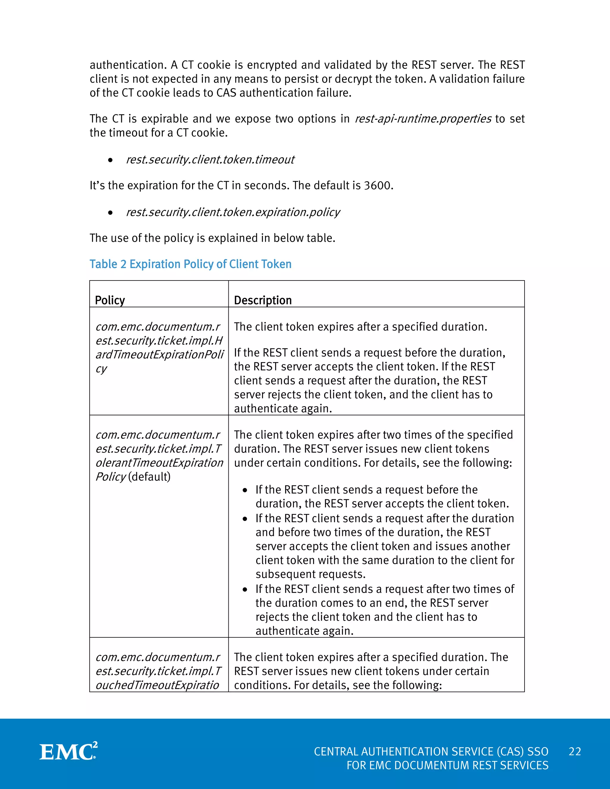 authentication. A CT cookie is encrypted and validated by the REST server. The REST
client is not expected in any means to persist or decrypt the token. A validation failure
of the CT cookie leads to CAS authentication failure.
The CT is expirable and we expose two options in rest-api-runtime.properties to set
the timeout for a CT cookie.
•

rest.security.client.token.timeout

It’s the expiration for the CT in seconds. The default is 3600.
•

rest.security.client.token.expiration.policy

The use of the policy is explained in below table.
Table 2 Expiration Policy of Client Token
Policy

Description

com.emc.documentum.r The client token expires after a specified duration.
est.security.ticket.impl.H
ardTimeoutExpirationPoli If the REST client sends a request before the duration,
the REST server accepts the client token. If the REST
cy
client sends a request after the duration, the REST
server rejects the client token, and the client has to
authenticate again.

com.emc.documentum.r The client token expires after two times of the specified
est.security.ticket.impl.T duration. The REST server issues new client tokens
olerantTimeoutExpiration under certain conditions. For details, see the following:
Policy (default)

• If the REST client sends a request before the
duration, the REST server accepts the client token.
• If the REST client sends a request after the duration
and before two times of the duration, the REST
server accepts the client token and issues another
client token with the same duration to the client for
subsequent requests.
• If the REST client sends a request after two times of
the duration comes to an end, the REST server
rejects the client token and the client has to
authenticate again.

com.emc.documentum.r
est.security.ticket.impl.T
ouchedTimeoutExpiratio

The client token expires after a specified duration. The
REST server issues new client tokens under certain
conditions. For details, see the following:

CENTRAL AUTHENTICATION SERVICE (CAS) SSO
FOR EMC DOCUMENTUM REST SERVICES

22

 