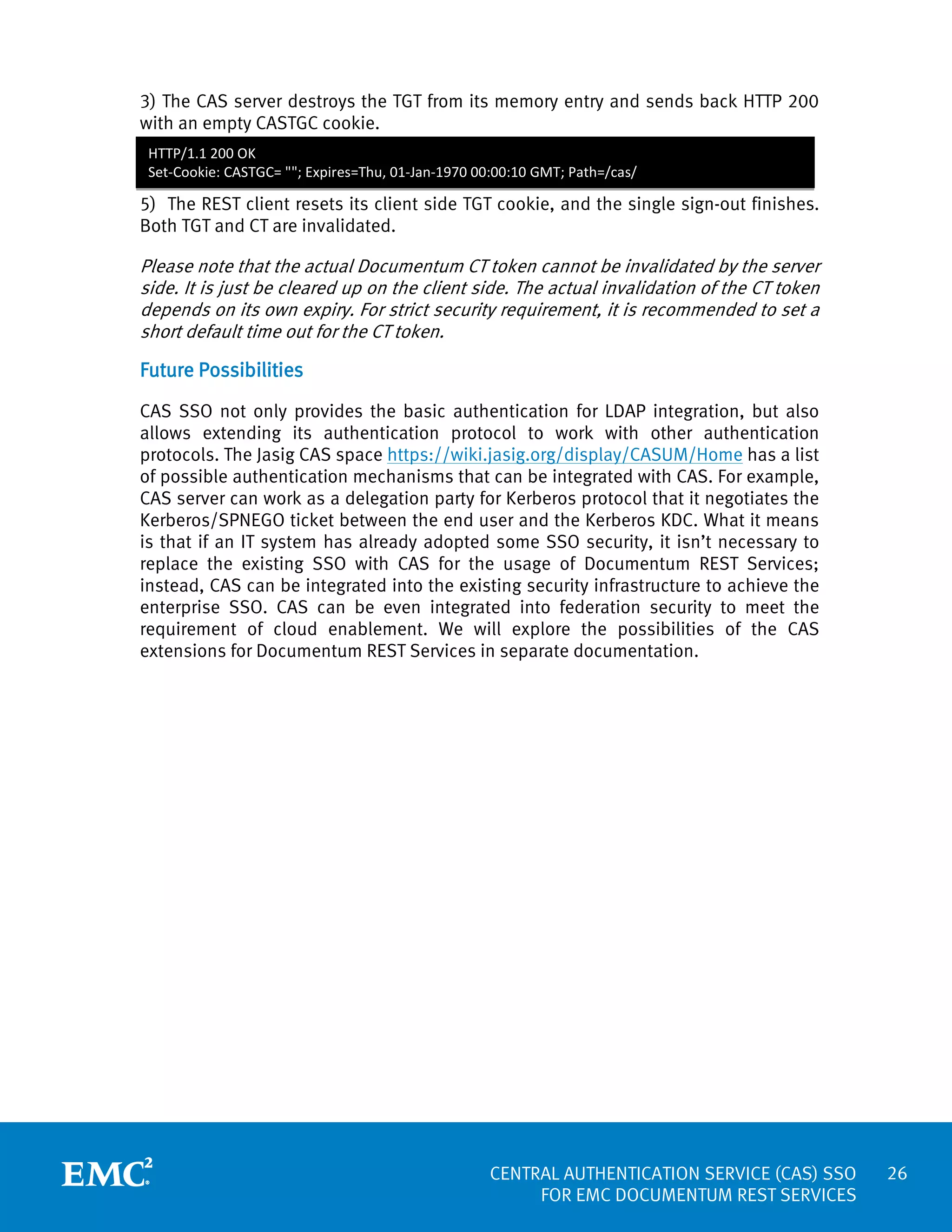3) The CAS server destroys the TGT from its memory entry and sends back HTTP 200
with an empty CASTGC cookie.
HTTP/1.1 200 OK
Set-Cookie: CASTGC= ""; Expires=Thu, 01-Jan-1970 00:00:10 GMT; Path=/cas/

5) The REST client resets its client side TGT cookie, and the single sign-out finishes.
Both TGT and CT are invalidated.

Please note that the actual Documentum CT token cannot be invalidated by the server
side. It is just be cleared up on the client side. The actual invalidation of the CT token
depends on its own expiry. For strict security requirement, it is recommended to set a
short default time out for the CT token.

Future Possibilities
CAS SSO not only provides the basic authentication for LDAP integration, but also
allows extending its authentication protocol to work with other authentication
protocols. The Jasig CAS space https://wiki.jasig.org/display/CASUM/Home has a list
of possible authentication mechanisms that can be integrated with CAS. For example,
CAS server can work as a delegation party for Kerberos protocol that it negotiates the
Kerberos/SPNEGO ticket between the end user and the Kerberos KDC. What it means
is that if an IT system has already adopted some SSO security, it isn’t necessary to
replace the existing SSO with CAS for the usage of Documentum REST Services;
instead, CAS can be integrated into the existing security infrastructure to achieve the
enterprise SSO. CAS can be even integrated into federation security to meet the
requirement of cloud enablement. We will explore the possibilities of the CAS
extensions for Documentum REST Services in separate documentation.

CENTRAL AUTHENTICATION SERVICE (CAS) SSO
FOR EMC DOCUMENTUM REST SERVICES

26

 