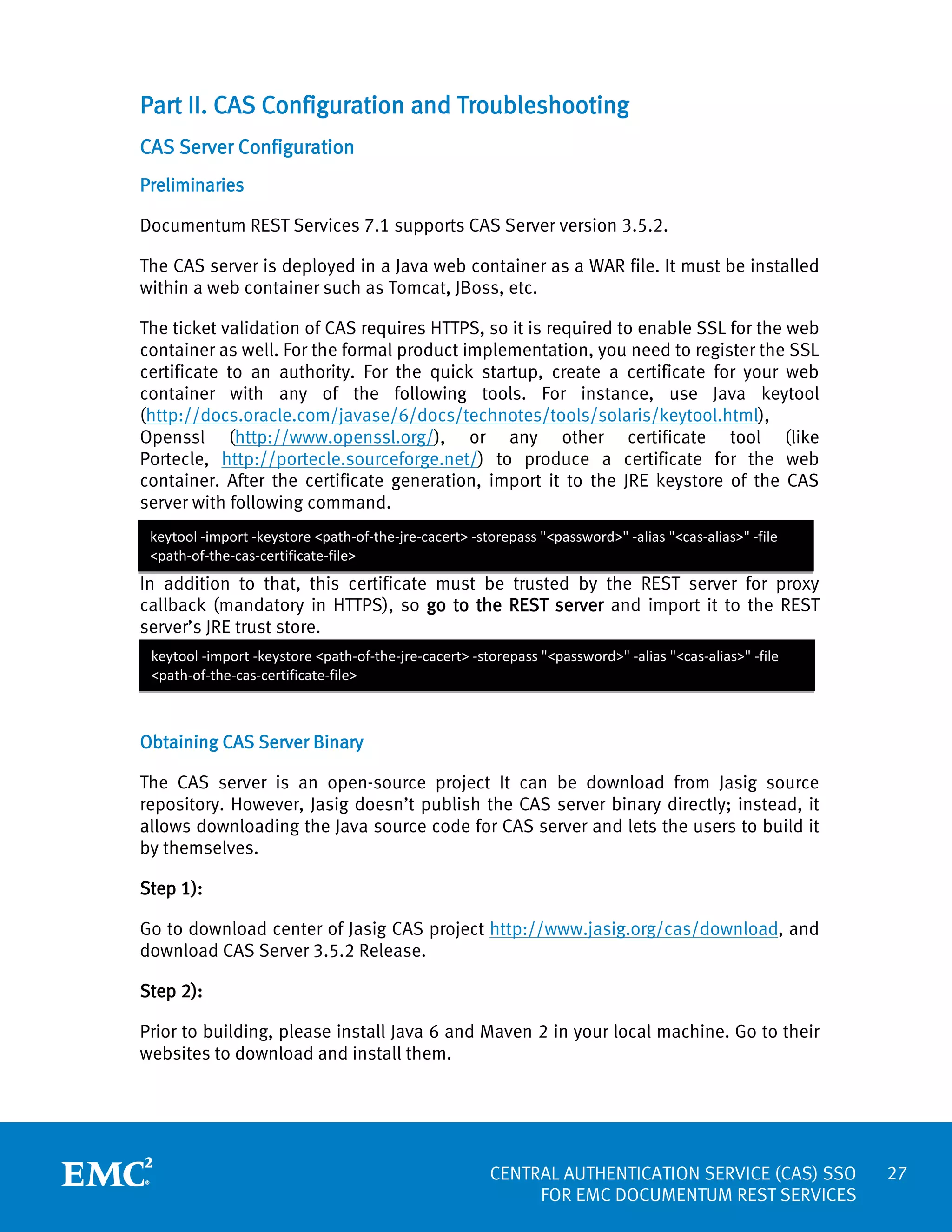 Part II. CAS Configuration and Troubleshooting
CAS Server Configuration
Preliminaries
Documentum REST Services 7.1 supports CAS Server version 3.5.2.
The CAS server is deployed in a Java web container as a WAR file. It must be installed
within a web container such as Tomcat, JBoss, etc.
The ticket validation of CAS requires HTTPS, so it is required to enable SSL for the web
container as well. For the formal product implementation, you need to register the SSL
certificate to an authority. For the quick startup, create a certificate for your web
container with any of the following tools. For instance, use Java keytool
(http://docs.oracle.com/javase/6/docs/technotes/tools/solaris/keytool.html),
Openssl (http://www.openssl.org/), or any other certificate tool (like
Portecle, http://portecle.sourceforge.net/) to produce a certificate for the web
container. After the certificate generation, import it to the JRE keystore of the CAS
server with following command.
keytool -import -keystore <path-of-the-jre-cacert> -storepass "<password>" -alias "<cas-alias>" -file
<path-of-the-cas-certificate-file>

In addition to that, this certificate must be trusted by the REST server for proxy
callback (mandatory in HTTPS), so go to the REST server and import it to the REST
server’s JRE trust store.
keytool -import -keystore <path-of-the-jre-cacert> -storepass "<password>" -alias "<cas-alias>" -file
<path-of-the-cas-certificate-file>

Obtaining CAS Server Binary
The CAS server is an open-source project It can be download from Jasig source
repository. However, Jasig doesn’t publish the CAS server binary directly; instead, it
allows downloading the Java source code for CAS server and lets the users to build it
by themselves.
Step 1):
Go to download center of Jasig CAS project http://www.jasig.org/cas/download, and
download CAS Server 3.5.2 Release.
Step 2):
Prior to building, please install Java 6 and Maven 2 in your local machine. Go to their
websites to download and install them.

CENTRAL AUTHENTICATION SERVICE (CAS) SSO
FOR EMC DOCUMENTUM REST SERVICES

27

 