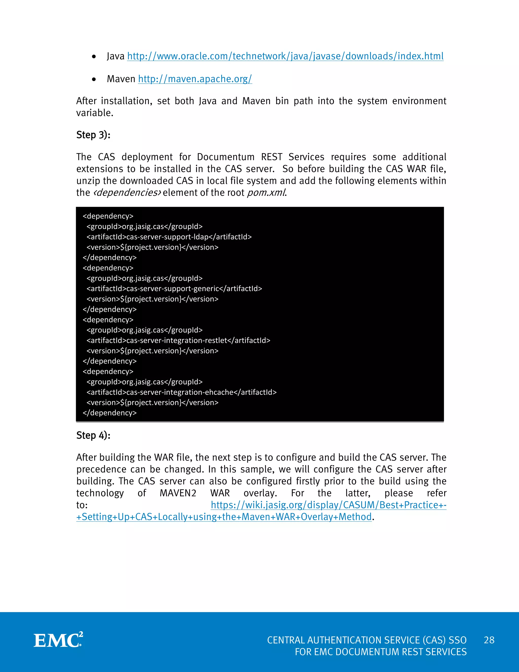 •

Java http://www.oracle.com/technetwork/java/javase/downloads/index.html

•

Maven http://maven.apache.org/

After installation, set both Java and Maven bin path into the system environment
variable.
Step 3):
The CAS deployment for Documentum REST Services requires some additional
extensions to be installed in the CAS server. So before building the CAS WAR file,
unzip the downloaded CAS in local file system and add the following elements within
the <dependencies> element of the root pom.xml.
<dependency>
<groupId>org.jasig.cas</groupId>
<artifactId>cas-server-support-ldap</artifactId>
<version>${project.version}</version>
</dependency>
<dependency>
<groupId>org.jasig.cas</groupId>
<artifactId>cas-server-support-generic</artifactId>
<version>${project.version}</version>
</dependency>
<dependency>
<groupId>org.jasig.cas</groupId>
<artifactId>cas-server-integration-restlet</artifactId>
<version>${project.version}</version>
</dependency>
<dependency>
<groupId>org.jasig.cas</groupId>
<artifactId>cas-server-integration-ehcache</artifactId>
<version>${project.version}</version>
</dependency>

Step 4):
After building the WAR file, the next step is to configure and build the CAS server. The
precedence can be changed. In this sample, we will configure the CAS server after
building. The CAS server can also be configured firstly prior to the build using the
technology of MAVEN2 WAR overlay. For the latter, please refer
to:
https://wiki.jasig.org/display/CASUM/Best+Practice++Setting+Up+CAS+Locally+using+the+Maven+WAR+Overlay+Method.

CENTRAL AUTHENTICATION SERVICE (CAS) SSO
FOR EMC DOCUMENTUM REST SERVICES

28

 