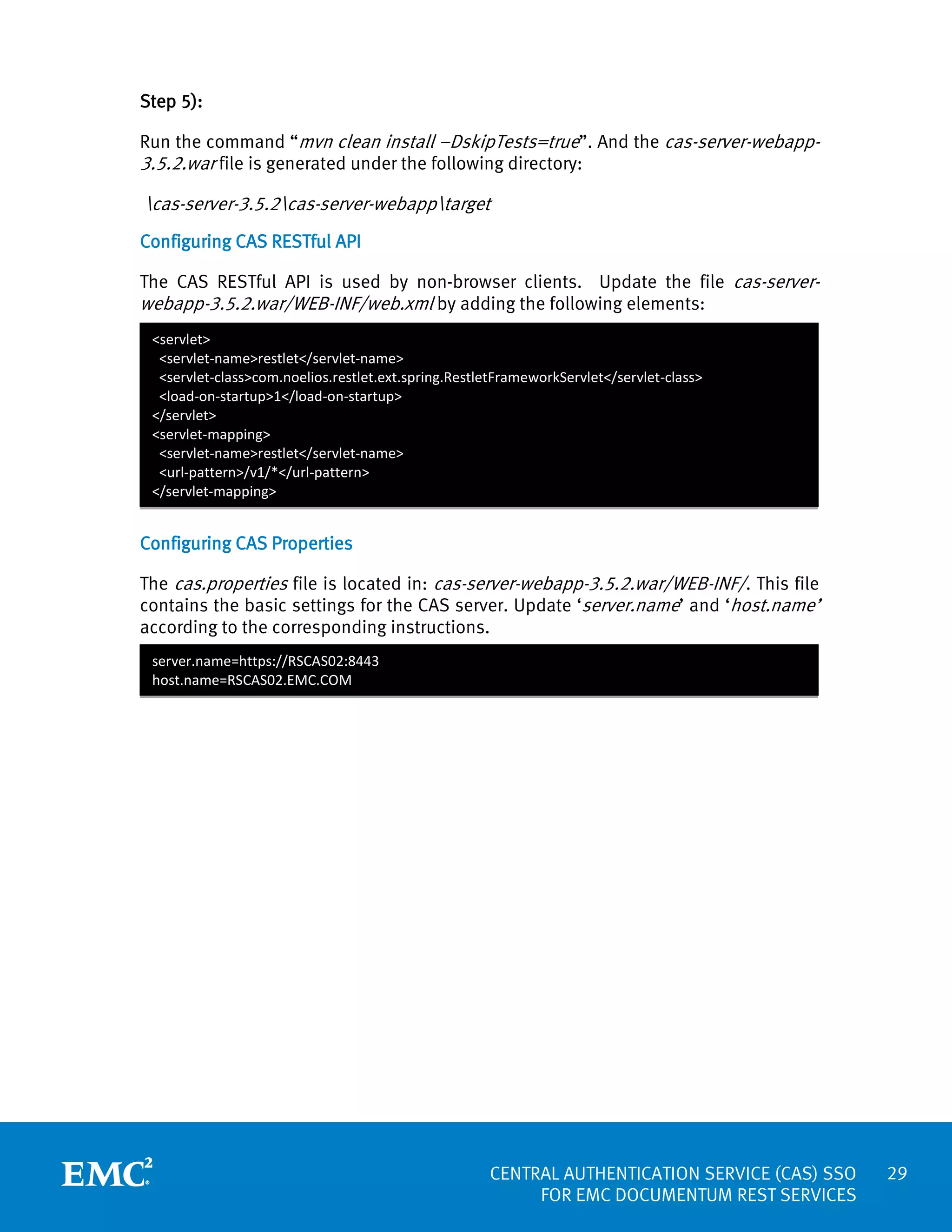 Step 5):
Run the command “mvn clean install –DskipTests=true”. And the cas-server-webapp3.5.2.war file is generated under the following directory:

cas-server-3.5.2cas-server-webapptarget
Configuring CAS RESTful API
The CAS RESTful API is used by non-browser clients. Update the file cas-serverwebapp-3.5.2.war/WEB-INF/web.xml by adding the following elements:
<servlet>
<servlet-name>restlet</servlet-name>
<servlet-class>com.noelios.restlet.ext.spring.RestletFrameworkServlet</servlet-class>
<load-on-startup>1</load-on-startup>
</servlet>
<servlet-mapping>
<servlet-name>restlet</servlet-name>
<url-pattern>/v1/*</url-pattern>
</servlet-mapping>

Configuring CAS Properties
The cas.properties file is located in: cas-server-webapp-3.5.2.war/WEB-INF/. This file
contains the basic settings for the CAS server. Update ‘server.name’ and ‘host.name’
according to the corresponding instructions.
server.name=https://RSCAS02:8443
host.name=RSCAS02.EMC.COM

CENTRAL AUTHENTICATION SERVICE (CAS) SSO
FOR EMC DOCUMENTUM REST SERVICES

29

 
