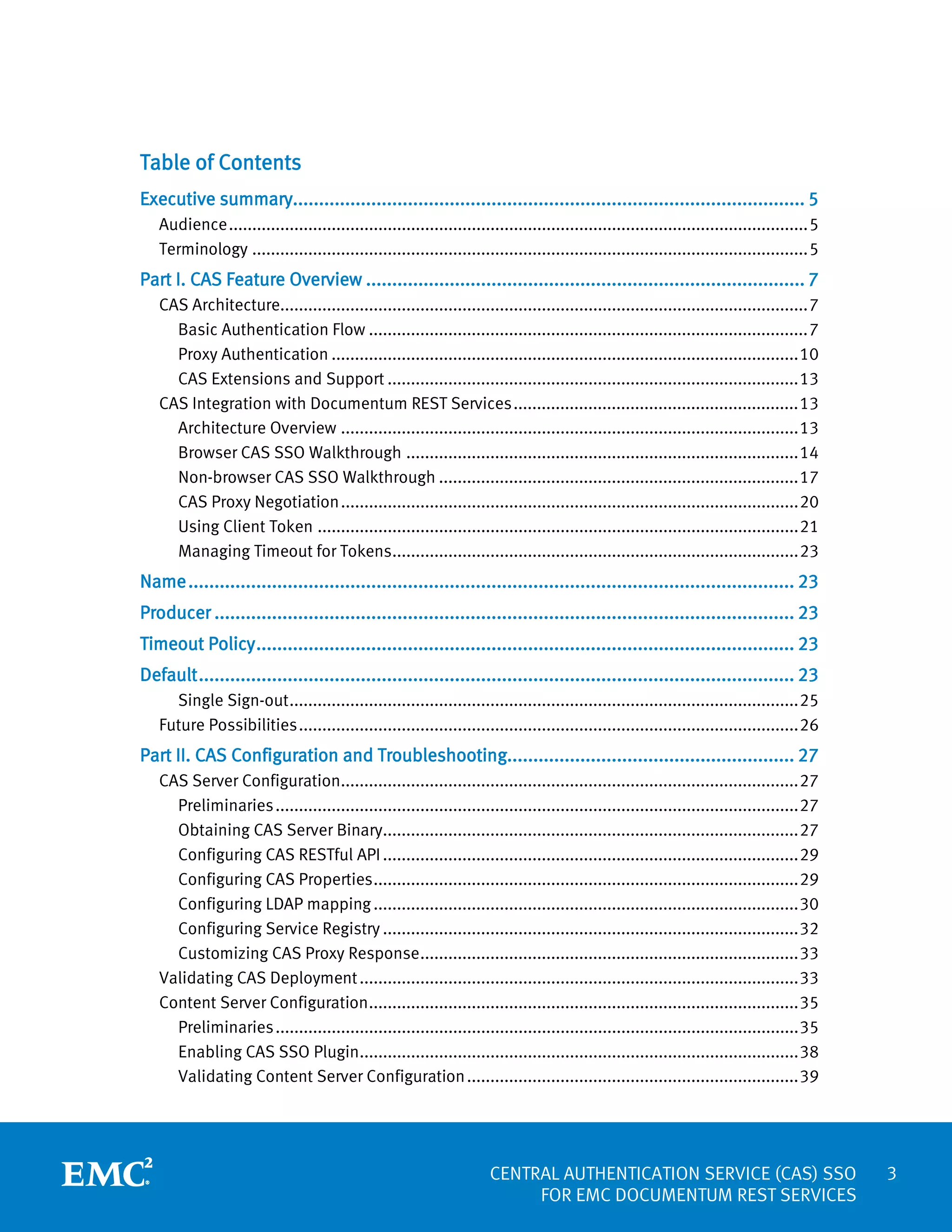 Table of Contents
Executive summary.................................................................................................. 5
Audience ............................................................................................................................ 5
Terminology ....................................................................................................................... 5

Part I. CAS Feature Overview .................................................................................... 7
CAS Architecture................................................................................................................. 7
Basic Authentication Flow .............................................................................................. 7
Proxy Authentication .................................................................................................... 10
CAS Extensions and Support ........................................................................................ 13
CAS Integration with Documentum REST Services ............................................................. 13
Architecture Overview .................................................................................................. 13
Browser CAS SSO Walkthrough .................................................................................... 14
Non-browser CAS SSO Walkthrough ............................................................................. 17
CAS Proxy Negotiation .................................................................................................. 20
Using Client Token ....................................................................................................... 21
Managing Timeout for Tokens....................................................................................... 23

Name .................................................................................................................... 23
Producer ............................................................................................................... 23
Timeout Policy ....................................................................................................... 23
Default .................................................................................................................. 23
Single Sign-out ............................................................................................................. 25
Future Possibilities ........................................................................................................... 26

Part II. CAS Configuration and Troubleshooting....................................................... 27
CAS Server Configuration.................................................................................................. 27
Preliminaries ................................................................................................................ 27
Obtaining CAS Server Binary......................................................................................... 27
Configuring CAS RESTful API ......................................................................................... 29
Configuring CAS Properties ........................................................................................... 29
Configuring LDAP mapping ........................................................................................... 30
Configuring Service Registry ......................................................................................... 32
Customizing CAS Proxy Response ................................................................................. 33
Validating CAS Deployment .............................................................................................. 33
Content Server Configuration ............................................................................................ 35
Preliminaries ................................................................................................................ 35
Enabling CAS SSO Plugin.............................................................................................. 38
Validating Content Server Configuration ....................................................................... 39

CENTRAL AUTHENTICATION SERVICE (CAS) SSO
FOR EMC DOCUMENTUM REST SERVICES

3

 
