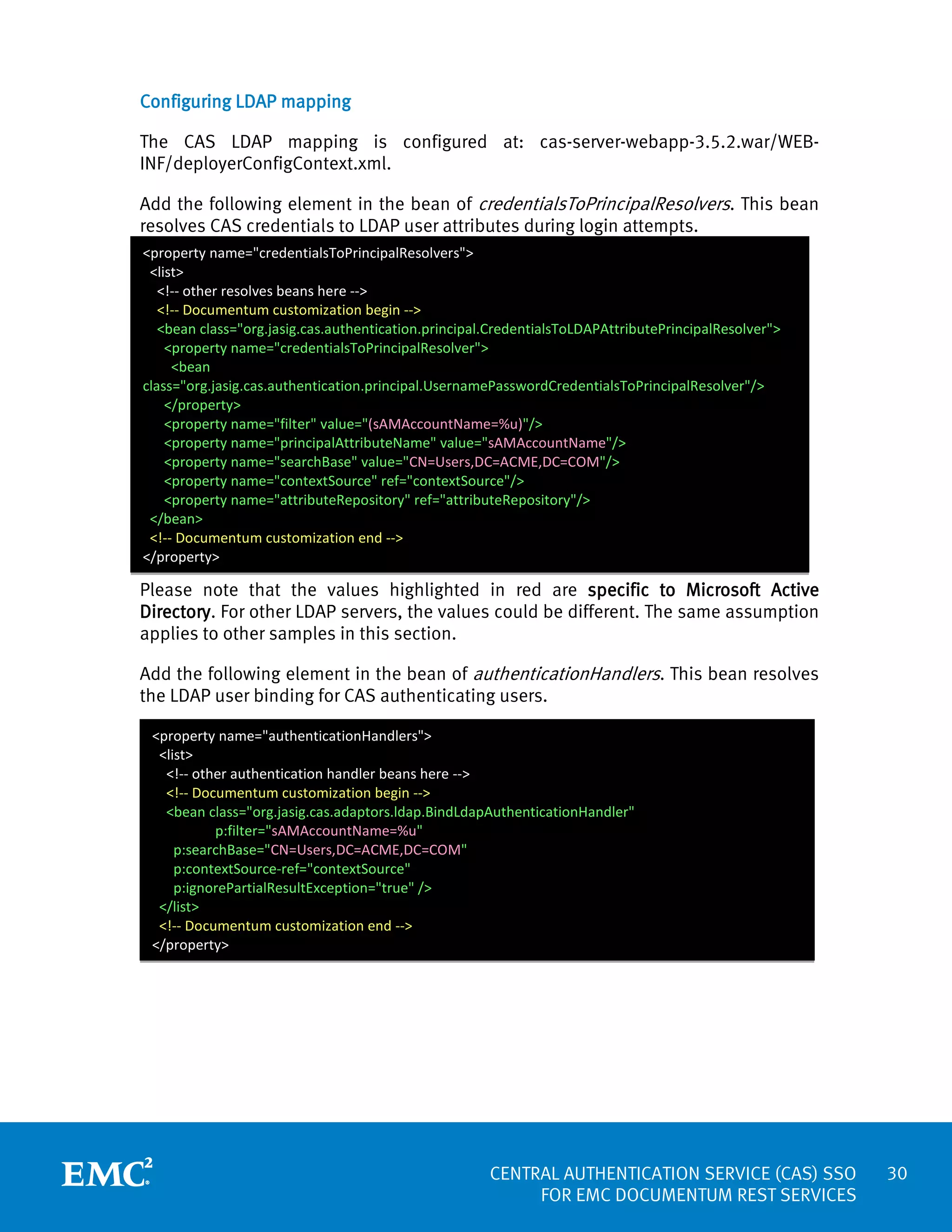Configuring LDAP mapping
The CAS LDAP mapping is configured at: cas-server-webapp-3.5.2.war/WEBINF/deployerConfigContext.xml.
Add the following element in the bean of credentialsToPrincipalResolvers. This bean
resolves CAS credentials to LDAP user attributes during login attempts.
<property name="credentialsToPrincipalResolvers">
<list>
<!-- other resolves beans here -->
<!-- Documentum customization begin -->
<bean class="org.jasig.cas.authentication.principal.CredentialsToLDAPAttributePrincipalResolver">
<property name="credentialsToPrincipalResolver">
<bean
class="org.jasig.cas.authentication.principal.UsernamePasswordCredentialsToPrincipalResolver"/>
</property>
<property name="filter" value="(sAMAccountName=%u)"/>
<property name="principalAttributeName" value="sAMAccountName"/>
<property name="searchBase" value="CN=Users,DC=ACME,DC=COM"/>
<property name="contextSource" ref="contextSource"/>
<property name="attributeRepository" ref="attributeRepository"/>
</bean>
<!-- Documentum customization end -->
</property>

Please note that the values highlighted in red are specific to Microsoft Active
Directory. For other LDAP servers, the values could be different. The same assumption
applies to other samples in this section.
Add the following element in the bean of authenticationHandlers. This bean resolves
the LDAP user binding for CAS authenticating users.
<property name="authenticationHandlers">
<list>
<!-- other authentication handler beans here -->
<!-- Documentum customization begin -->
<bean class="org.jasig.cas.adaptors.ldap.BindLdapAuthenticationHandler"
p:filter="sAMAccountName=%u"
p:searchBase="CN=Users,DC=ACME,DC=COM"
p:contextSource-ref="contextSource"
p:ignorePartialResultException="true" />
</list>
<!-- Documentum customization end -->
</property>

CENTRAL AUTHENTICATION SERVICE (CAS) SSO
FOR EMC DOCUMENTUM REST SERVICES

30

 
