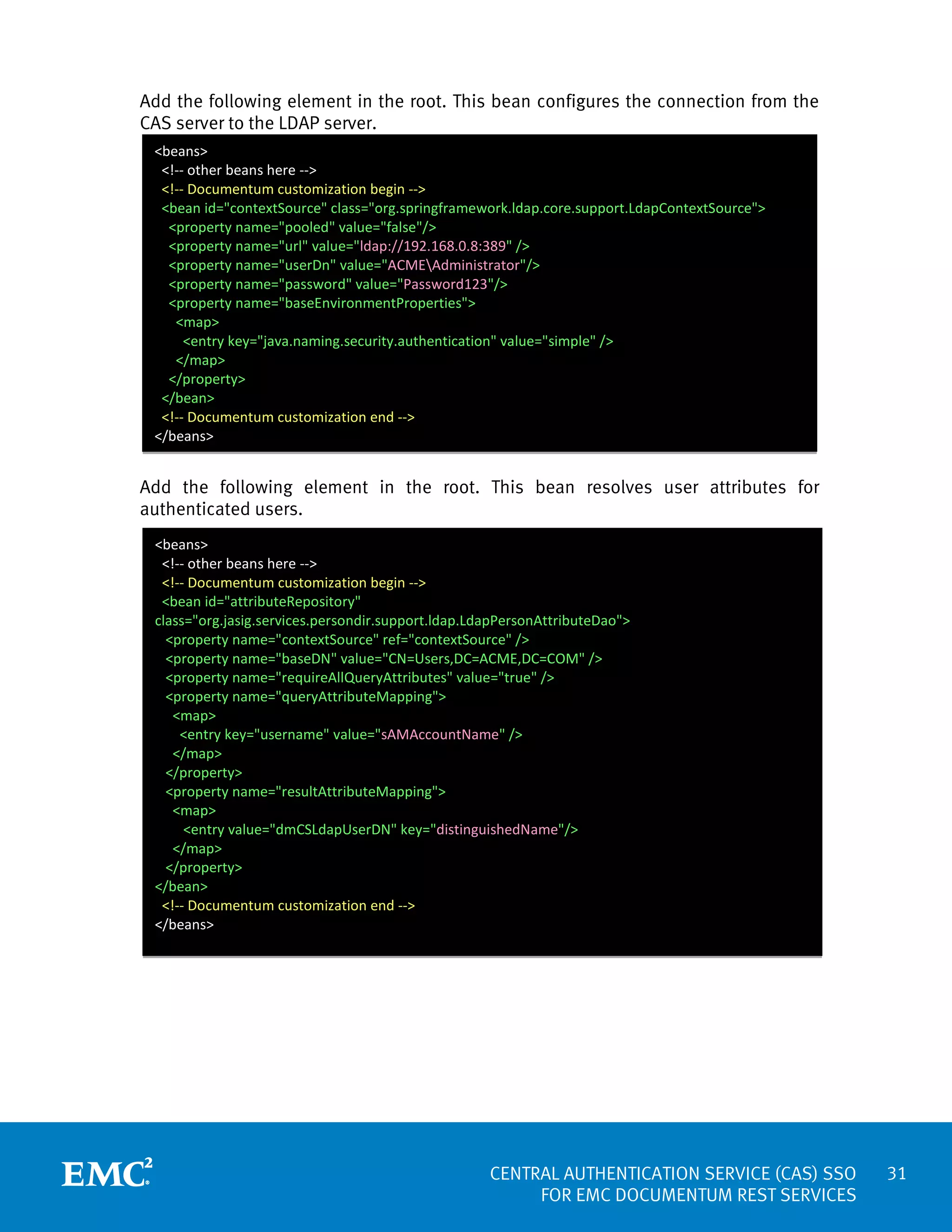 Add the following element in the root. This bean configures the connection from the
CAS server to the LDAP server.
<beans>
<!-- other beans here -->
<!-- Documentum customization begin -->
<bean id="contextSource" class="org.springframework.ldap.core.support.LdapContextSource">
<property name="pooled" value="false"/>
<property name="url" value="ldap://192.168.0.8:389" />
<property name="userDn" value="ACMEAdministrator"/>
<property name="password" value="Password123"/>
<property name="baseEnvironmentProperties">
<map>
<entry key="java.naming.security.authentication" value="simple" />
</map>
</property>
</bean>
<!-- Documentum customization end -->
</beans>

Add the following element in the root. This bean resolves user attributes for
authenticated users.
<beans>
<!-- other beans here -->
<!-- Documentum customization begin -->
<bean id="attributeRepository"
class="org.jasig.services.persondir.support.ldap.LdapPersonAttributeDao">
<property name="contextSource" ref="contextSource" />
<property name="baseDN" value="CN=Users,DC=ACME,DC=COM" />
<property name="requireAllQueryAttributes" value="true" />
<property name="queryAttributeMapping">
<map>
<entry key="username" value="sAMAccountName" />
</map>
</property>
<property name="resultAttributeMapping">
<map>
<entry value="dmCSLdapUserDN" key="distinguishedName"/>
</map>
</property>
</bean>
<!-- Documentum customization end -->
</beans>

CENTRAL AUTHENTICATION SERVICE (CAS) SSO
FOR EMC DOCUMENTUM REST SERVICES

31

 