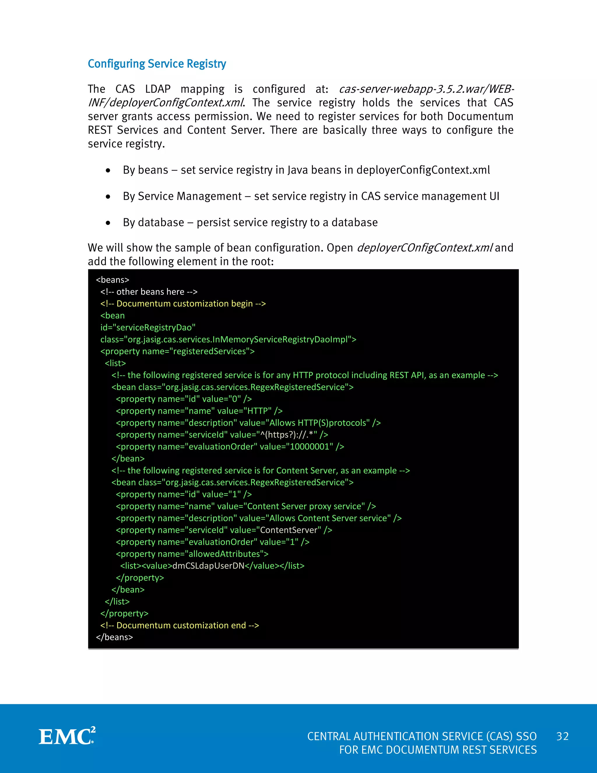 Configuring Service Registry
The CAS LDAP mapping is configured at: cas-server-webapp-3.5.2.war/WEBINF/deployerConfigContext.xml. The service registry holds the services that CAS
server grants access permission. We need to register services for both Documentum
REST Services and Content Server. There are basically three ways to configure the
service registry.
•

By beans – set service registry in Java beans in deployerConfigContext.xml

•

By Service Management – set service registry in CAS service management UI

•

By database – persist service registry to a database

We will show the sample of bean configuration. Open deployerCOnfigContext.xml and
add the following element in the root:
<beans>
<!-- other beans here -->
<!-- Documentum customization begin -->
<bean
id="serviceRegistryDao"
class="org.jasig.cas.services.InMemoryServiceRegistryDaoImpl">
<property name="registeredServices">
<list>
<!-- the following registered service is for any HTTP protocol including REST API, as an example -->
<bean class="org.jasig.cas.services.RegexRegisteredService">
<property name="id" value="0" />
<property name="name" value="HTTP" />
<property name="description" value="Allows HTTP(S)protocols" />
<property name="serviceId" value="^(https?)://.*" />
<property name="evaluationOrder" value="10000001" />
</bean>
<!-- the following registered service is for Content Server, as an example -->
<bean class="org.jasig.cas.services.RegexRegisteredService">
<property name="id" value="1" />
<property name="name" value="Content Server proxy service" />
<property name="description" value="Allows Content Server service" />
<property name="serviceId" value="ContentServer" />
<property name="evaluationOrder" value="1" />
<property name="allowedAttributes">
<list><value>dmCSLdapUserDN</value></list>
</property>
</bean>
</list>
</property>
<!-- Documentum customization end -->
</beans>

CENTRAL AUTHENTICATION SERVICE (CAS) SSO
FOR EMC DOCUMENTUM REST SERVICES

32

 