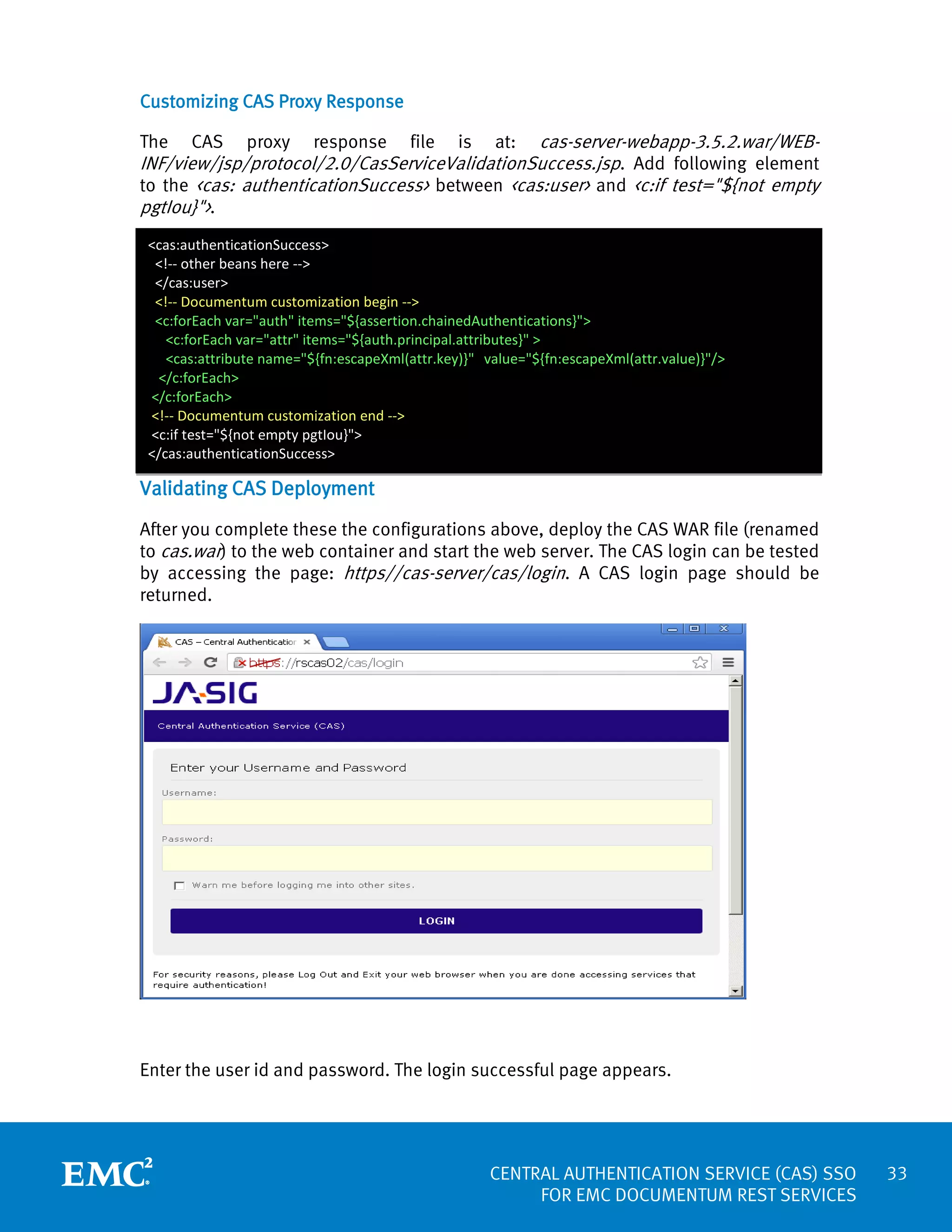 Customizing CAS Proxy Response

cas-server-webapp-3.5.2.war/WEBINF/view/jsp/protocol/2.0/CasServiceValidationSuccess.jsp. Add following element
to the <cas: authenticationSuccess> between <cas:user> and <c:if test="${not empty
pgtIou}">.
The

CAS

proxy

response

file

is

at:

<cas:authenticationSuccess>
<!-- other beans here -->
</cas:user>
<!-- Documentum customization begin -->
<c:forEach var="auth" items="${assertion.chainedAuthentications}">
<c:forEach var="attr" items="${auth.principal.attributes}" >
<cas:attribute name="${fn:escapeXml(attr.key)}" value="${fn:escapeXml(attr.value)}"/>
</c:forEach>
</c:forEach>
<!-- Documentum customization end -->
<c:if test="${not empty pgtIou}">
</cas:authenticationSuccess>

Validating CAS Deployment
After you complete these the configurations above, deploy the CAS WAR file (renamed
to cas.war) to the web container and start the web server. The CAS login can be tested
by accessing the page: https//cas-server/cas/login. A CAS login page should be
returned.

Enter the user id and password. The login successful page appears.

CENTRAL AUTHENTICATION SERVICE (CAS) SSO
FOR EMC DOCUMENTUM REST SERVICES

33

 