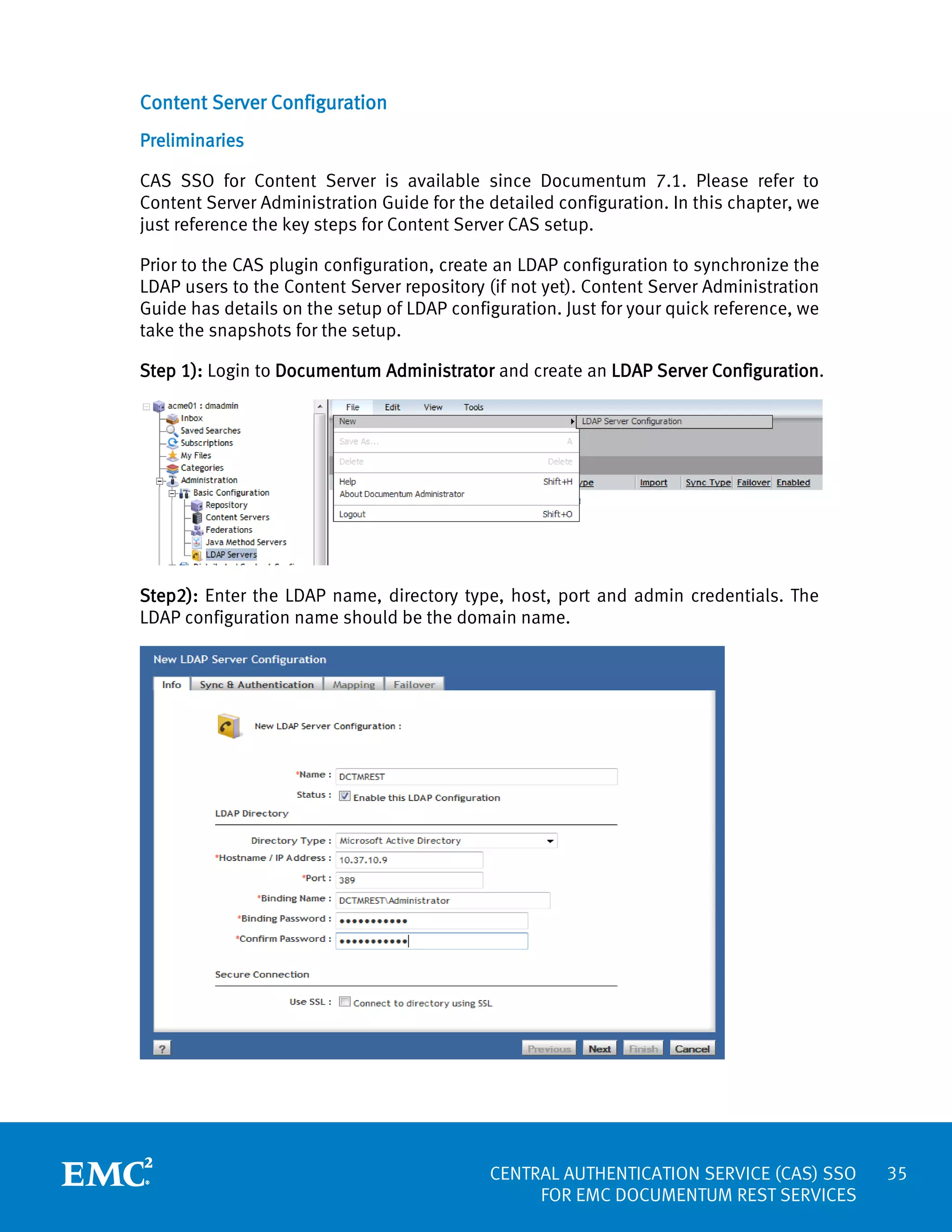 Content Server Configuration
Preliminaries
CAS SSO for Content Server is available since Documentum 7.1. Please refer to
Content Server Administration Guide for the detailed configuration. In this chapter, we
just reference the key steps for Content Server CAS setup.
Prior to the CAS plugin configuration, create an LDAP configuration to synchronize the
LDAP users to the Content Server repository (if not yet). Content Server Administration
Guide has details on the setup of LDAP configuration. Just for your quick reference, we
take the snapshots for the setup.
Step 1): Login to Documentum Administrator and create an LDAP Server Configuration.

Step2): Enter the LDAP name, directory type, host, port and admin credentials. The
LDAP configuration name should be the domain name.

CENTRAL AUTHENTICATION SERVICE (CAS) SSO
FOR EMC DOCUMENTUM REST SERVICES

35

 