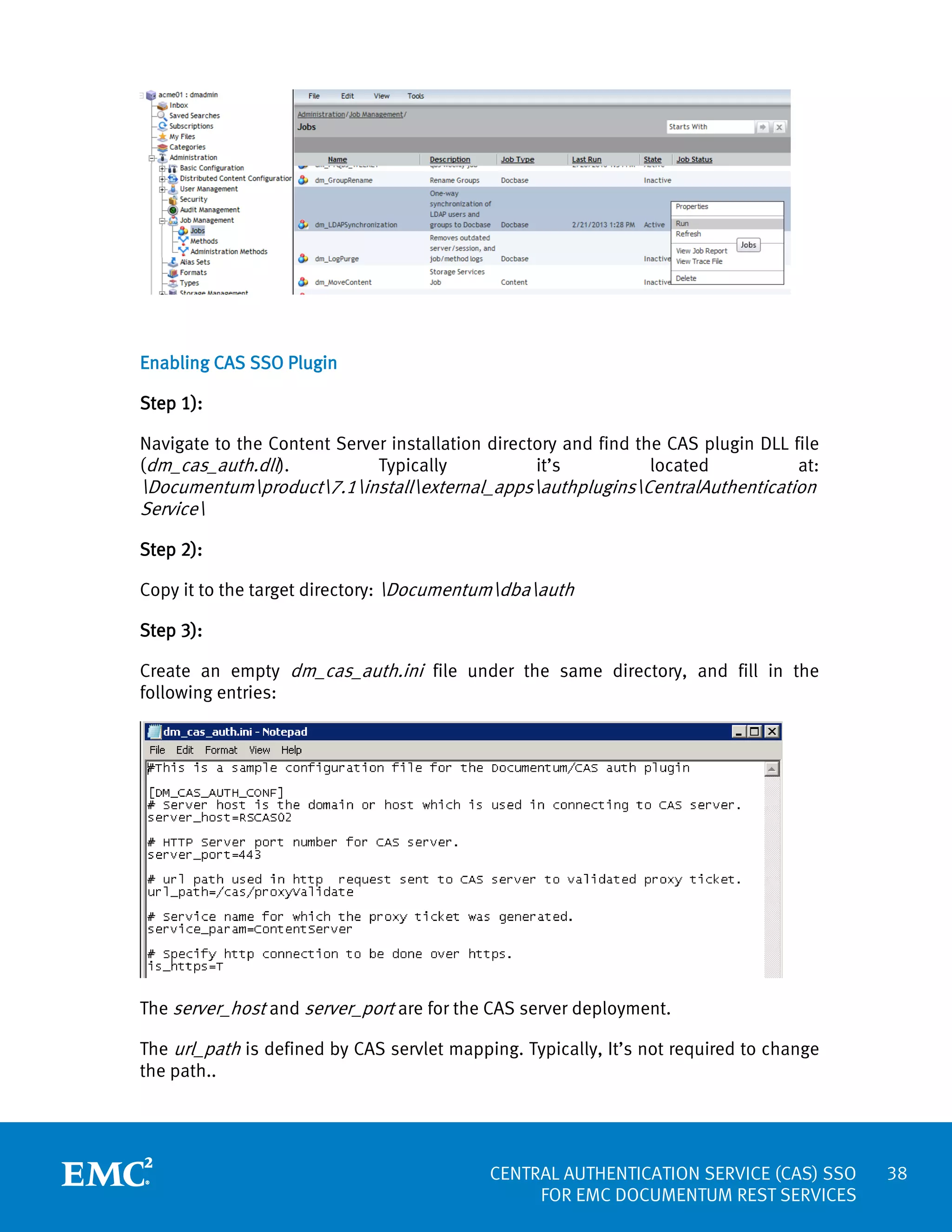 Enabling CAS SSO Plugin
Step 1):
Navigate to the Content Server installation directory and find the CAS plugin DLL file
Typically
it’s
located
at:
(dm_cas_auth.dll).

Documentumproduct7.1installexternal_appsauthpluginsCentralAuthentication
Service
Step 2):
Copy it to the target directory: Documentumdbaauth
Step 3):

Create an empty dm_cas_auth.ini file under the same directory, and fill in the
following entries:

The server_host and server_port are for the CAS server deployment.
The url_path is defined by CAS servlet mapping. Typically, It’s not required to change
the path..

CENTRAL AUTHENTICATION SERVICE (CAS) SSO
FOR EMC DOCUMENTUM REST SERVICES

38

 