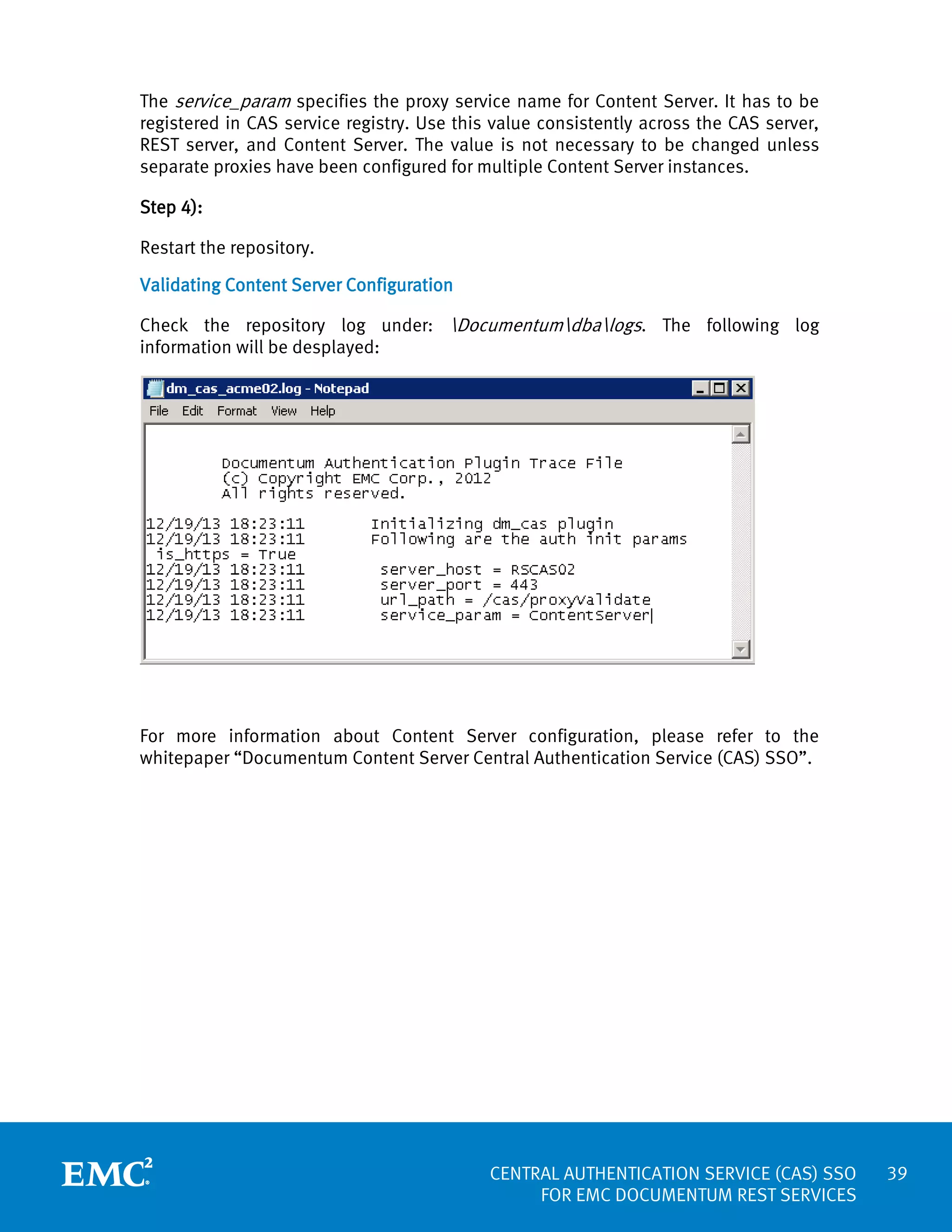The service_param specifies the proxy service name for Content Server. It has to be
registered in CAS service registry. Use this value consistently across the CAS server,
REST server, and Content Server. The value is not necessary to be changed unless
separate proxies have been configured for multiple Content Server instances.
Step 4):
Restart the repository.
Validating Content Server Configuration
Check the repository log under: Documentumdbalogs. The following log
information will be desplayed:

For more information about Content Server configuration, please refer to the
whitepaper “Documentum Content Server Central Authentication Service (CAS) SSO”.

CENTRAL AUTHENTICATION SERVICE (CAS) SSO
FOR EMC DOCUMENTUM REST SERVICES

39

 