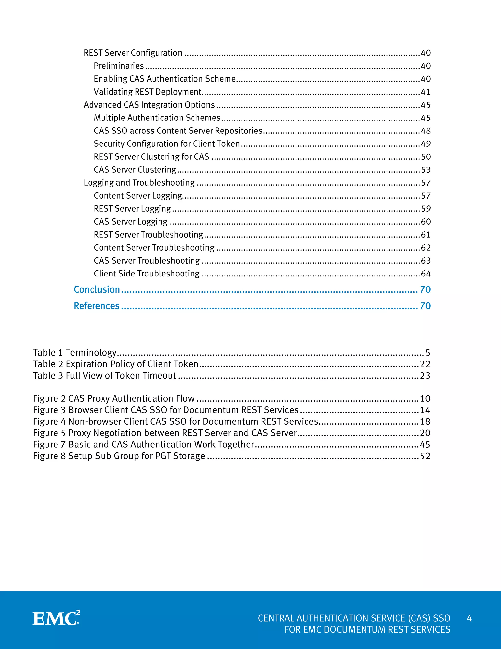 REST Server Configuration ................................................................................................ 40
Preliminaries ................................................................................................................ 40
Enabling CAS Authentication Scheme........................................................................... 40
Validating REST Deployment......................................................................................... 41
Advanced CAS Integration Options ................................................................................... 45
Multiple Authentication Schemes ................................................................................. 45
CAS SSO across Content Server Repositories................................................................ 48
Security Configuration for Client Token ......................................................................... 49
REST Server Clustering for CAS ..................................................................................... 50
CAS Server Clustering ................................................................................................... 53
Logging and Troubleshooting ........................................................................................... 57
Content Server Logging................................................................................................. 57
REST Server Logging ..................................................................................................... 59
CAS Server Logging ...................................................................................................... 60
REST Server Troubleshooting ........................................................................................ 61
Content Server Troubleshooting ................................................................................... 62
CAS Server Troubleshooting ......................................................................................... 63
Client Side Troubleshooting ......................................................................................... 64

Conclusion ............................................................................................................ 70
References ............................................................................................................ 70

Table 1 Terminology.................................................................................................................... 5
Table 2 Expiration Policy of Client Token ................................................................................... 22
Table 3 Full View of Token Timeout ........................................................................................... 23
Figure 2 CAS Proxy Authentication Flow .................................................................................... 10
Figure 3 Browser Client CAS SSO for Documentum REST Services ............................................. 14
Figure 4 Non-browser Client CAS SSO for Documentum REST Services...................................... 18
Figure 5 Proxy Negotiation between REST Server and CAS Server .............................................. 20
Figure 7 Basic and CAS Authentication Work Together .............................................................. 45
Figure 8 Setup Sub Group for PGT Storage ................................................................................ 52

CENTRAL AUTHENTICATION SERVICE (CAS) SSO
FOR EMC DOCUMENTUM REST SERVICES

4

 