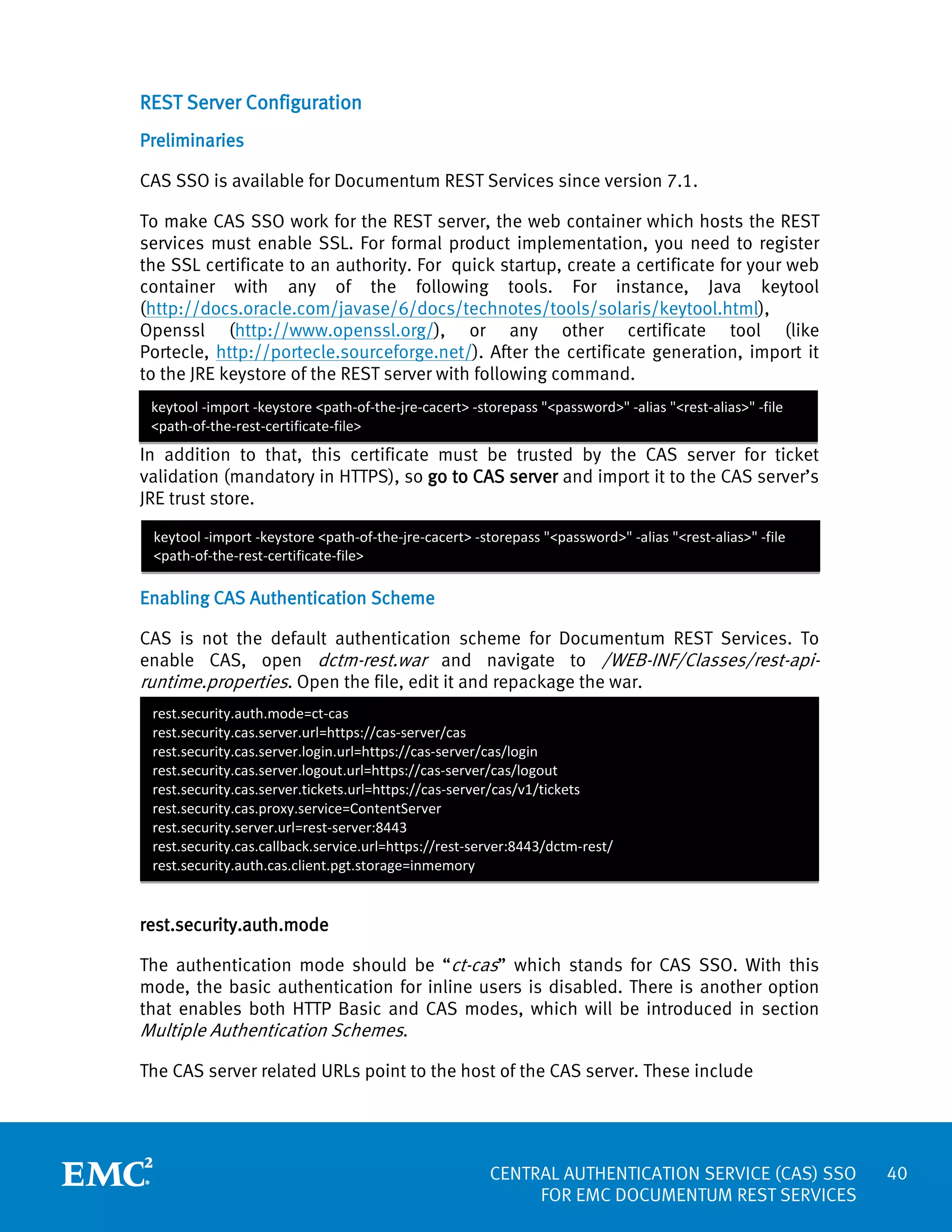 REST Server Configuration
Preliminaries
CAS SSO is available for Documentum REST Services since version 7.1.
To make CAS SSO work for the REST server, the web container which hosts the REST
services must enable SSL. For formal product implementation, you need to register
the SSL certificate to an authority. For quick startup, create a certificate for your web
container with any of the following tools. For instance, Java keytool
(http://docs.oracle.com/javase/6/docs/technotes/tools/solaris/keytool.html),
Openssl (http://www.openssl.org/), or any other certificate tool (like
Portecle, http://portecle.sourceforge.net/). After the certificate generation, import it
to the JRE keystore of the REST server with following command.
keytool -import -keystore <path-of-the-jre-cacert> -storepass "<password>" -alias "<rest-alias>" -file
<path-of-the-rest-certificate-file>

In addition to that, this certificate must be trusted by the CAS server for ticket
validation (mandatory in HTTPS), so go to CAS server and import it to the CAS server’s
JRE trust store.
keytool -import -keystore <path-of-the-jre-cacert> -storepass "<password>" -alias "<rest-alias>" -file
<path-of-the-rest-certificate-file>

Enabling CAS Authentication Scheme
CAS is not the default authentication scheme for Documentum REST Services. To
enable CAS, open dctm-rest.war and navigate to /WEB-INF/Classes/rest-apiruntime.properties. Open the file, edit it and repackage the war.
rest.security.auth.mode=ct-cas
rest.security.cas.server.url=https://cas-server/cas
rest.security.cas.server.login.url=https://cas-server/cas/login
rest.security.cas.server.logout.url=https://cas-server/cas/logout
rest.security.cas.server.tickets.url=https://cas-server/cas/v1/tickets
rest.security.cas.proxy.service=ContentServer
rest.security.server.url=rest-server:8443
rest.security.cas.callback.service.url=https://rest-server:8443/dctm-rest/
rest.security.auth.cas.client.pgt.storage=inmemory

rest.security.auth.mode
The authentication mode should be “ct-cas” which stands for CAS SSO. With this
mode, the basic authentication for inline users is disabled. There is another option
that enables both HTTP Basic and CAS modes, which will be introduced in section
Multiple Authentication Schemes.
The CAS server related URLs point to the host of the CAS server. These include

CENTRAL AUTHENTICATION SERVICE (CAS) SSO
FOR EMC DOCUMENTUM REST SERVICES

40

 