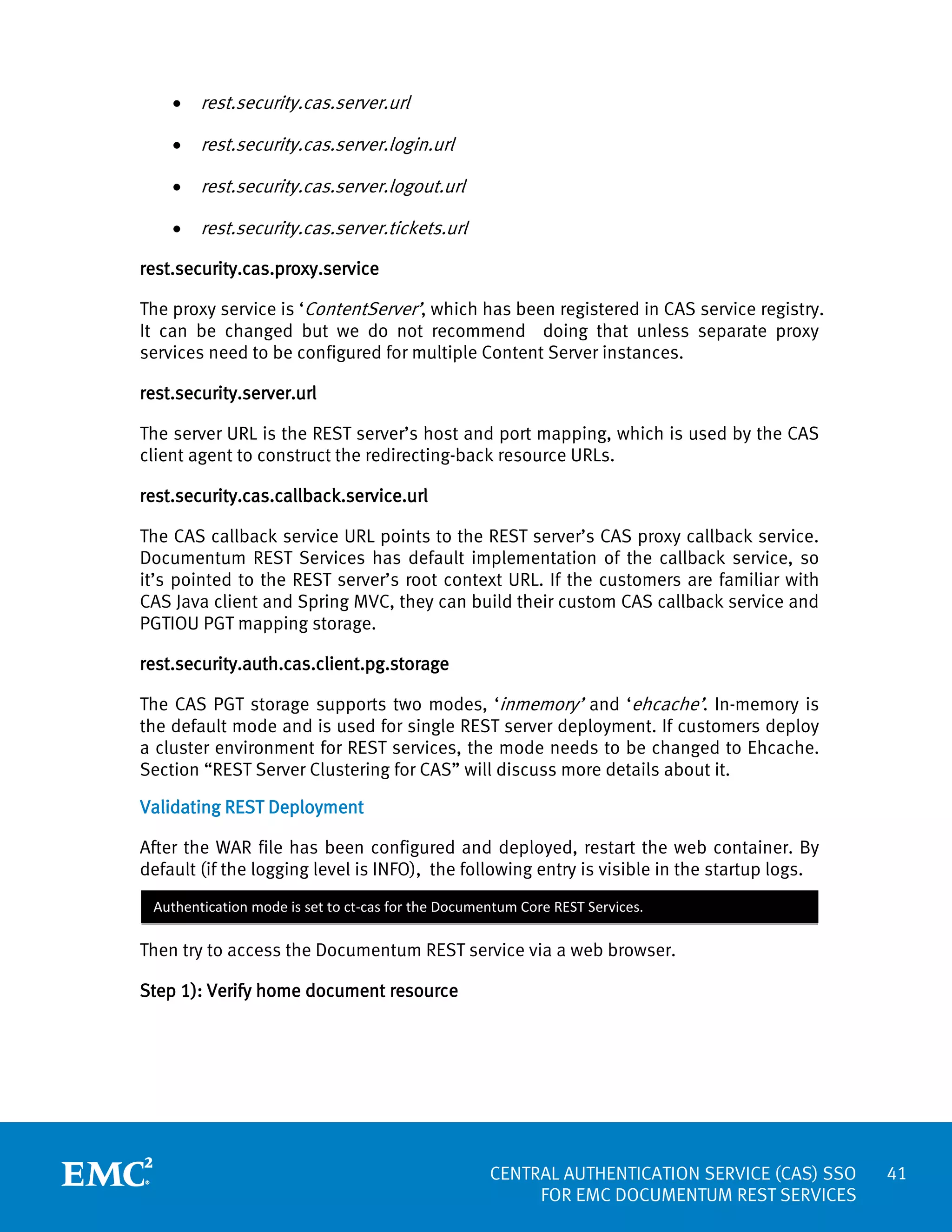 •

rest.security.cas.server.url

•

rest.security.cas.server.login.url

•

rest.security.cas.server.logout.url

•

rest.security.cas.server.tickets.url

rest.security.cas.proxy.service
The proxy service is ‘ContentServer’, which has been registered in CAS service registry.
It can be changed but we do not recommend doing that unless separate proxy
services need to be configured for multiple Content Server instances.
rest.security.server.url
The server URL is the REST server’s host and port mapping, which is used by the CAS
client agent to construct the redirecting-back resource URLs.
rest.security.cas.callback.service.url
The CAS callback service URL points to the REST server’s CAS proxy callback service.
Documentum REST Services has default implementation of the callback service, so
it’s pointed to the REST server’s root context URL. If the customers are familiar with
CAS Java client and Spring MVC, they can build their custom CAS callback service and
PGTIOU PGT mapping storage.
rest.security.auth.cas.client.pg.storage
The CAS PGT storage supports two modes, ‘inmemory’ and ‘ehcache’. In-memory is
the default mode and is used for single REST server deployment. If customers deploy
a cluster environment for REST services, the mode needs to be changed to Ehcache.
Section “REST Server Clustering for CAS” will discuss more details about it.
Validating REST Deployment
After the WAR file has been configured and deployed, restart the web container. By
default (if the logging level is INFO), the following entry is visible in the startup logs.
Authentication mode is set to ct-cas for the Documentum Core REST Services.

Then try to access the Documentum REST service via a web browser.
Step 1): Verify home document resource

CENTRAL AUTHENTICATION SERVICE (CAS) SSO
FOR EMC DOCUMENTUM REST SERVICES

41

 