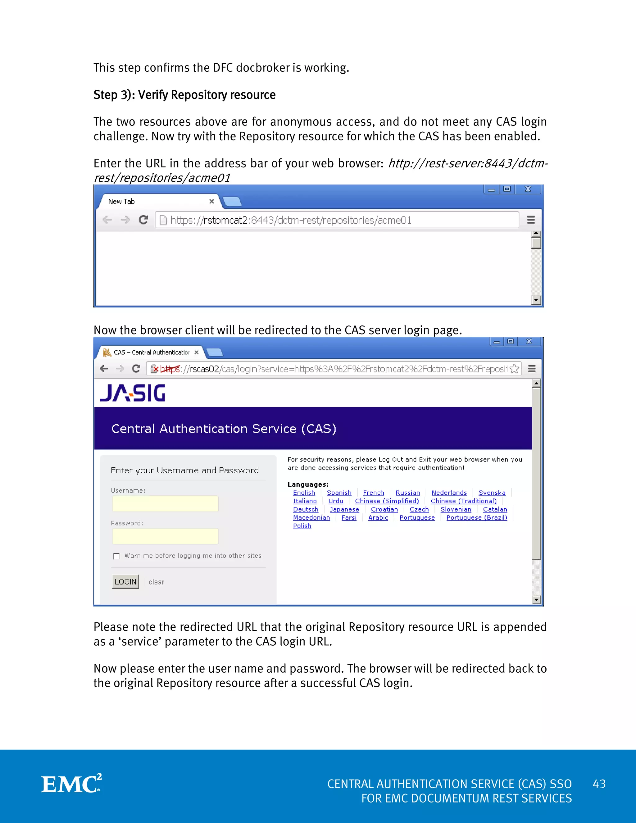 This step confirms the DFC docbroker is working.
Step 3): Verify Repository resource
The two resources above are for anonymous access, and do not meet any CAS login
challenge. Now try with the Repository resource for which the CAS has been enabled.
Enter the URL in the address bar of your web browser: http://rest-server:8443/dctm-

rest/repositories/acme01

Now the browser client will be redirected to the CAS server login page.

Please note the redirected URL that the original Repository resource URL is appended
as a ‘service’ parameter to the CAS login URL.
Now please enter the user name and password. The browser will be redirected back to
the original Repository resource after a successful CAS login.

CENTRAL AUTHENTICATION SERVICE (CAS) SSO
FOR EMC DOCUMENTUM REST SERVICES

43

 