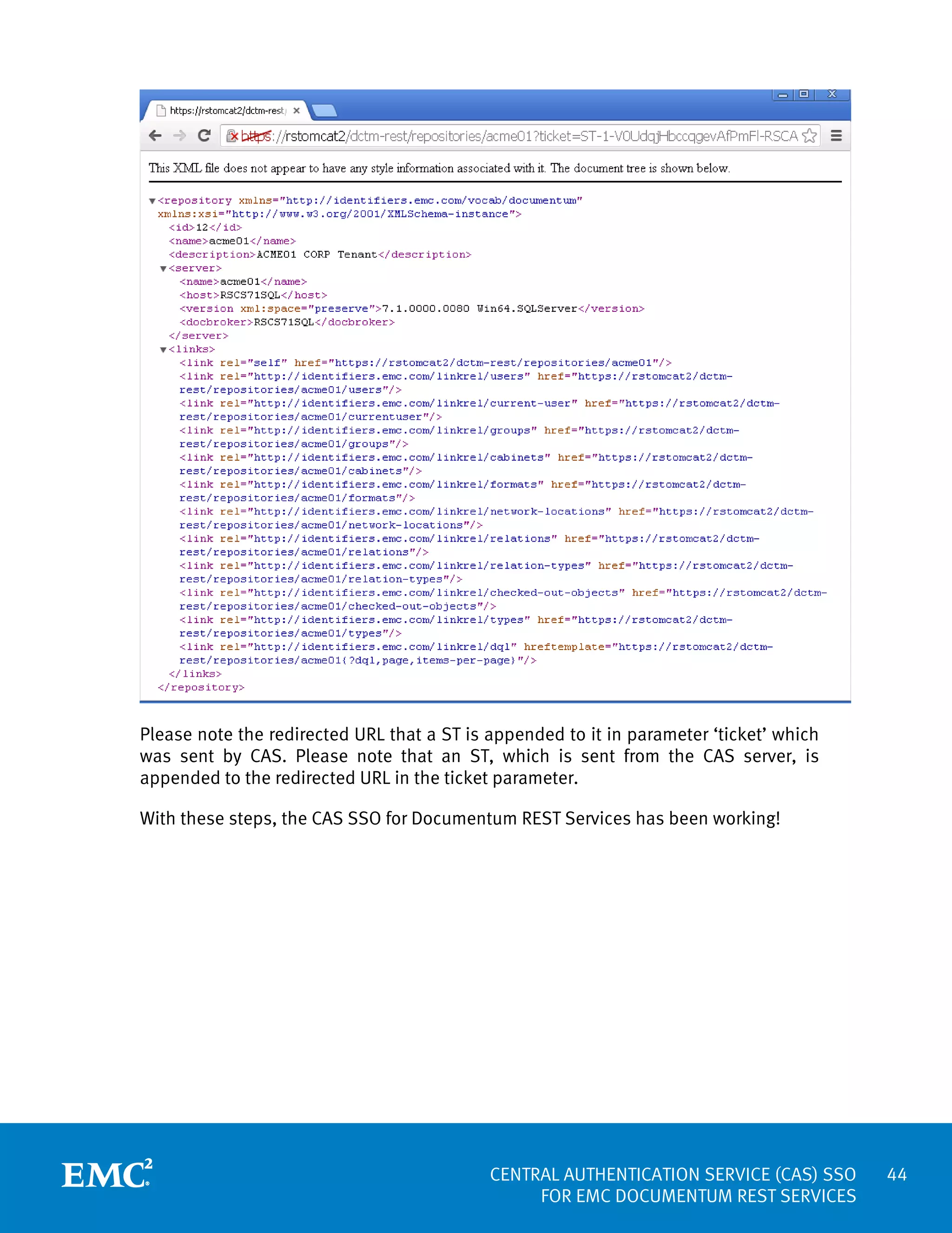 Please note the redirected URL that a ST is appended to it in parameter ‘ticket’ which
was sent by CAS. Please note that an ST, which is sent from the CAS server, is
appended to the redirected URL in the ticket parameter.
With these steps, the CAS SSO for Documentum REST Services has been working!

CENTRAL AUTHENTICATION SERVICE (CAS) SSO
FOR EMC DOCUMENTUM REST SERVICES

44

 