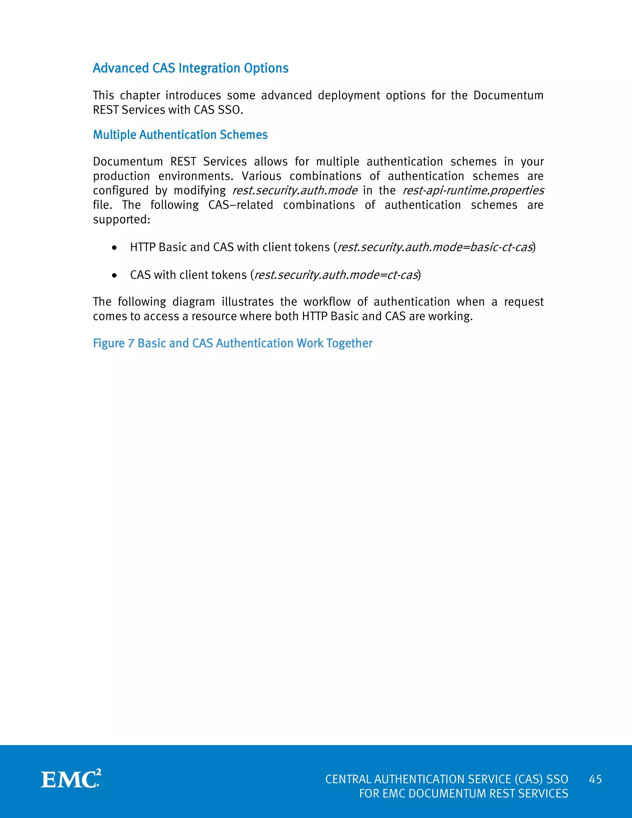 Advanced CAS Integration Options
This chapter introduces some advanced deployment options for the Documentum
REST Services with CAS SSO.
Multiple Authentication Schemes
Documentum REST Services allows for multiple authentication schemes in your
production environments. Various combinations of authentication schemes are
configured by modifying rest.security.auth.mode in the rest-api-runtime.properties
file. The following CAS–related combinations of authentication schemes are
supported:
•

HTTP Basic and CAS with client tokens (rest.security.auth.mode=basic-ct-cas)

•

CAS with client tokens (rest.security.auth.mode=ct-cas)

The following diagram illustrates the workflow of authentication when a request
comes to access a resource where both HTTP Basic and CAS are working.
Figure 7 Basic and CAS Authentication Work Together

CENTRAL AUTHENTICATION SERVICE (CAS) SSO
FOR EMC DOCUMENTUM REST SERVICES

45

 