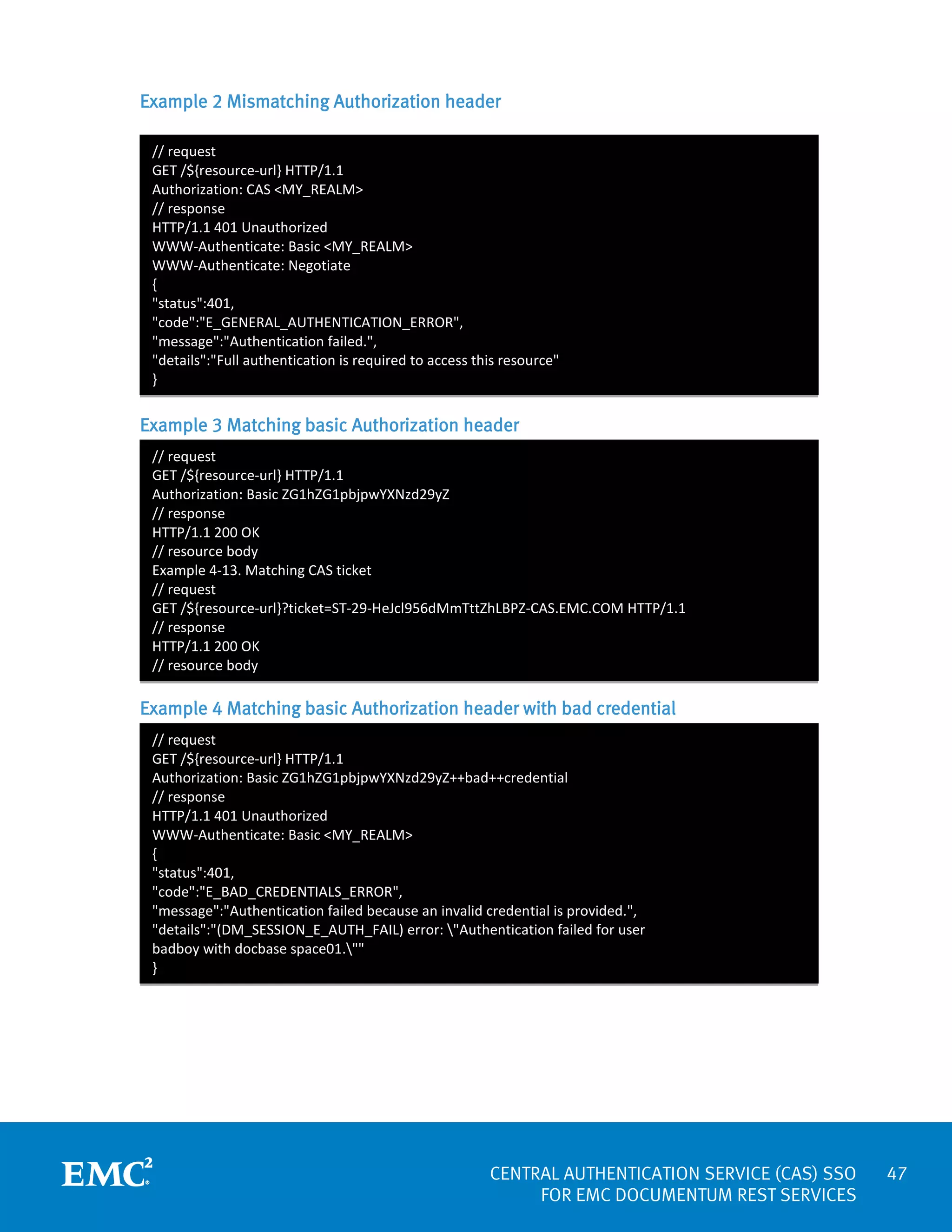 Example 2 Mismatching Authorization header
// request
GET /${resource-url} HTTP/1.1
Authorization: CAS <MY_REALM>
// response
HTTP/1.1 401 Unauthorized
WWW-Authenticate: Basic <MY_REALM>
WWW-Authenticate: Negotiate
{
"status":401,
"code":"E_GENERAL_AUTHENTICATION_ERROR",
"message":"Authentication failed.",
"details":"Full authentication is required to access this resource"
}

Example 3 Matching basic Authorization header
// request
GET /${resource-url} HTTP/1.1
Authorization: Basic ZG1hZG1pbjpwYXNzd29yZ
// response
HTTP/1.1 200 OK
// resource body
Example 4-13. Matching CAS ticket
// request
GET /${resource-url}?ticket=ST-29-HeJcl956dMmTttZhLBPZ-CAS.EMC.COM HTTP/1.1
// response
HTTP/1.1 200 OK
// resource body

Example 4 Matching basic Authorization header with bad credential
// request
GET /${resource-url} HTTP/1.1
Authorization: Basic ZG1hZG1pbjpwYXNzd29yZ++bad++credential
// response
HTTP/1.1 401 Unauthorized
WWW-Authenticate: Basic <MY_REALM>
{
"status":401,
"code":"E_BAD_CREDENTIALS_ERROR",
"message":"Authentication failed because an invalid credential is provided.",
"details":"(DM_SESSION_E_AUTH_FAIL) error: "Authentication failed for user
badboy with docbase space01.""
}

CENTRAL AUTHENTICATION SERVICE (CAS) SSO
FOR EMC DOCUMENTUM REST SERVICES

47

 