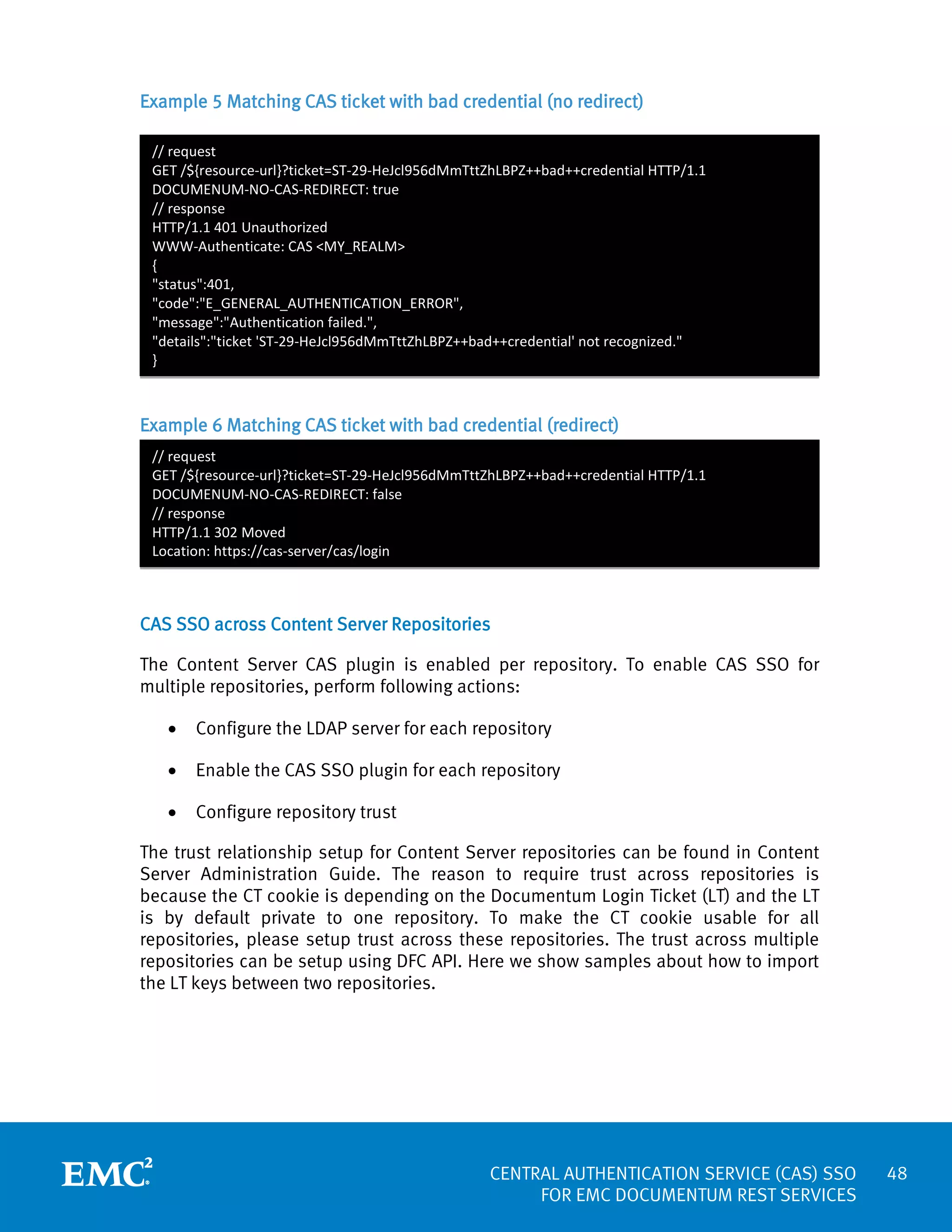 Example 5 Matching CAS ticket with bad credential (no redirect)
// request
GET /${resource-url}?ticket=ST-29-HeJcl956dMmTttZhLBPZ++bad++credential HTTP/1.1
DOCUMENUM-NO-CAS-REDIRECT: true
// response
HTTP/1.1 401 Unauthorized
WWW-Authenticate: CAS <MY_REALM>
{
"status":401,
"code":"E_GENERAL_AUTHENTICATION_ERROR",
"message":"Authentication failed.",
"details":"ticket 'ST-29-HeJcl956dMmTttZhLBPZ++bad++credential' not recognized."
}

Example 6 Matching CAS ticket with bad credential (redirect)
// request
GET /${resource-url}?ticket=ST-29-HeJcl956dMmTttZhLBPZ++bad++credential HTTP/1.1
DOCUMENUM-NO-CAS-REDIRECT: false
// response
HTTP/1.1 302 Moved
Location: https://cas-server/cas/login

CAS SSO across Content Server Repositories
The Content Server CAS plugin is enabled per repository. To enable CAS SSO for
multiple repositories, perform following actions:
•

Configure the LDAP server for each repository

•

Enable the CAS SSO plugin for each repository

•

Configure repository trust

The trust relationship setup for Content Server repositories can be found in Content
Server Administration Guide. The reason to require trust across repositories is
because the CT cookie is depending on the Documentum Login Ticket (LT) and the LT
is by default private to one repository. To make the CT cookie usable for all
repositories, please setup trust across these repositories. The trust across multiple
repositories can be setup using DFC API. Here we show samples about how to import
the LT keys between two repositories.

CENTRAL AUTHENTICATION SERVICE (CAS) SSO
FOR EMC DOCUMENTUM REST SERVICES

48

 