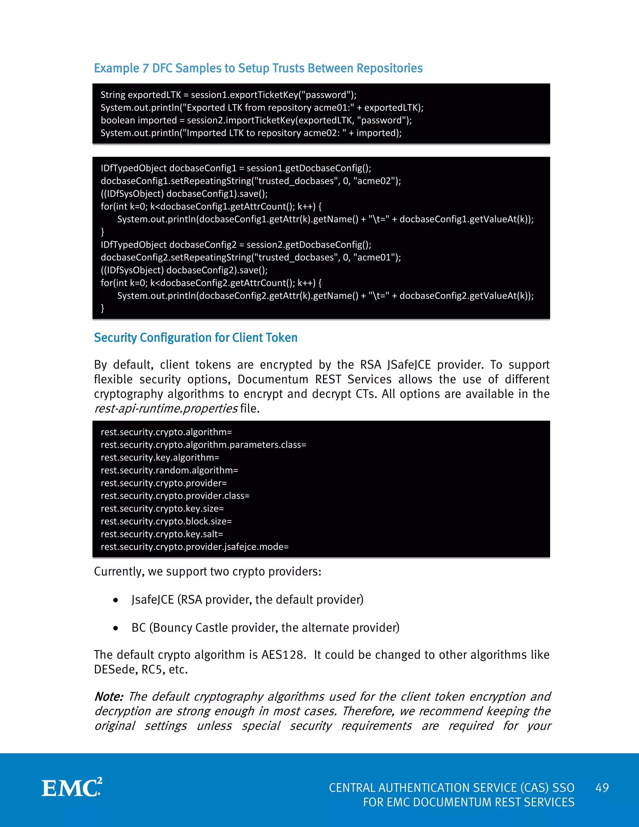 Example 7 DFC Samples to Setup Trusts Between Repositories
String exportedLTK = session1.exportTicketKey("password");
System.out.println("Exported LTK from repository acme01:" + exportedLTK);
boolean imported = session2.importTicketKey(exportedLTK, "password");
System.out.println("Imported LTK to repository acme02: " + imported);
IDfTypedObject docbaseConfig1 = session1.getDocbaseConfig();
docbaseConfig1.setRepeatingString("trusted_docbases", 0, "acme02");
((IDfSysObject) docbaseConfig1).save();
for(int k=0; k<docbaseConfig1.getAttrCount(); k++) {
System.out.println(docbaseConfig1.getAttr(k).getName() + "t=" + docbaseConfig1.getValueAt(k));
}
IDfTypedObject docbaseConfig2 = session2.getDocbaseConfig();
docbaseConfig2.setRepeatingString("trusted_docbases", 0, "acme01");
((IDfSysObject) docbaseConfig2).save();
for(int k=0; k<docbaseConfig2.getAttrCount(); k++) {
System.out.println(docbaseConfig2.getAttr(k).getName() + "t=" + docbaseConfig2.getValueAt(k));
}

Security Configuration for Client Token
By default, client tokens are encrypted by the RSA JSafeJCE provider. To support
flexible security options, Documentum REST Services allows the use of different
cryptography algorithms to encrypt and decrypt CTs. All options are available in the
rest-api-runtime.properties file.
rest.security.crypto.algorithm=
rest.security.crypto.algorithm.parameters.class=
rest.security.key.algorithm=
rest.security.random.algorithm=
rest.security.crypto.provider=
rest.security.crypto.provider.class=
rest.security.crypto.key.size=
rest.security.crypto.block.size=
rest.security.crypto.key.salt=
rest.security.crypto.provider.jsafejce.mode=

Currently, we support two crypto providers:
•

JsafeJCE (RSA provider, the default provider)

•

BC (Bouncy Castle provider, the alternate provider)

The default crypto algorithm is AES128. It could be changed to other algorithms like
DESede, RC5, etc.

Note: The default cryptography algorithms used for the client token encryption and
decryption are strong enough in most cases. Therefore, we recommend keeping the
original settings unless special security requirements are required for your

CENTRAL AUTHENTICATION SERVICE (CAS) SSO
FOR EMC DOCUMENTUM REST SERVICES

49

 