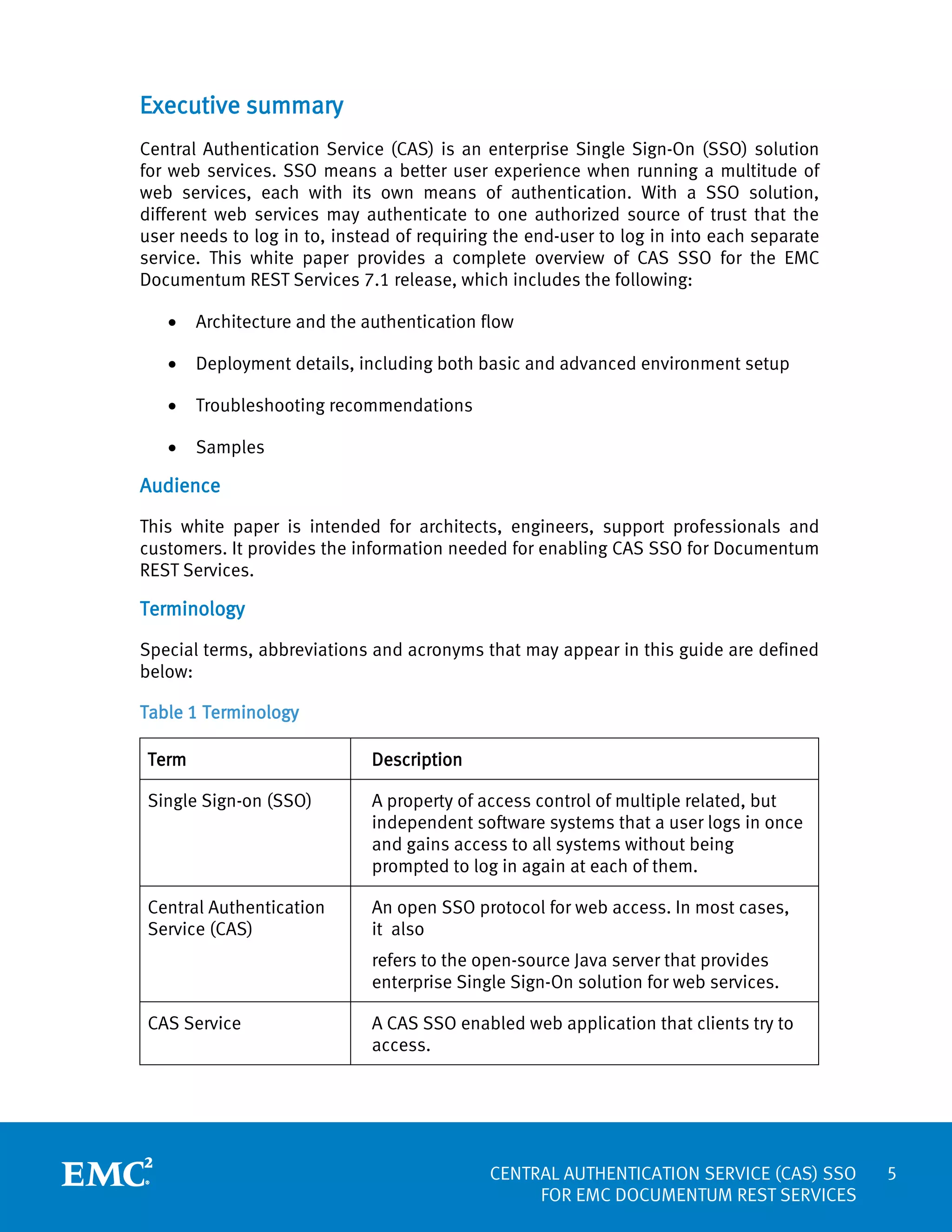Executive summary
Central Authentication Service (CAS) is an enterprise Single Sign-On (SSO) solution
for web services. SSO means a better user experience when running a multitude of
web services, each with its own means of authentication. With a SSO solution,
different web services may authenticate to one authorized source of trust that the
user needs to log in to, instead of requiring the end-user to log in into each separate
service. This white paper provides a complete overview of CAS SSO for the EMC
Documentum REST Services 7.1 release, which includes the following:
•

Architecture and the authentication flow

•

Deployment details, including both basic and advanced environment setup

•

Troubleshooting recommendations

•

Samples

Audience
This white paper is intended for architects, engineers, support professionals and
customers. It provides the information needed for enabling CAS SSO for Documentum
REST Services.

Terminology
Special terms, abbreviations and acronyms that may appear in this guide are defined
below:
Table 1 Terminology
Term

Description

Single Sign-on (SSO)

A property of access control of multiple related, but
independent software systems that a user logs in once
and gains access to all systems without being
prompted to log in again at each of them.

Central Authentication
Service (CAS)

An open SSO protocol for web access. In most cases,
it also
refers to the open-source Java server that provides
enterprise Single Sign-On solution for web services.

CAS Service

A CAS SSO enabled web application that clients try to
access.

CENTRAL AUTHENTICATION SERVICE (CAS) SSO
FOR EMC DOCUMENTUM REST SERVICES

5

 