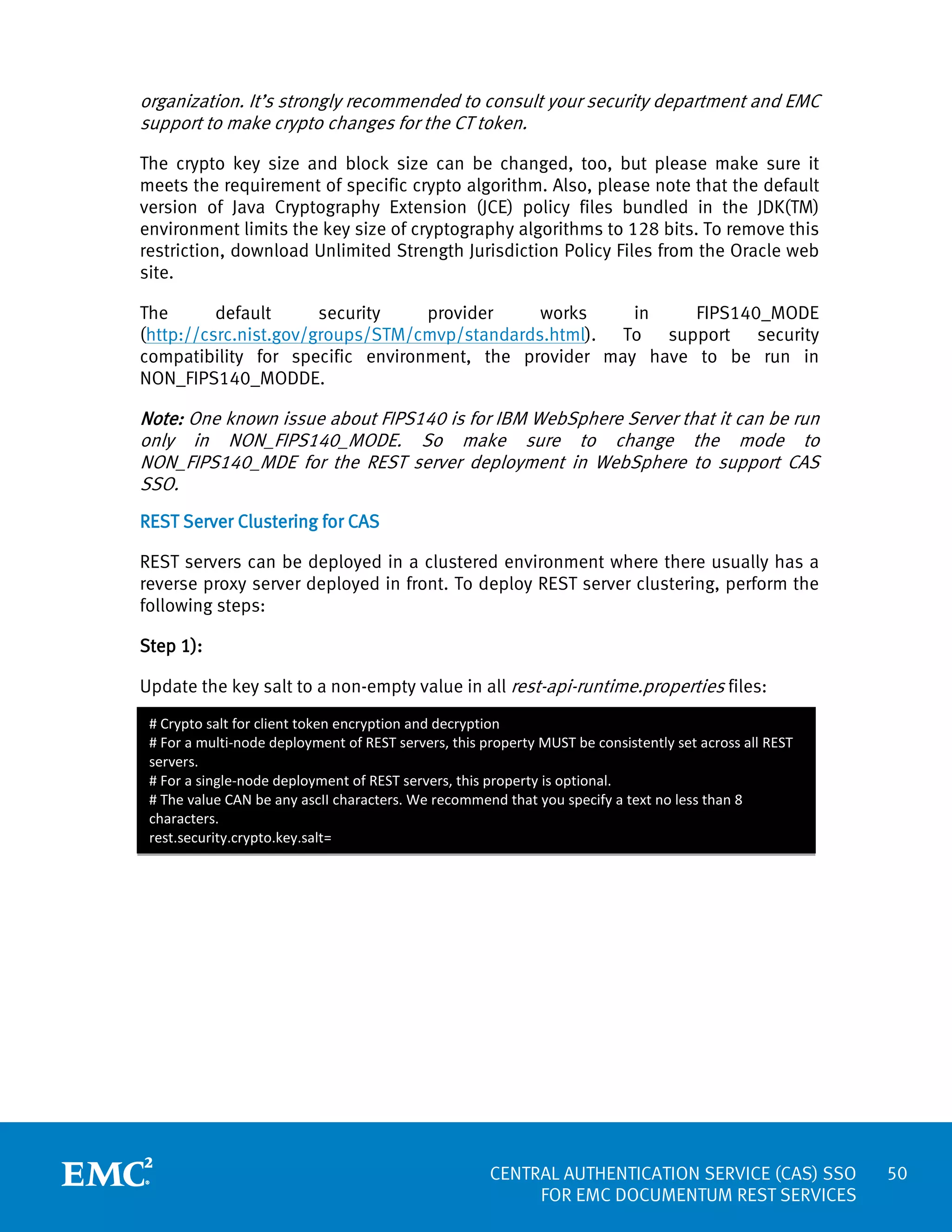 organization. It’s strongly recommended to consult your security department and EMC
support to make crypto changes for the CT token.
The crypto key size and block size can be changed, too, but please make sure it
meets the requirement of specific crypto algorithm. Also, please note that the default
version of Java Cryptography Extension (JCE) policy files bundled in the JDK(TM)
environment limits the key size of cryptography algorithms to 128 bits. To remove this
restriction, download Unlimited Strength Jurisdiction Policy Files from the Oracle web
site.
The
default
security
provider
works
in
FIPS140_MODE
(http://csrc.nist.gov/groups/STM/cmvp/standards.html). To support security
compatibility for specific environment, the provider may have to be run in
NON_FIPS140_MODDE.

Note: One known issue about FIPS140 is for IBM WebSphere Server that it can be run
only in NON_FIPS140_MODE. So make sure to change the mode to
NON_FIPS140_MDE for the REST server deployment in WebSphere to support CAS
SSO.
REST Server Clustering for CAS
REST servers can be deployed in a clustered environment where there usually has a
reverse proxy server deployed in front. To deploy REST server clustering, perform the
following steps:
Step 1):
Update the key salt to a non-empty value in all rest-api-runtime.properties files:
# Crypto salt for client token encryption and decryption
# For a multi-node deployment of REST servers, this property MUST be consistently set across all REST
servers.
# For a single-node deployment of REST servers, this property is optional.
# The value CAN be any ascII characters. We recommend that you specify a text no less than 8
characters.
rest.security.crypto.key.salt=

CENTRAL AUTHENTICATION SERVICE (CAS) SSO
FOR EMC DOCUMENTUM REST SERVICES

50

 