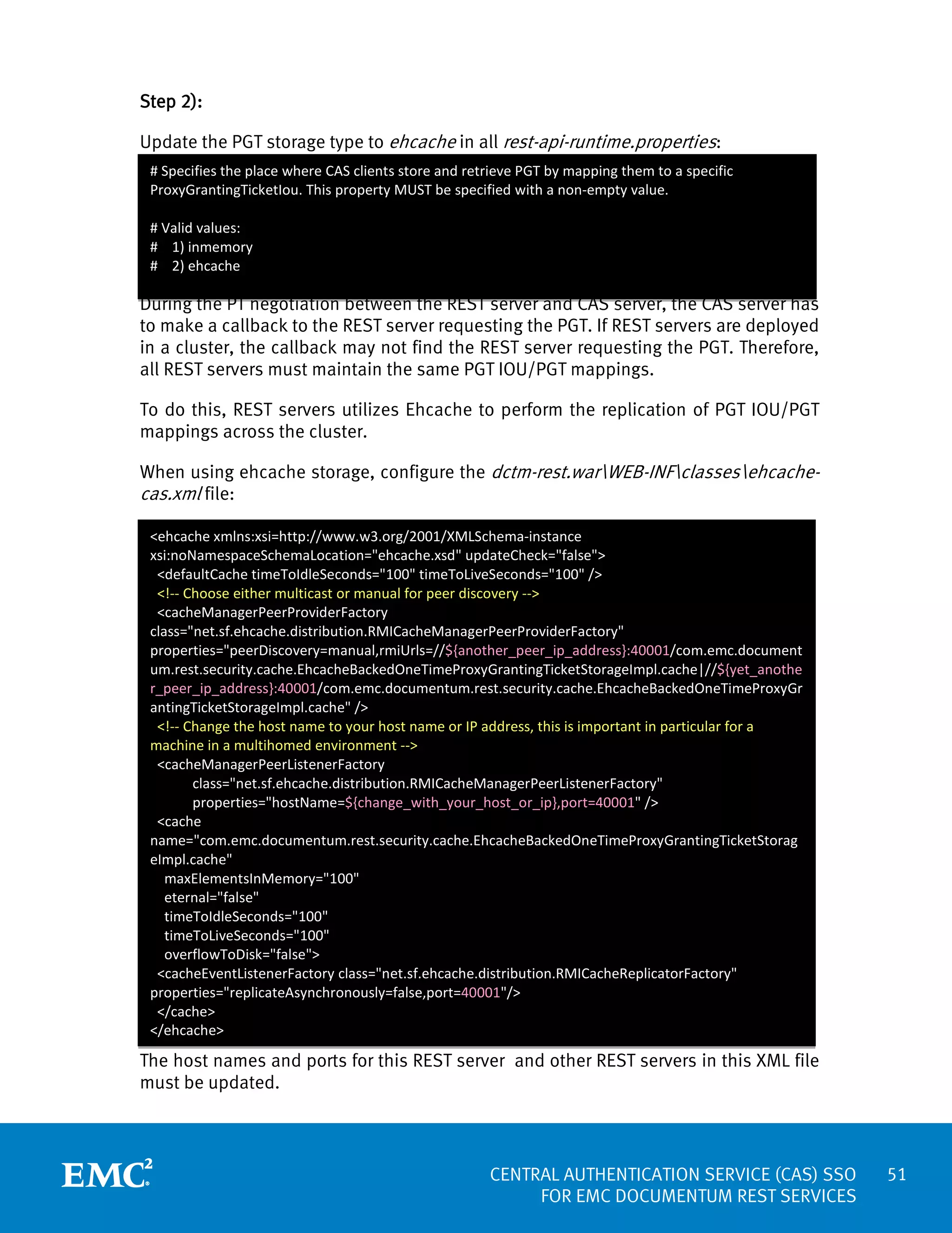 Step 2):
Update the PGT storage type to ehcache in all rest-api-runtime.properties:
# Specifies the place where CAS clients store and retrieve PGT by mapping them to a specific
ProxyGrantingTicketIou. This property MUST be specified with a non-empty value.
# Valid values:
# 1) inmemory
# 2) ehcache

During the PT negotiation between the REST server and CAS server, the CAS server has
to make a callback to the REST server requesting the PGT. If REST servers are deployed
in a cluster, the callback may not find the REST server requesting the PGT. Therefore,
all REST servers must maintain the same PGT IOU/PGT mappings.
To do this, REST servers utilizes Ehcache to perform the replication of PGT IOU/PGT
mappings across the cluster.
When using ehcache storage, configure the dctm-rest.warWEB-INFclassesehcachecas.xml file:
<ehcache xmlns:xsi=http://www.w3.org/2001/XMLSchema-instance
xsi:noNamespaceSchemaLocation="ehcache.xsd" updateCheck="false">
<defaultCache timeToIdleSeconds="100" timeToLiveSeconds="100" />
<!-- Choose either multicast or manual for peer discovery -->
<cacheManagerPeerProviderFactory
class="net.sf.ehcache.distribution.RMICacheManagerPeerProviderFactory"
properties="peerDiscovery=manual,rmiUrls=//${another_peer_ip_address}:40001/com.emc.document
um.rest.security.cache.EhcacheBackedOneTimeProxyGrantingTicketStorageImpl.cache|//${yet_anothe
r_peer_ip_address}:40001/com.emc.documentum.rest.security.cache.EhcacheBackedOneTimeProxyGr
antingTicketStorageImpl.cache" />
<!-- Change the host name to your host name or IP address, this is important in particular for a
machine in a multihomed environment -->
<cacheManagerPeerListenerFactory
class="net.sf.ehcache.distribution.RMICacheManagerPeerListenerFactory"
properties="hostName=${change_with_your_host_or_ip},port=40001" />
<cache
name="com.emc.documentum.rest.security.cache.EhcacheBackedOneTimeProxyGrantingTicketStorag
eImpl.cache"
maxElementsInMemory="100"
eternal="false"
timeToIdleSeconds="100"
timeToLiveSeconds="100"
overflowToDisk="false">
<cacheEventListenerFactory class="net.sf.ehcache.distribution.RMICacheReplicatorFactory"
properties="replicateAsynchronously=false,port=40001"/>
</cache>
</ehcache>

The host names and ports for this REST server and other REST servers in this XML file
must be updated.

CENTRAL AUTHENTICATION SERVICE (CAS) SSO
FOR EMC DOCUMENTUM REST SERVICES

51

 