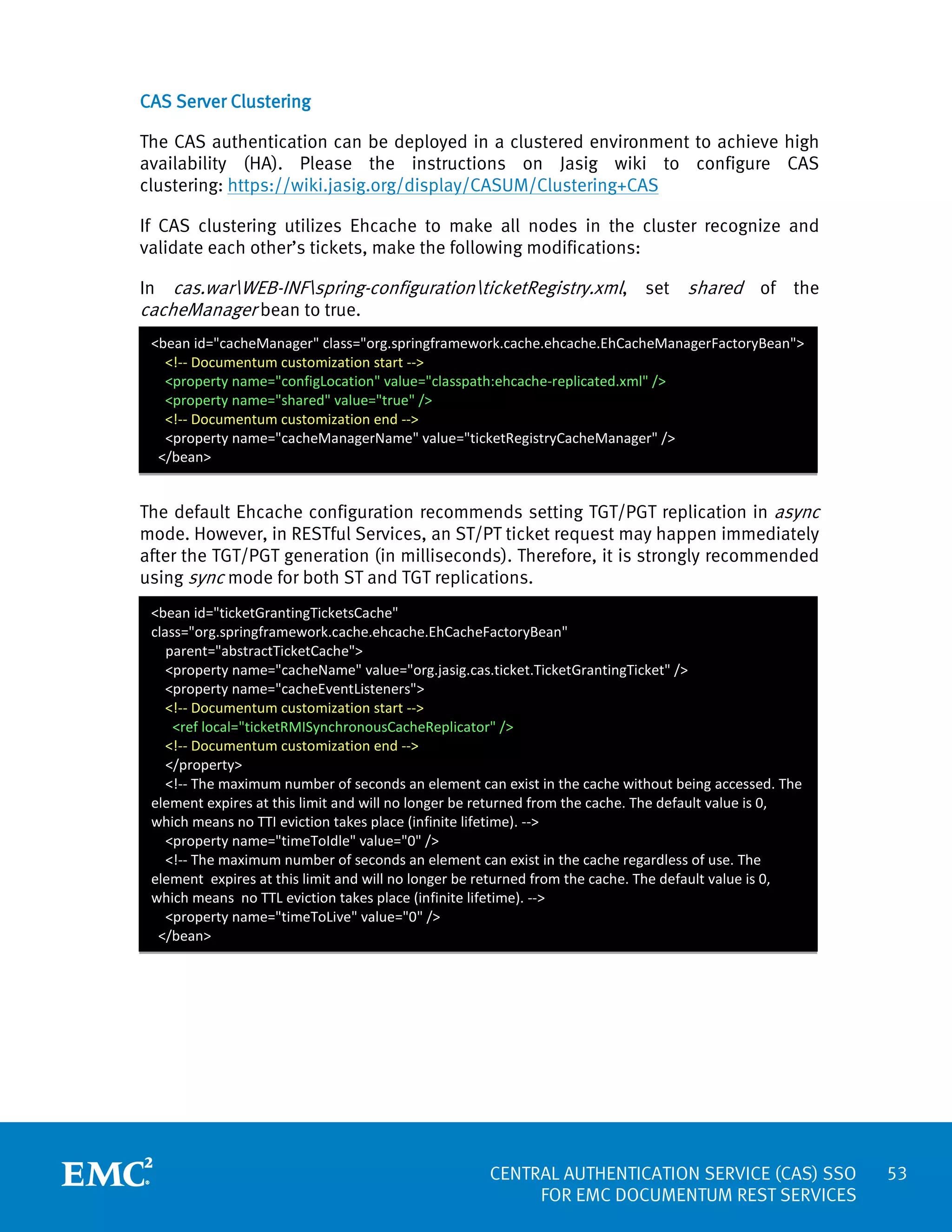 CAS Server Clustering
The CAS authentication can be deployed in a clustered environment to achieve high
availability (HA). Please the instructions on Jasig wiki to configure CAS
clustering: https://wiki.jasig.org/display/CASUM/Clustering+CAS
If CAS clustering utilizes Ehcache to make all nodes in the cluster recognize and
validate each other’s tickets, make the following modifications:
In cas.warWEB-INFspring-configurationticketRegistry.xml, set shared of the
cacheManager bean to true.
<bean id="cacheManager" class="org.springframework.cache.ehcache.EhCacheManagerFactoryBean">
<!-- Documentum customization start -->
<property name="configLocation" value="classpath:ehcache-replicated.xml" />
<property name="shared" value="true" />
<!-- Documentum customization end -->
<property name="cacheManagerName" value="ticketRegistryCacheManager" />
</bean>

The default Ehcache configuration recommends setting TGT/PGT replication in async
mode. However, in RESTful Services, an ST/PT ticket request may happen immediately
after the TGT/PGT generation (in milliseconds). Therefore, it is strongly recommended
using sync mode for both ST and TGT replications.
<bean id="ticketGrantingTicketsCache"
class="org.springframework.cache.ehcache.EhCacheFactoryBean"
parent="abstractTicketCache">
<property name="cacheName" value="org.jasig.cas.ticket.TicketGrantingTicket" />
<property name="cacheEventListeners">
<!-- Documentum customization start -->
<ref local="ticketRMISynchronousCacheReplicator" />
<!-- Documentum customization end -->
</property>
<!-- The maximum number of seconds an element can exist in the cache without being accessed. The
element expires at this limit and will no longer be returned from the cache. The default value is 0,
which means no TTI eviction takes place (infinite lifetime). -->
<property name="timeToIdle" value="0" />
<!-- The maximum number of seconds an element can exist in the cache regardless of use. The
element expires at this limit and will no longer be returned from the cache. The default value is 0,
which means no TTL eviction takes place (infinite lifetime). -->
<property name="timeToLive" value="0" />
</bean>

CENTRAL AUTHENTICATION SERVICE (CAS) SSO
FOR EMC DOCUMENTUM REST SERVICES

53

 
