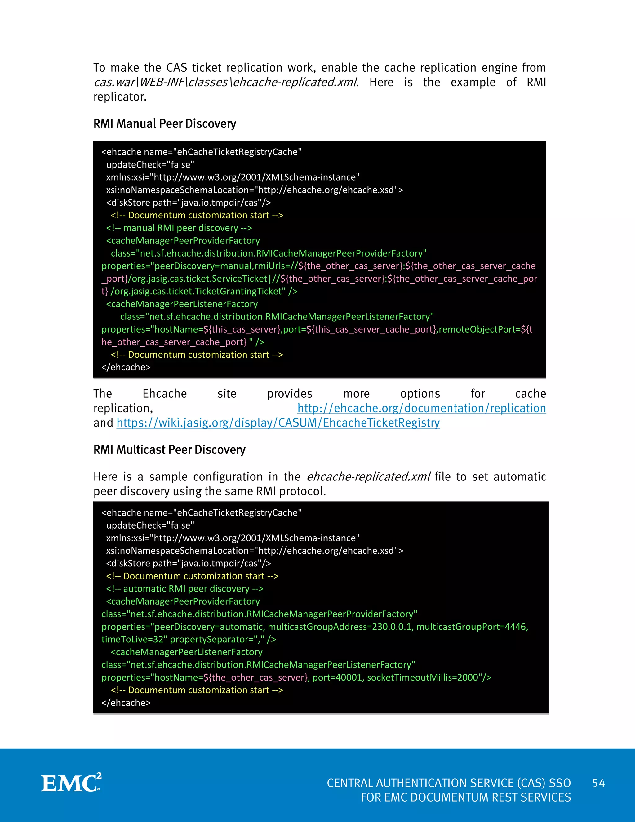 To make the CAS ticket replication work, enable the cache replication engine from
cas.warWEB-INFclassesehcache-replicated.xml. Here is the example of RMI
replicator.
RMI Manual Peer Discovery
<ehcache name="ehCacheTicketRegistryCache"
updateCheck="false"
xmlns:xsi="http://www.w3.org/2001/XMLSchema-instance"
xsi:noNamespaceSchemaLocation="http://ehcache.org/ehcache.xsd">
<diskStore path="java.io.tmpdir/cas"/>
<!-- Documentum customization start -->
<!-- manual RMI peer discovery -->
<cacheManagerPeerProviderFactory
class="net.sf.ehcache.distribution.RMICacheManagerPeerProviderFactory"
properties="peerDiscovery=manual,rmiUrls=//${the_other_cas_server}:${the_other_cas_server_cache
_port}/org.jasig.cas.ticket.ServiceTicket|//${the_other_cas_server}:${the_other_cas_server_cache_por
t} /org.jasig.cas.ticket.TicketGrantingTicket" />
<cacheManagerPeerListenerFactory
class="net.sf.ehcache.distribution.RMICacheManagerPeerListenerFactory"
properties="hostName=${this_cas_server},port=${this_cas_server_cache_port},remoteObjectPort=${t
he_other_cas_server_cache_port} " />
<!-- Documentum customization start -->
</ehcache>

The
Ehcache
site
provides
more
options
for
cache
http://ehcache.org/documentation/replication
replication,
and https://wiki.jasig.org/display/CASUM/EhcacheTicketRegistry
RMI Multicast Peer Discovery
Here is a sample configuration in the ehcache-replicated.xml file to set automatic
peer discovery using the same RMI protocol.
<ehcache name="ehCacheTicketRegistryCache"
updateCheck="false"
xmlns:xsi="http://www.w3.org/2001/XMLSchema-instance"
xsi:noNamespaceSchemaLocation="http://ehcache.org/ehcache.xsd">
<diskStore path="java.io.tmpdir/cas"/>
<!-- Documentum customization start -->
<!-- automatic RMI peer discovery -->
<cacheManagerPeerProviderFactory
class="net.sf.ehcache.distribution.RMICacheManagerPeerProviderFactory"
properties="peerDiscovery=automatic, multicastGroupAddress=230.0.0.1, multicastGroupPort=4446,
timeToLive=32" propertySeparator="," />
<cacheManagerPeerListenerFactory
class="net.sf.ehcache.distribution.RMICacheManagerPeerListenerFactory"
properties="hostName=${the_other_cas_server}, port=40001, socketTimeoutMillis=2000"/>
<!-- Documentum customization start -->
</ehcache>

CENTRAL AUTHENTICATION SERVICE (CAS) SSO
FOR EMC DOCUMENTUM REST SERVICES

54

 