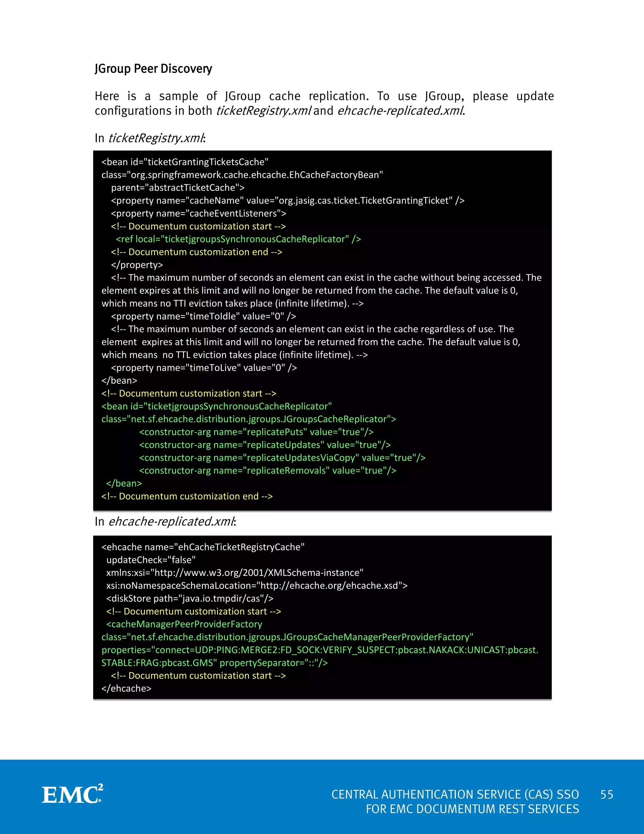 JGroup Peer Discovery
Here is a sample of JGroup cache replication. To use JGroup, please update
configurations in both ticketRegistry.xml and ehcache-replicated.xml.
In ticketRegistry.xml:
<bean id="ticketGrantingTicketsCache"
class="org.springframework.cache.ehcache.EhCacheFactoryBean"
parent="abstractTicketCache">
<property name="cacheName" value="org.jasig.cas.ticket.TicketGrantingTicket" />
<property name="cacheEventListeners">
<!-- Documentum customization start -->
<ref local="ticketjgroupsSynchronousCacheReplicator" />
<!-- Documentum customization end -->
</property>
<!-- The maximum number of seconds an element can exist in the cache without being accessed. The
element expires at this limit and will no longer be returned from the cache. The default value is 0,
which means no TTI eviction takes place (infinite lifetime). -->
<property name="timeToIdle" value="0" />
<!-- The maximum number of seconds an element can exist in the cache regardless of use. The
element expires at this limit and will no longer be returned from the cache. The default value is 0,
which means no TTL eviction takes place (infinite lifetime). -->
<property name="timeToLive" value="0" />
</bean>
<!-- Documentum customization start -->
<bean id="ticketjgroupsSynchronousCacheReplicator"
class="net.sf.ehcache.distribution.jgroups.JGroupsCacheReplicator">
<constructor-arg name="replicatePuts" value="true"/>
<constructor-arg name="replicateUpdates" value="true"/>
<constructor-arg name="replicateUpdatesViaCopy" value="true"/>
<constructor-arg name="replicateRemovals" value="true"/>
</bean>
<!-- Documentum customization end -->

In ehcache-replicated.xml:
<ehcache name="ehCacheTicketRegistryCache"
updateCheck="false"
xmlns:xsi="http://www.w3.org/2001/XMLSchema-instance"
xsi:noNamespaceSchemaLocation="http://ehcache.org/ehcache.xsd">
<diskStore path="java.io.tmpdir/cas"/>
<!-- Documentum customization start -->
<cacheManagerPeerProviderFactory
class="net.sf.ehcache.distribution.jgroups.JGroupsCacheManagerPeerProviderFactory"
properties="connect=UDP:PING:MERGE2:FD_SOCK:VERIFY_SUSPECT:pbcast.NAKACK:UNICAST:pbcast.
STABLE:FRAG:pbcast.GMS" propertySeparator="::"/>
<!-- Documentum customization start -->
</ehcache>

CENTRAL AUTHENTICATION SERVICE (CAS) SSO
FOR EMC DOCUMENTUM REST SERVICES

55

 