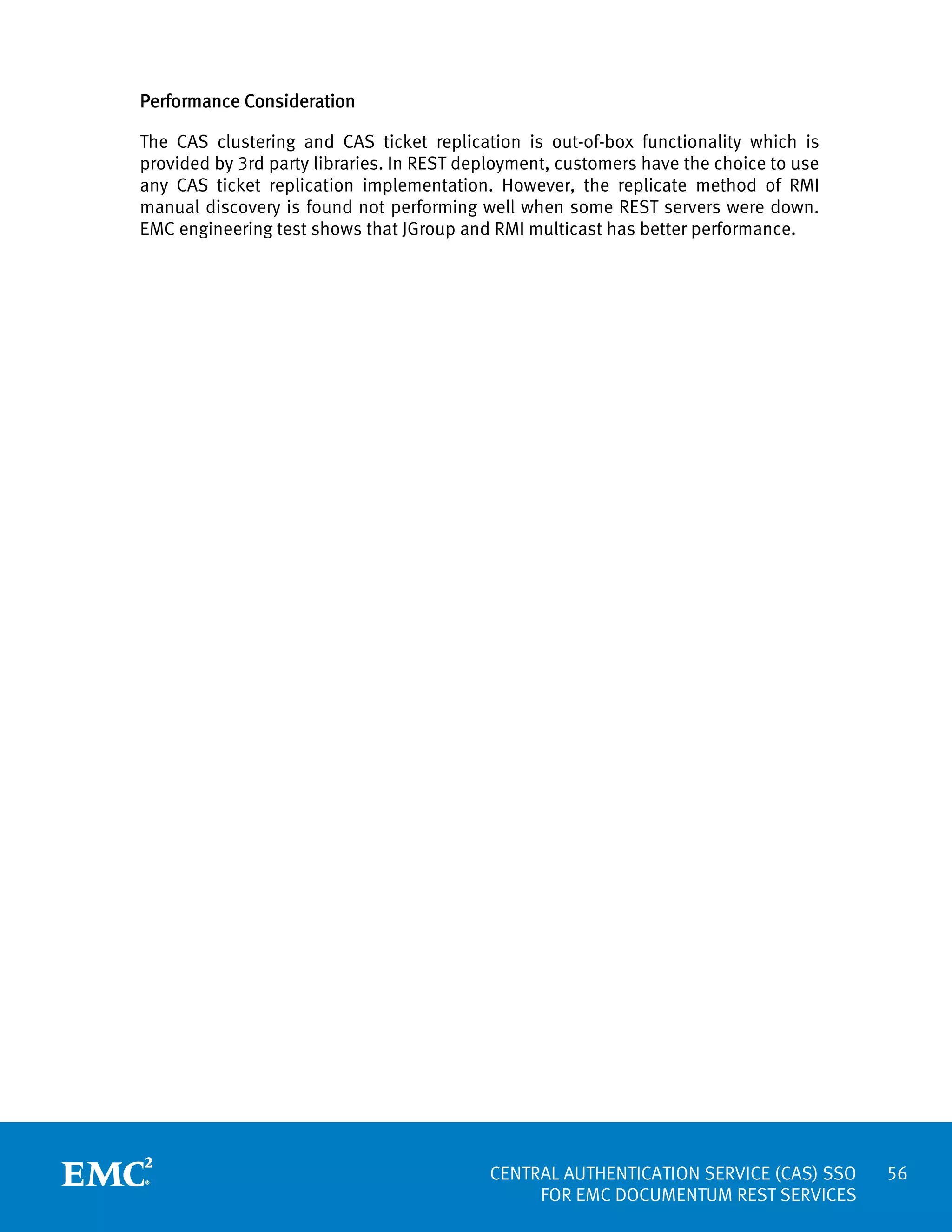 Performance Consideration
The CAS clustering and CAS ticket replication is out-of-box functionality which is
provided by 3rd party libraries. In REST deployment, customers have the choice to use
any CAS ticket replication implementation. However, the replicate method of RMI
manual discovery is found not performing well when some REST servers were down.
EMC engineering test shows that JGroup and RMI multicast has better performance.

CENTRAL AUTHENTICATION SERVICE (CAS) SSO
FOR EMC DOCUMENTUM REST SERVICES

56

 