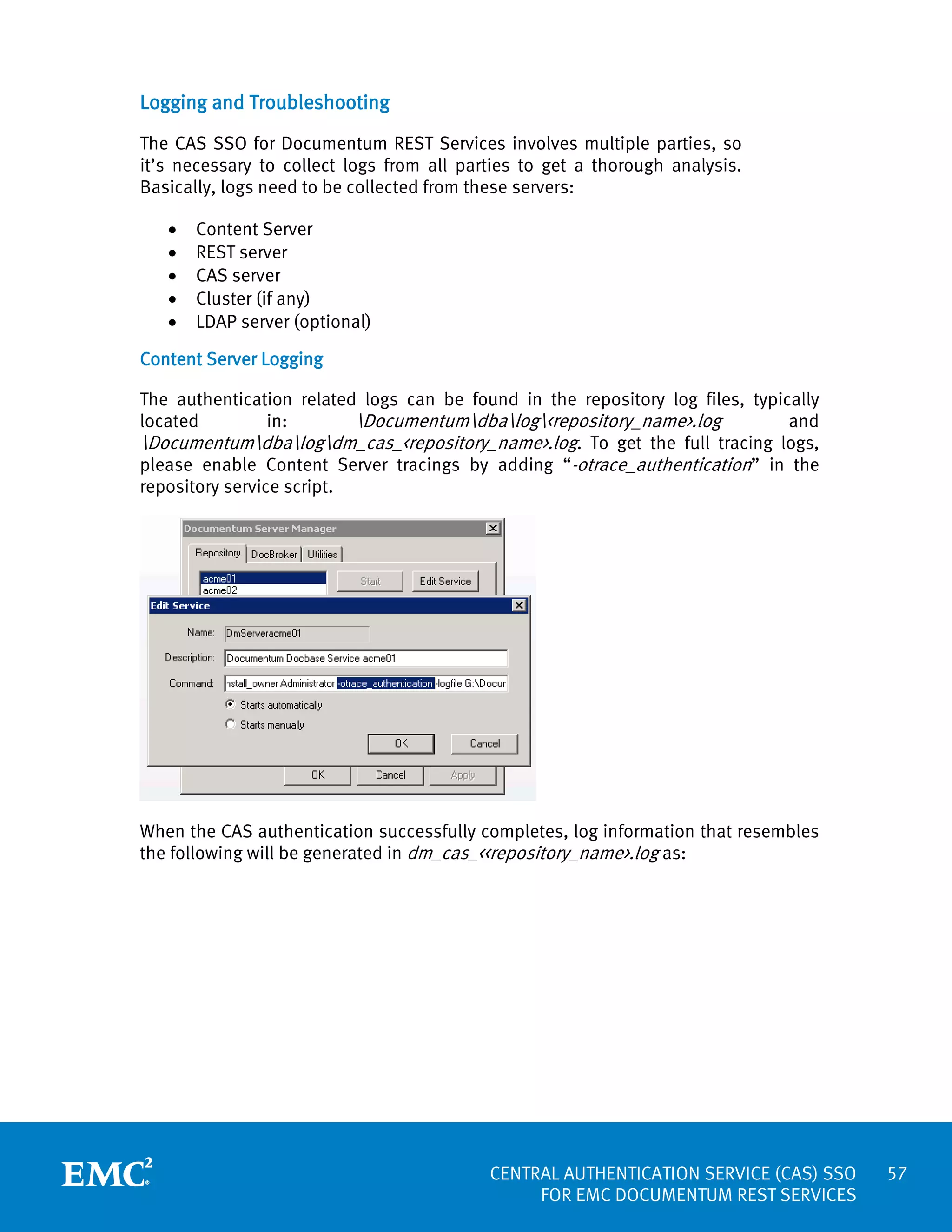 Logging and Troubleshooting
The CAS SSO for Documentum REST Services involves multiple parties, so
it’s necessary to collect logs from all parties to get a thorough analysis.
Basically, logs need to be collected from these servers:
•
•
•
•
•

Content Server
REST server
CAS server
Cluster (if any)
LDAP server (optional)

Content Server Logging
The authentication related logs can be found in the repository log files, typically
located
in:
Documentumdbalog<repository_name>.log
and
Documentumdbalogdm_cas_<repository_name>.log. To get the full tracing logs,
please enable Content Server tracings by adding “-otrace_authentication” in the
repository service script.

When the CAS authentication successfully completes, log information that resembles
the following will be generated in dm_cas_<<repository_name>.log as:

CENTRAL AUTHENTICATION SERVICE (CAS) SSO
FOR EMC DOCUMENTUM REST SERVICES

57

 