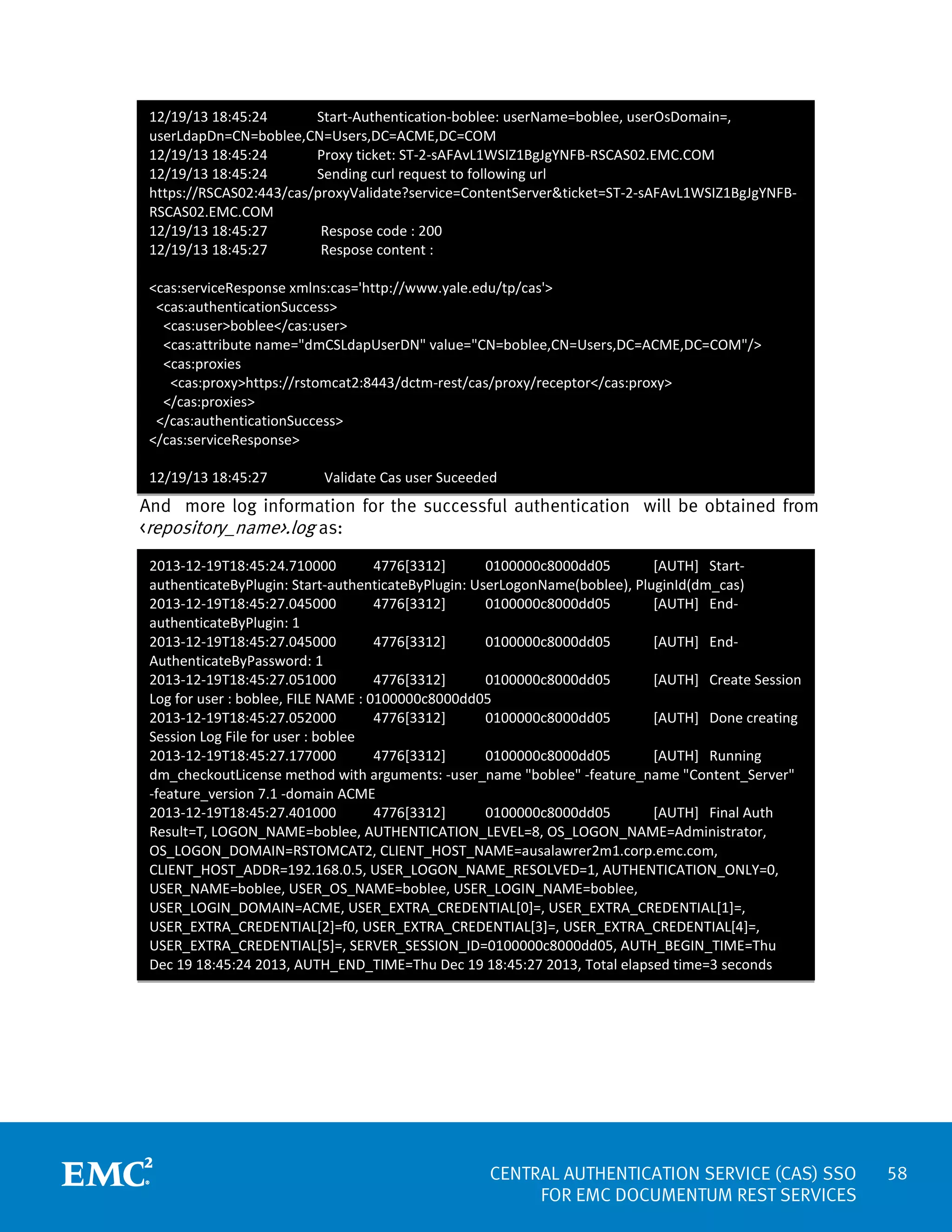 12/19/13 18:45:24
Start-Authentication-boblee: userName=boblee, userOsDomain=,
userLdapDn=CN=boblee,CN=Users,DC=ACME,DC=COM
12/19/13 18:45:24
Proxy ticket: ST-2-sAFAvL1WSIZ1BgJgYNFB-RSCAS02.EMC.COM
12/19/13 18:45:24
Sending curl request to following url
https://RSCAS02:443/cas/proxyValidate?service=ContentServer&ticket=ST-2-sAFAvL1WSIZ1BgJgYNFBRSCAS02.EMC.COM
12/19/13 18:45:27
Respose code : 200
12/19/13 18:45:27
Respose content :
<cas:serviceResponse xmlns:cas='http://www.yale.edu/tp/cas'>
<cas:authenticationSuccess>
<cas:user>boblee</cas:user>
<cas:attribute name="dmCSLdapUserDN" value="CN=boblee,CN=Users,DC=ACME,DC=COM"/>
<cas:proxies
<cas:proxy>https://rstomcat2:8443/dctm-rest/cas/proxy/receptor</cas:proxy>
</cas:proxies>
</cas:authenticationSuccess>
</cas:serviceResponse>
12/19/13 18:45:27

Validate Cas user Suceeded

And more log information for the successful authentication will be obtained from
<repository_name>.log as:
2013-12-19T18:45:24.710000
4776[3312]
0100000c8000dd05
[AUTH] StartauthenticateByPlugin: Start-authenticateByPlugin: UserLogonName(boblee), PluginId(dm_cas)
2013-12-19T18:45:27.045000
4776[3312]
0100000c8000dd05
[AUTH] EndauthenticateByPlugin: 1
2013-12-19T18:45:27.045000
4776[3312]
0100000c8000dd05
[AUTH] EndAuthenticateByPassword: 1
2013-12-19T18:45:27.051000
4776[3312]
0100000c8000dd05
[AUTH] Create Session
Log for user : boblee, FILE NAME : 0100000c8000dd05
2013-12-19T18:45:27.052000
4776[3312]
0100000c8000dd05
[AUTH] Done creating
Session Log File for user : boblee
2013-12-19T18:45:27.177000
4776[3312]
0100000c8000dd05
[AUTH] Running
dm_checkoutLicense method with arguments: -user_name "boblee" -feature_name "Content_Server"
-feature_version 7.1 -domain ACME
2013-12-19T18:45:27.401000
4776[3312]
0100000c8000dd05
[AUTH] Final Auth
Result=T, LOGON_NAME=boblee, AUTHENTICATION_LEVEL=8, OS_LOGON_NAME=Administrator,
OS_LOGON_DOMAIN=RSTOMCAT2, CLIENT_HOST_NAME=ausalawrer2m1.corp.emc.com,
CLIENT_HOST_ADDR=192.168.0.5, USER_LOGON_NAME_RESOLVED=1, AUTHENTICATION_ONLY=0,
USER_NAME=boblee, USER_OS_NAME=boblee, USER_LOGIN_NAME=boblee,
USER_LOGIN_DOMAIN=ACME, USER_EXTRA_CREDENTIAL[0]=, USER_EXTRA_CREDENTIAL[1]=,
USER_EXTRA_CREDENTIAL[2]=f0, USER_EXTRA_CREDENTIAL[3]=, USER_EXTRA_CREDENTIAL[4]=,
USER_EXTRA_CREDENTIAL[5]=, SERVER_SESSION_ID=0100000c8000dd05, AUTH_BEGIN_TIME=Thu
Dec 19 18:45:24 2013, AUTH_END_TIME=Thu Dec 19 18:45:27 2013, Total elapsed time=3 seconds

CENTRAL AUTHENTICATION SERVICE (CAS) SSO
FOR EMC DOCUMENTUM REST SERVICES

58

 