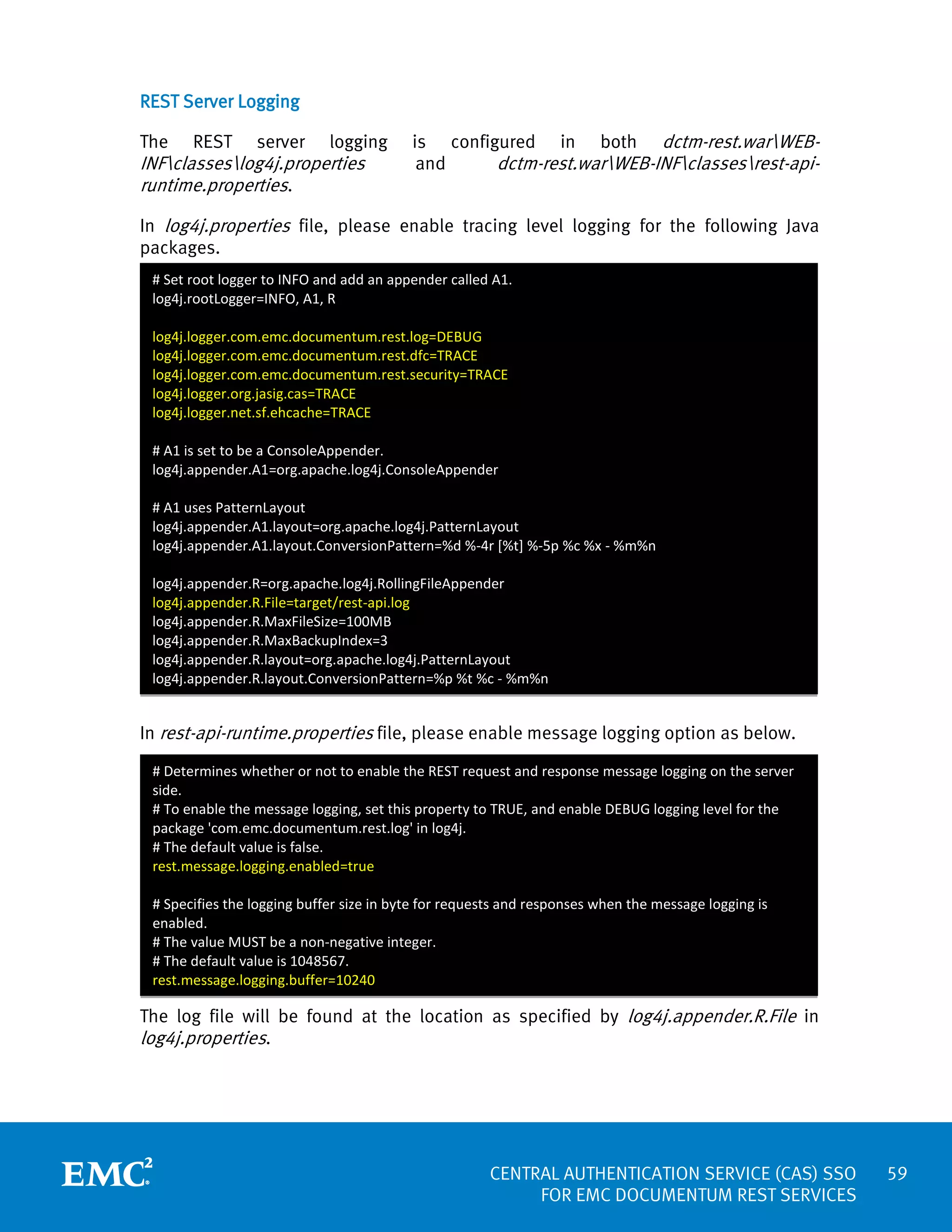 REST Server Logging
The

REST

server

logging

INFclasseslog4j.properties
runtime.properties.

is configured in both dctm-rest.warWEBand
dctm-rest.warWEB-INFclassesrest-api-

In log4j.properties file, please enable tracing level logging for the following Java
packages.
# Set root logger to INFO and add an appender called A1.
log4j.rootLogger=INFO, A1, R
log4j.logger.com.emc.documentum.rest.log=DEBUG
log4j.logger.com.emc.documentum.rest.dfc=TRACE
log4j.logger.com.emc.documentum.rest.security=TRACE
log4j.logger.org.jasig.cas=TRACE
log4j.logger.net.sf.ehcache=TRACE
# A1 is set to be a ConsoleAppender.
log4j.appender.A1=org.apache.log4j.ConsoleAppender
# A1 uses PatternLayout
log4j.appender.A1.layout=org.apache.log4j.PatternLayout
log4j.appender.A1.layout.ConversionPattern=%d %-4r [%t] %-5p %c %x - %m%n
log4j.appender.R=org.apache.log4j.RollingFileAppender
log4j.appender.R.File=target/rest-api.log
log4j.appender.R.MaxFileSize=100MB
log4j.appender.R.MaxBackupIndex=3
log4j.appender.R.layout=org.apache.log4j.PatternLayout
log4j.appender.R.layout.ConversionPattern=%p %t %c - %m%n

In rest-api-runtime.properties file, please enable message logging option as below.
# Determines whether or not to enable the REST request and response message logging on the server
side.
# To enable the message logging, set this property to TRUE, and enable DEBUG logging level for the
package 'com.emc.documentum.rest.log' in log4j.
# The default value is false.
rest.message.logging.enabled=true
# Specifies the logging buffer size in byte for requests and responses when the message logging is
enabled.
# The value MUST be a non-negative integer.
# The default value is 1048567.
rest.message.logging.buffer=10240

The log file will be found at the location as specified by log4j.appender.R.File in

log4j.properties.

CENTRAL AUTHENTICATION SERVICE (CAS) SSO
FOR EMC DOCUMENTUM REST SERVICES

59

 