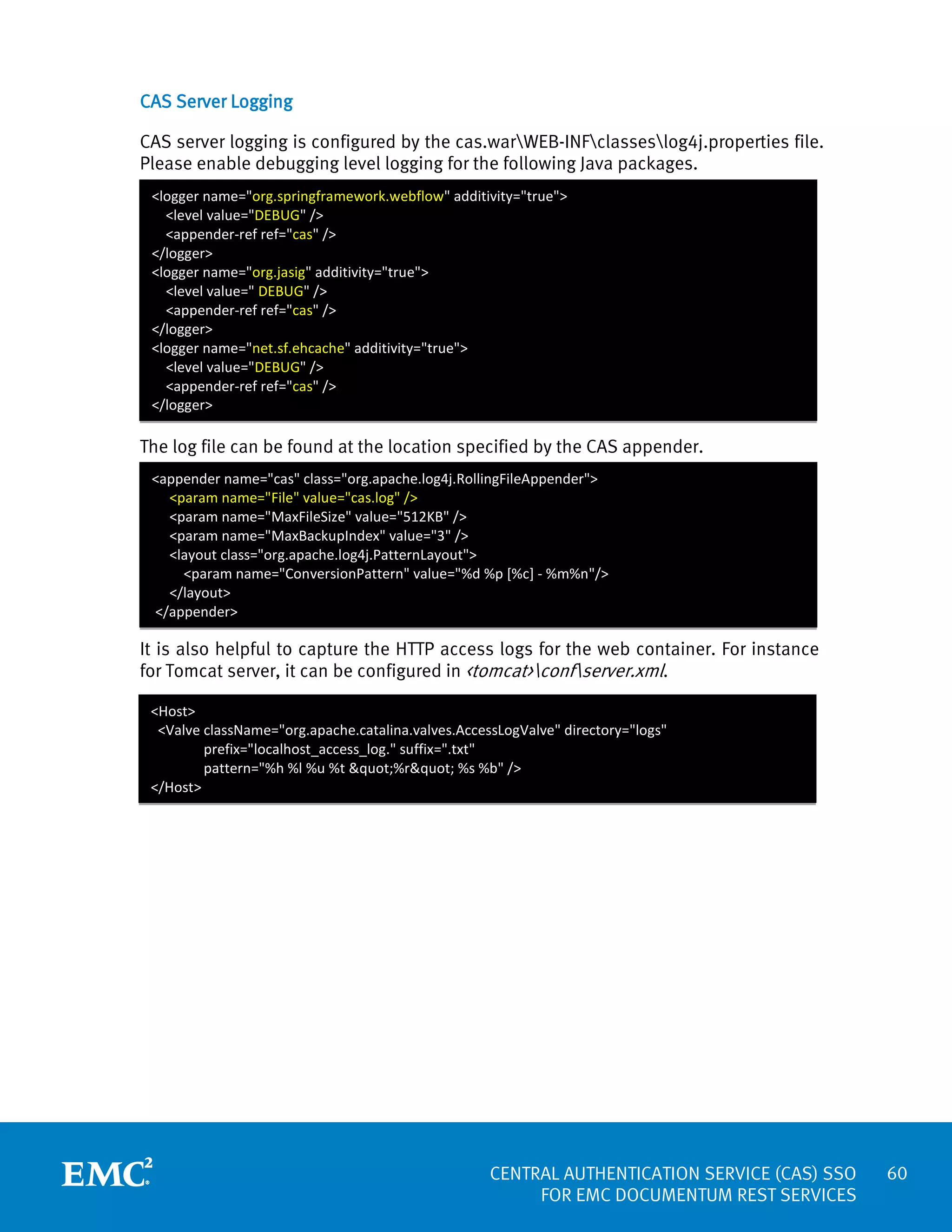CAS Server Logging
CAS server logging is configured by the cas.warWEB-INFclasseslog4j.properties file.
Please enable debugging level logging for the following Java packages.
<logger name="org.springframework.webflow" additivity="true">
<level value="DEBUG" />
<appender-ref ref="cas" />
</logger>
<logger name="org.jasig" additivity="true">
<level value=" DEBUG" />
<appender-ref ref="cas" />
</logger>
<logger name="net.sf.ehcache" additivity="true">
<level value="DEBUG" />
<appender-ref ref="cas" />
</logger>

The log file can be found at the location specified by the CAS appender.
<appender name="cas" class="org.apache.log4j.RollingFileAppender">
<param name="File" value="cas.log" />
<param name="MaxFileSize" value="512KB" />
<param name="MaxBackupIndex" value="3" />
<layout class="org.apache.log4j.PatternLayout">
<param name="ConversionPattern" value="%d %p [%c] - %m%n"/>
</layout>
</appender>

It is also helpful to capture the HTTP access logs for the web container. For instance
for Tomcat server, it can be configured in <tomcat>confserver.xml.
<Host>
<Valve className="org.apache.catalina.valves.AccessLogValve" directory="logs"
prefix="localhost_access_log." suffix=".txt"
pattern="%h %l %u %t "%r" %s %b" />
</Host>

CENTRAL AUTHENTICATION SERVICE (CAS) SSO
FOR EMC DOCUMENTUM REST SERVICES

60

 