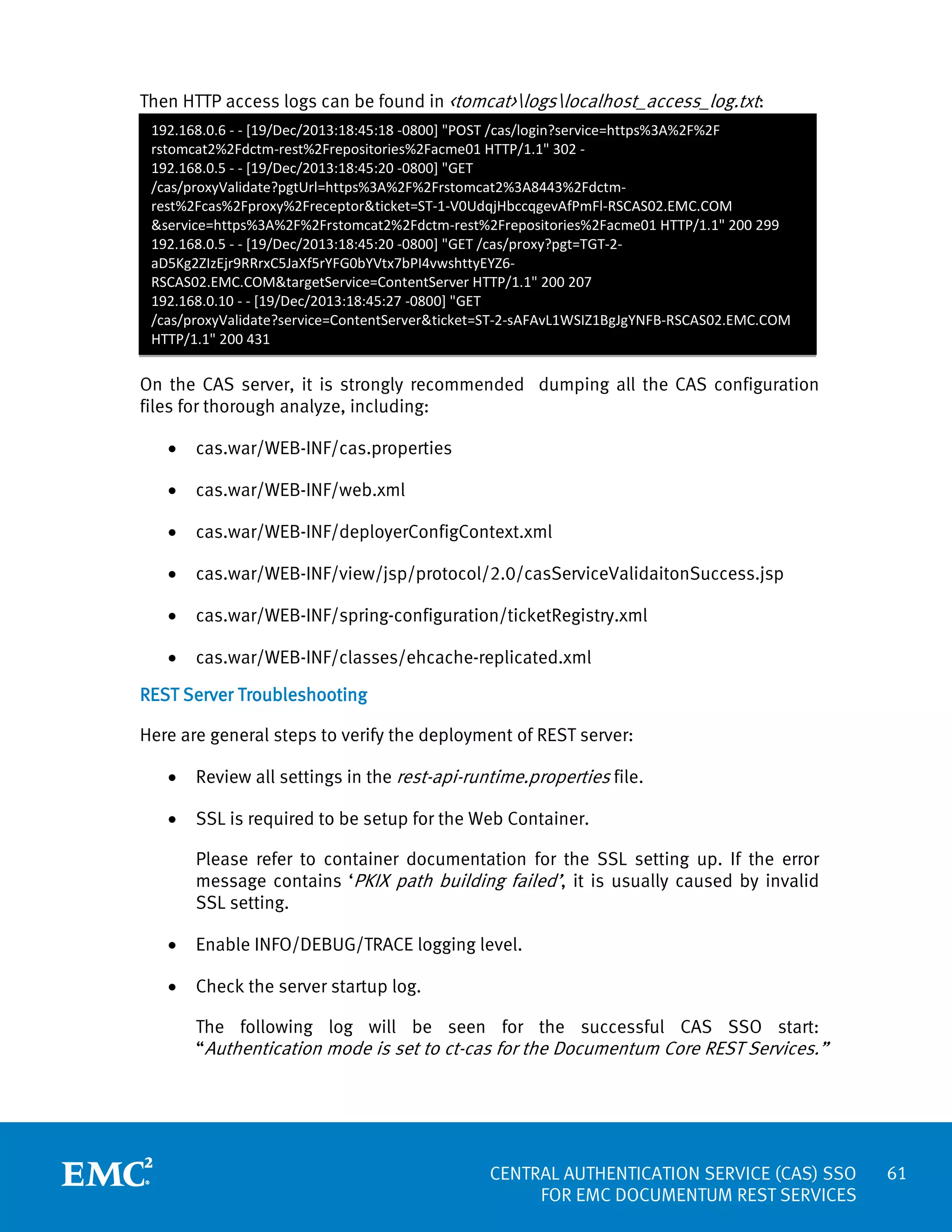 Then HTTP access logs can be found in <tomcat>logslocalhost_access_log.txt:
192.168.0.6 - - [19/Dec/2013:18:45:18 -0800] "POST /cas/login?service=https%3A%2F%2F
rstomcat2%2Fdctm-rest%2Frepositories%2Facme01 HTTP/1.1" 302 192.168.0.5 - - [19/Dec/2013:18:45:20 -0800] "GET
/cas/proxyValidate?pgtUrl=https%3A%2F%2Frstomcat2%3A8443%2Fdctmrest%2Fcas%2Fproxy%2Freceptor&ticket=ST-1-V0UdqjHbccqgevAfPmFl-RSCAS02.EMC.COM
&service=https%3A%2F%2Frstomcat2%2Fdctm-rest%2Frepositories%2Facme01 HTTP/1.1" 200 299
192.168.0.5 - - [19/Dec/2013:18:45:20 -0800] "GET /cas/proxy?pgt=TGT-2aD5Kg2ZIzEjr9RRrxC5JaXf5rYFG0bYVtx7bPI4vwshttyEYZ6RSCAS02.EMC.COM&targetService=ContentServer HTTP/1.1" 200 207
192.168.0.10 - - [19/Dec/2013:18:45:27 -0800] "GET
/cas/proxyValidate?service=ContentServer&ticket=ST-2-sAFAvL1WSIZ1BgJgYNFB-RSCAS02.EMC.COM
HTTP/1.1" 200 431

On the CAS server, it is strongly recommended dumping all the CAS configuration
files for thorough analyze, including:
•

cas.war/WEB-INF/cas.properties

•

cas.war/WEB-INF/web.xml

•

cas.war/WEB-INF/deployerConfigContext.xml

•

cas.war/WEB-INF/view/jsp/protocol/2.0/casServiceValidaitonSuccess.jsp

•

cas.war/WEB-INF/spring-configuration/ticketRegistry.xml

•

cas.war/WEB-INF/classes/ehcache-replicated.xml

REST Server Troubleshooting
Here are general steps to verify the deployment of REST server:
•

Review all settings in the rest-api-runtime.properties file.

•

SSL is required to be setup for the Web Container.
Please refer to container documentation for the SSL setting up. If the error
message contains ‘PKIX path building failed’, it is usually caused by invalid
SSL setting.

•

Enable INFO/DEBUG/TRACE logging level.

•

Check the server startup log.
The following log will be seen for the successful CAS SSO start:
“Authentication mode is set to ct-cas for the Documentum Core REST Services.”

CENTRAL AUTHENTICATION SERVICE (CAS) SSO
FOR EMC DOCUMENTUM REST SERVICES

61

 
