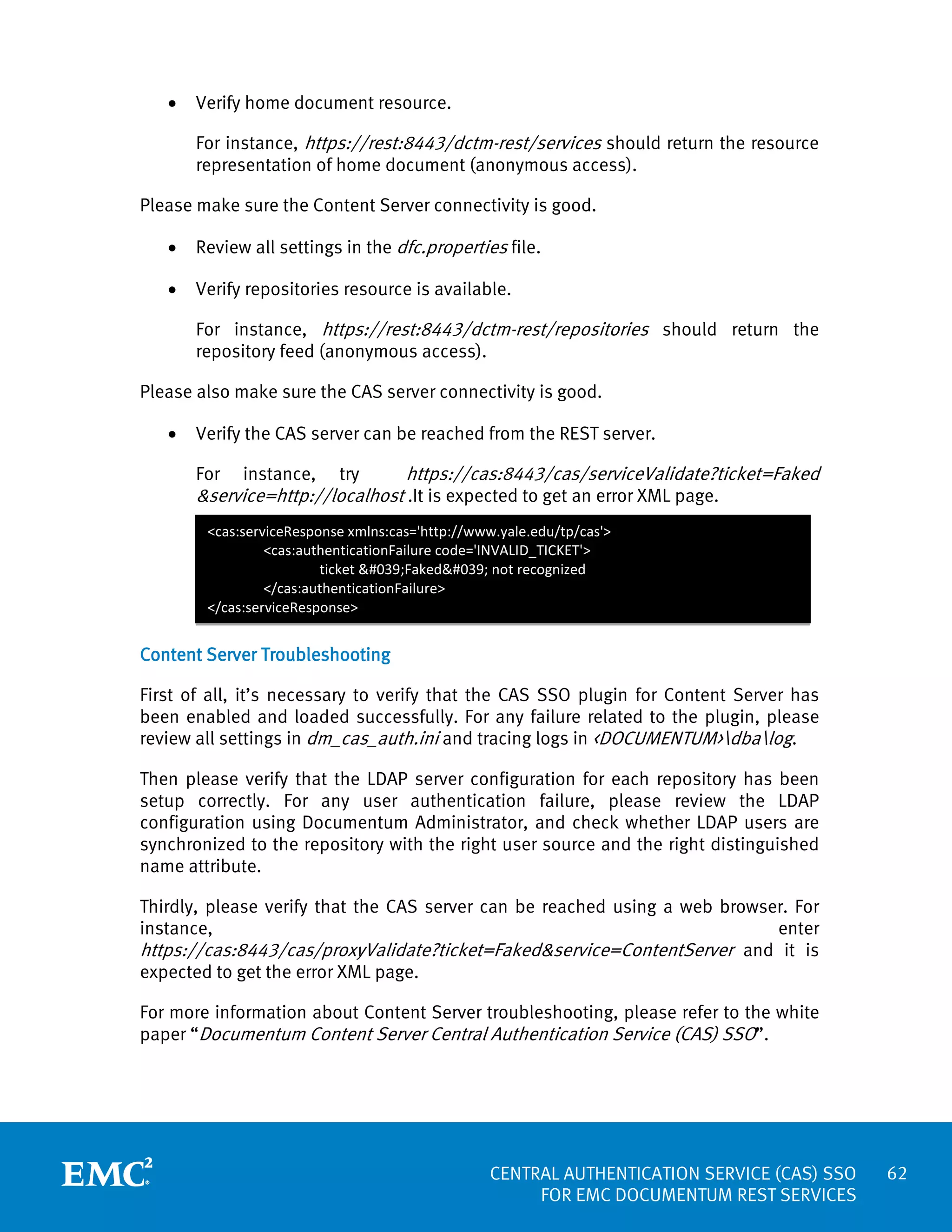 •

Verify home document resource.
For instance, https://rest:8443/dctm-rest/services should return the resource
representation of home document (anonymous access).

Please make sure the Content Server connectivity is good.
•

Review all settings in the dfc.properties file.

•

Verify repositories resource is available.
For instance, https://rest:8443/dctm-rest/repositories should return the
repository feed (anonymous access).

Please also make sure the CAS server connectivity is good.
•

Verify the CAS server can be reached from the REST server.

https://cas:8443/cas/serviceValidate?ticket=Faked
For instance, try
&service=http://localhost .It is expected to get an error XML page.
<cas:serviceResponse xmlns:cas='http://www.yale.edu/tp/cas'>
<cas:authenticationFailure code='INVALID_TICKET'>
ticket 'Faked' not recognized
</cas:authenticationFailure>
</cas:serviceResponse>

Content Server Troubleshooting
First of all, it’s necessary to verify that the CAS SSO plugin for Content Server has
been enabled and loaded successfully. For any failure related to the plugin, please
review all settings in dm_cas_auth.ini and tracing logs in <DOCUMENTUM>dbalog.
Then please verify that the LDAP server configuration for each repository has been
setup correctly. For any user authentication failure, please review the LDAP
configuration using Documentum Administrator, and check whether LDAP users are
synchronized to the repository with the right user source and the right distinguished
name attribute.
Thirdly, please verify that the CAS server can be reached using a web browser. For
instance,
enter
https://cas:8443/cas/proxyValidate?ticket=Faked&service=ContentServer and it is
expected to get the error XML page.
For more information about Content Server troubleshooting, please refer to the white
paper “Documentum Content Server Central Authentication Service (CAS) SSO”.

CENTRAL AUTHENTICATION SERVICE (CAS) SSO
FOR EMC DOCUMENTUM REST SERVICES

62

 