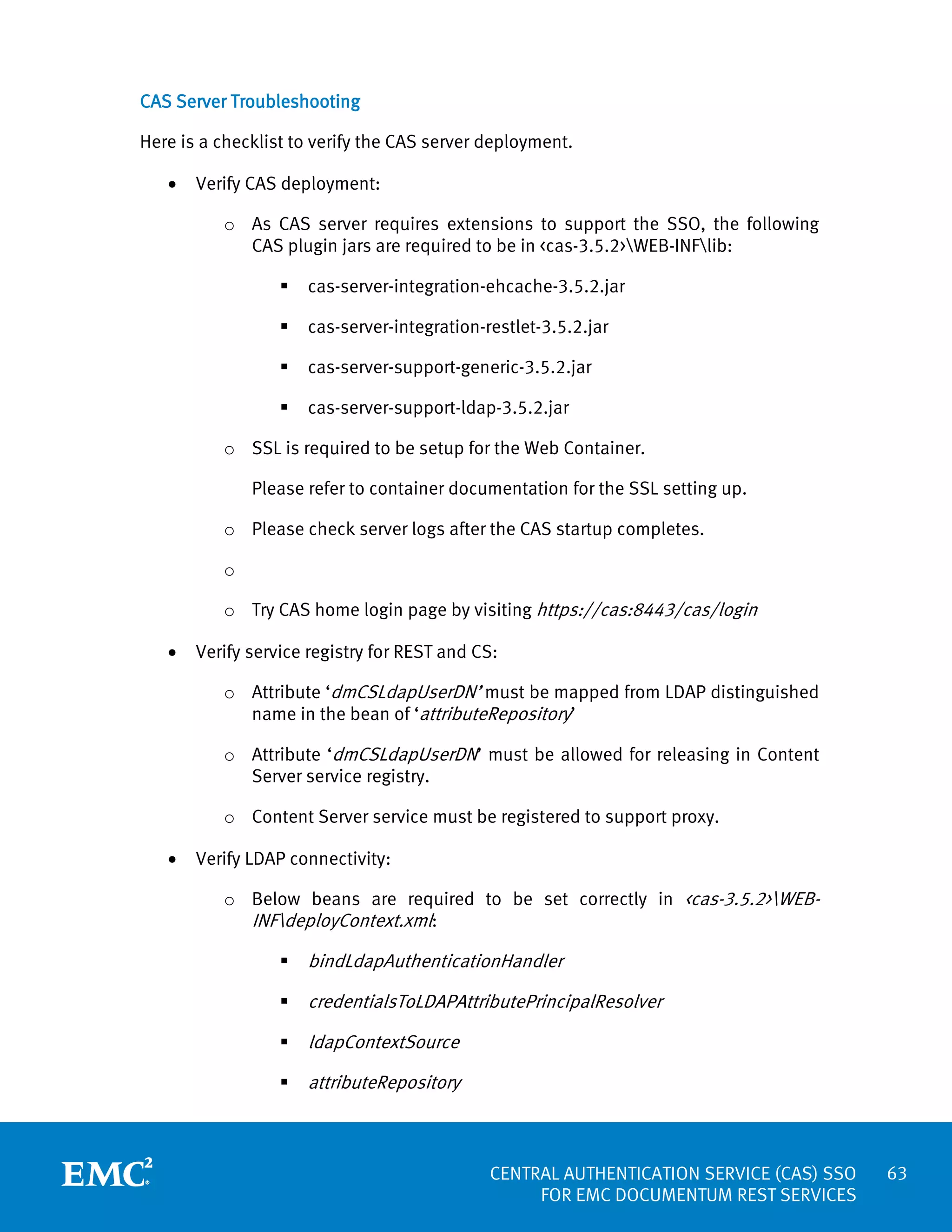 CAS Server Troubleshooting
Here is a checklist to verify the CAS server deployment.
•

Verify CAS deployment:
o As CAS server requires extensions to support the SSO, the following
CAS plugin jars are required to be in <cas-3.5.2>WEB-INFlib:


cas-server-integration-ehcache-3.5.2.jar



cas-server-integration-restlet-3.5.2.jar



cas-server-support-generic-3.5.2.jar



cas-server-support-ldap-3.5.2.jar

o SSL is required to be setup for the Web Container.
Please refer to container documentation for the SSL setting up.
o Please check server logs after the CAS startup completes.
o
o Try CAS home login page by visiting https://cas:8443/cas/login
•

Verify service registry for REST and CS:
o Attribute ‘dmCSLdapUserDN’ must be mapped from LDAP distinguished
name in the bean of ‘attributeRepository’
o Attribute ‘dmCSLdapUserDN’ must be allowed for releasing in Content
Server service registry.
o Content Server service must be registered to support proxy.

•

Verify LDAP connectivity:
o Below beans are required to be set correctly in <cas-3.5.2>WEBINFdeployContext.xml:


bindLdapAuthenticationHandler



credentialsToLDAPAttributePrincipalResolver



ldapContextSource



attributeRepository

CENTRAL AUTHENTICATION SERVICE (CAS) SSO
FOR EMC DOCUMENTUM REST SERVICES

63

 