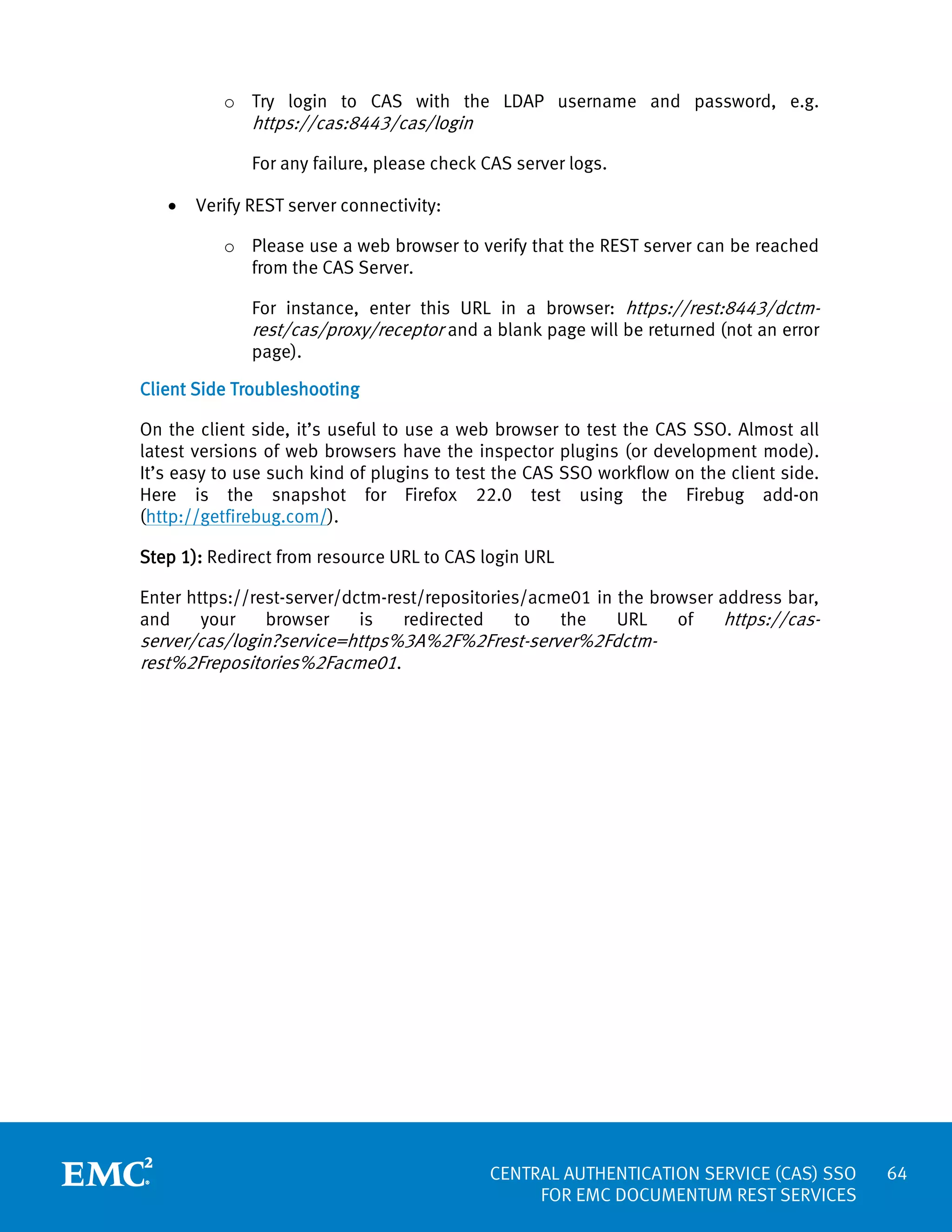 o Try login to CAS with the LDAP username and password, e.g.

https://cas:8443/cas/login

For any failure, please check CAS server logs.
•

Verify REST server connectivity:
o Please use a web browser to verify that the REST server can be reached
from the CAS Server.
For instance, enter this URL in a browser: https://rest:8443/dctmrest/cas/proxy/receptor and a blank page will be returned (not an error
page).

Client Side Troubleshooting
On the client side, it’s useful to use a web browser to test the CAS SSO. Almost all
latest versions of web browsers have the inspector plugins (or development mode).
It’s easy to use such kind of plugins to test the CAS SSO workflow on the client side.
Here is the snapshot for Firefox 22.0 test using the Firebug add-on
(http://getfirebug.com/).
Step 1): Redirect from resource URL to CAS login URL
Enter https://rest-server/dctm-rest/repositories/acme01 in the browser address bar,
and
your
browser
is
redirected
to
the
URL
of
https://cas-

server/cas/login?service=https%3A%2F%2Frest-server%2Fdctmrest%2Frepositories%2Facme01.

CENTRAL AUTHENTICATION SERVICE (CAS) SSO
FOR EMC DOCUMENTUM REST SERVICES

64

 